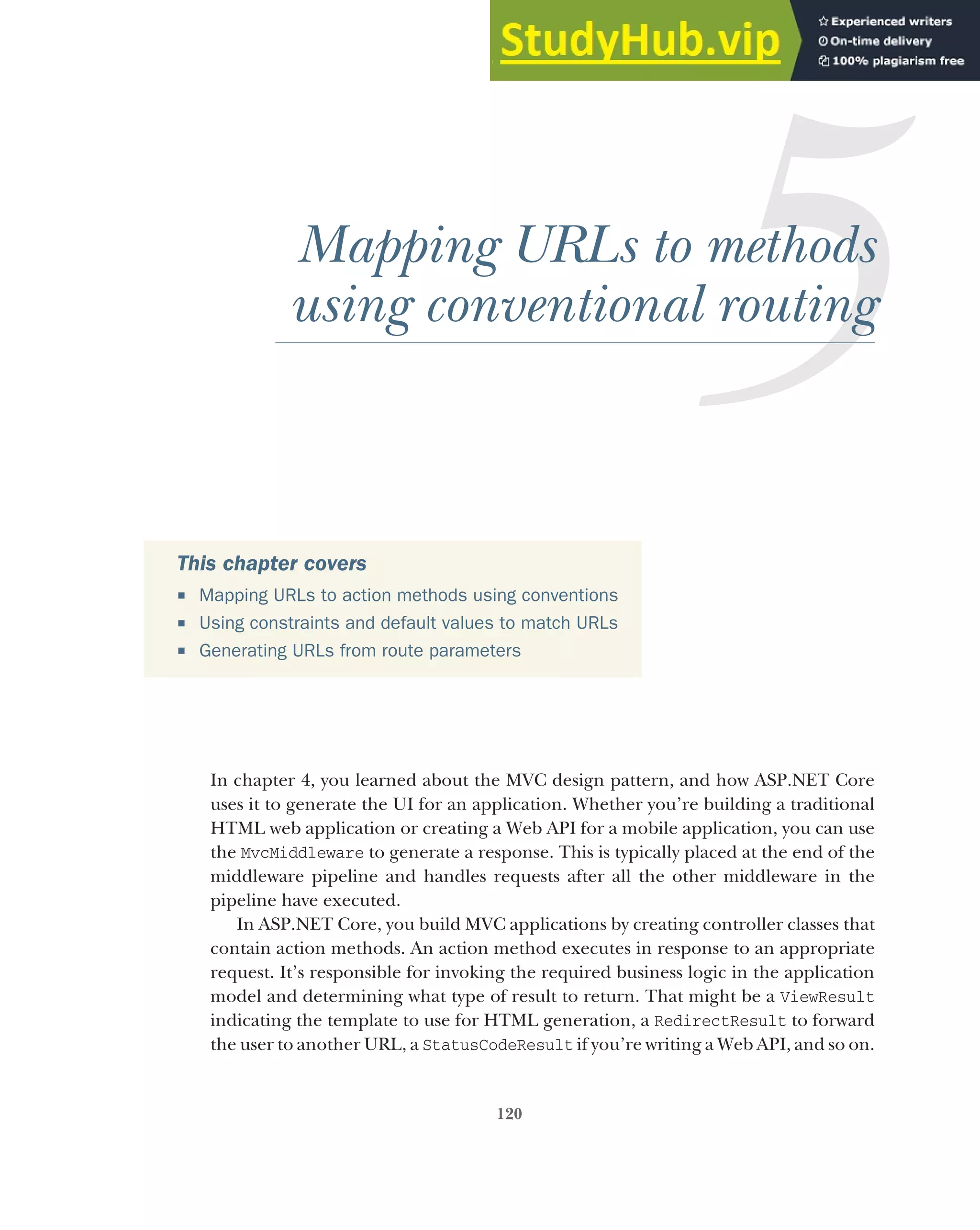 120
Mapping URLs to methods
using conventional routing
In chapter 4, you learned about the MVC design pattern, and how ASP.NET Core
uses it to generate the UI for an application. Whether you’re building a traditional
HTML web application or creating a Web API for a mobile application, you can use
the MvcMiddleware to generate a response. This is typically placed at the end of the
middleware pipeline and handles requests after all the other middleware in the
pipeline have executed.
In ASP.NET Core, you build MVC applications by creating controller classes that
contain action methods. An action method executes in response to an appropriate
request. It’s responsible for invoking the required business logic in the application
model and determining what type of result to return. That might be a ViewResult
indicating the template to use for HTML generation, a RedirectResult to forward
the user to another URL, a StatusCodeResult if you’re writing a Web API, and so on.
This chapter covers
 Mapping URLs to action methods using conventions
 Using constraints and default values to match URLs
 Generating URLs from route parameters
 