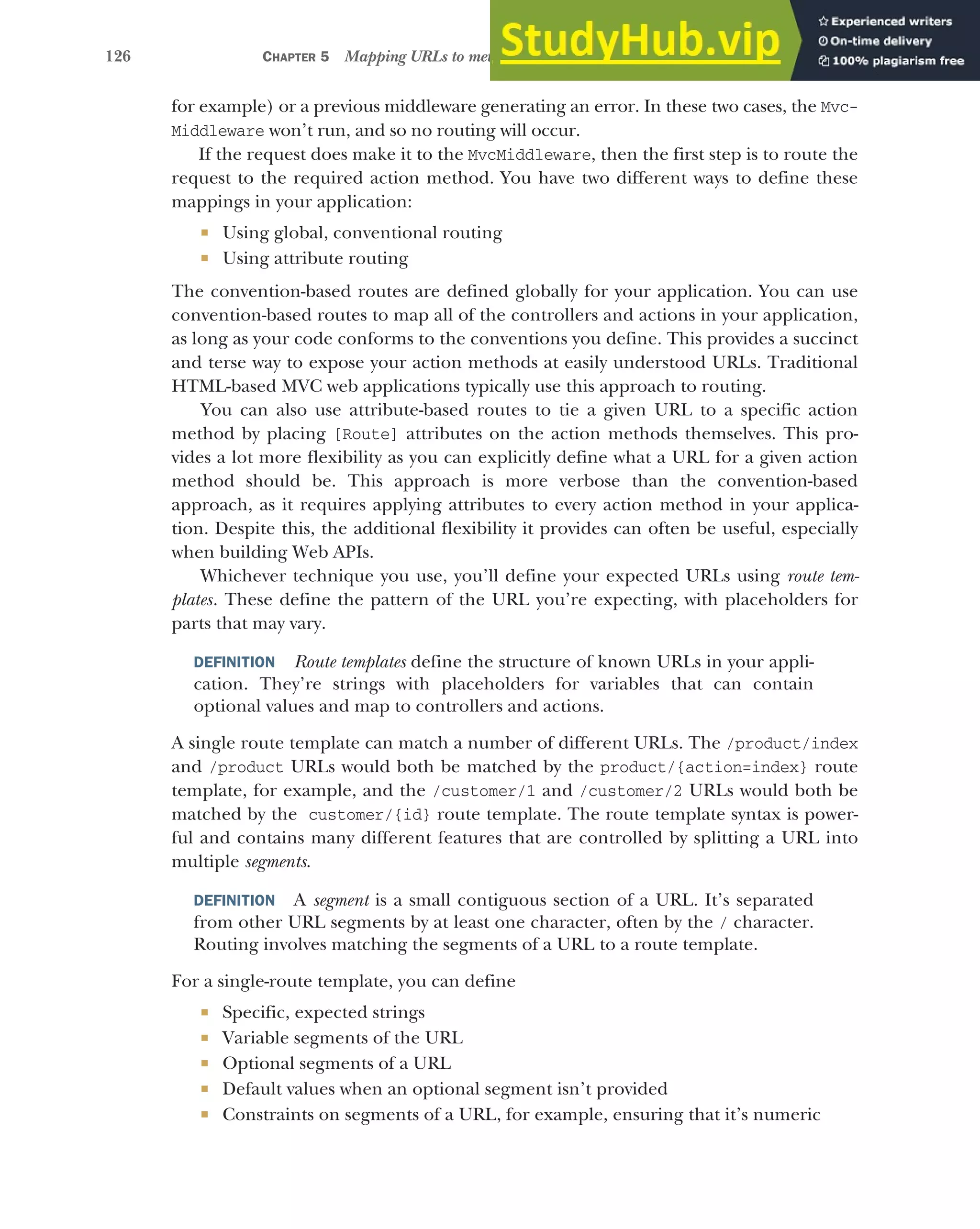 126 CHAPTER 5 Mapping URLs to methods using conventional routing
for example) or a previous middleware generating an error. In these two cases, the Mvc-
Middleware won’t run, and so no routing will occur.
If the request does make it to the MvcMiddleware, then the first step is to route the
request to the required action method. You have two different ways to define these
mappings in your application:
 Using global, conventional routing
 Using attribute routing
The convention-based routes are defined globally for your application. You can use
convention-based routes to map all of the controllers and actions in your application,
as long as your code conforms to the conventions you define. This provides a succinct
and terse way to expose your action methods at easily understood URLs. Traditional
HTML-based MVC web applications typically use this approach to routing.
You can also use attribute-based routes to tie a given URL to a specific action
method by placing [Route] attributes on the action methods themselves. This pro-
vides a lot more flexibility as you can explicitly define what a URL for a given action
method should be. This approach is more verbose than the convention-based
approach, as it requires applying attributes to every action method in your applica-
tion. Despite this, the additional flexibility it provides can often be useful, especially
when building Web APIs.
Whichever technique you use, you’ll define your expected URLs using route tem-
plates. These define the pattern of the URL you’re expecting, with placeholders for
parts that may vary.
DEFINITION Route templates define the structure of known URLs in your appli-
cation. They’re strings with placeholders for variables that can contain
optional values and map to controllers and actions.
A single route template can match a number of different URLs. The /product/index
and /product URLs would both be matched by the product/{action=index} route
template, for example, and the /customer/1 and /customer/2 URLs would both be
matched by the customer/{id} route template. The route template syntax is power-
ful and contains many different features that are controlled by splitting a URL into
multiple segments.
DEFINITION A segment is a small contiguous section of a URL. It’s separated
from other URL segments by at least one character, often by the / character.
Routing involves matching the segments of a URL to a route template.
For a single-route template, you can define
 Specific, expected strings
 Variable segments of the URL
 Optional segments of a URL
 Default values when an optional segment isn’t provided
 Constraints on segments of a URL, for example, ensuring that it’s numeric
 