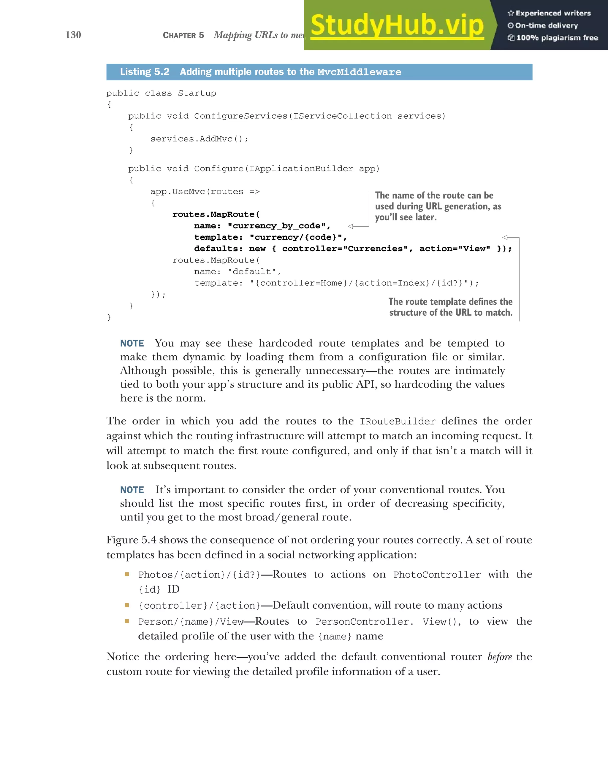 130 CHAPTER 5 Mapping URLs to methods using conventional routing
public class Startup
{
public void ConfigureServices(IServiceCollection services)
{
services.AddMvc();
}
public void Configure(IApplicationBuilder app)
{
app.UseMvc(routes =>
{
routes.MapRoute(
name: "currency_by_code",
template: "currency/{code}",
defaults: new { controller="Currencies", action="View" });
routes.MapRoute(
name: "default",
template: "{controller=Home}/{action=Index}/{id?}");
});
}
}
NOTE You may see these hardcoded route templates and be tempted to
make them dynamic by loading them from a configuration file or similar.
Although possible, this is generally unnecessary—the routes are intimately
tied to both your app’s structure and its public API, so hardcoding the values
here is the norm.
The order in which you add the routes to the IRouteBuilder defines the order
against which the routing infrastructure will attempt to match an incoming request. It
will attempt to match the first route configured, and only if that isn’t a match will it
look at subsequent routes.
NOTE It’s important to consider the order of your conventional routes. You
should list the most specific routes first, in order of decreasing specificity,
until you get to the most broad/general route.
Figure 5.4 shows the consequence of not ordering your routes correctly. A set of route
templates has been defined in a social networking application:
 Photos/{action}/{id?}—Routes to actions on PhotoController with the
{id} ID
 {controller}/{action}—Default convention, will route to many actions
 Person/{name}/View—Routes to PersonController. View(), to view the
detailed profile of the user with the {name} name
Notice the ordering here—you’ve added the default conventional router before the
custom route for viewing the detailed profile information of a user.
Listing 5.2 Adding multiple routes to the MvcMiddleware
The name of the route can be
used during URL generation, as
you’ll see later.
The route template defines the
structure of the URL to match.
 