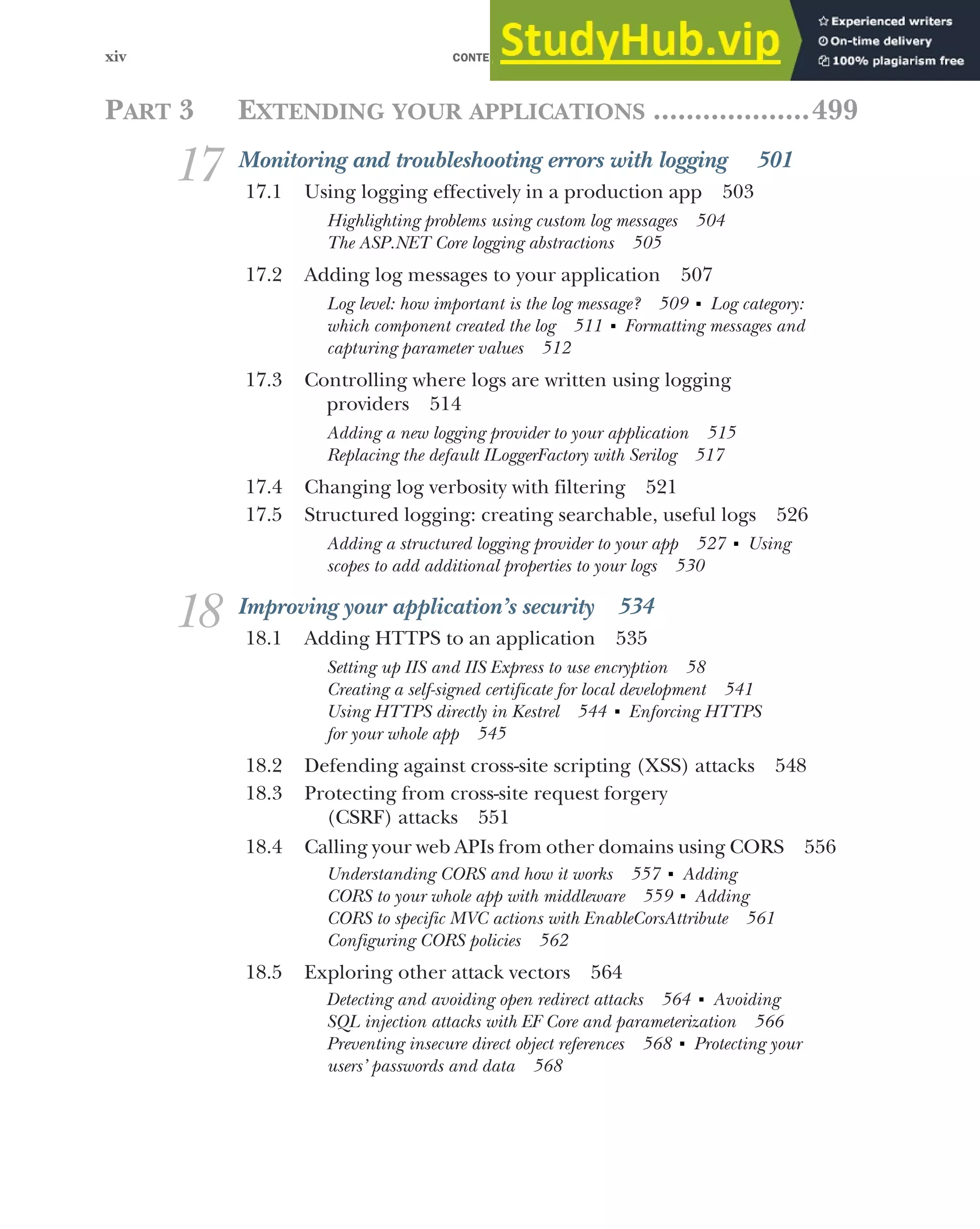 CONTENTS
xiv
PART 3 EXTENDING YOUR APPLICATIONS ...................499
17 Monitoring and troubleshooting errors with logging 501
17.1 Using logging effectively in a production app 503
Highlighting problems using custom log messages 504
The ASP.NET Core logging abstractions 505
17.2 Adding log messages to your application 507
Log level: how important is the log message? 509 ■
Log category:
which component created the log 511 ■
Formatting messages and
capturing parameter values 512
17.3 Controlling where logs are written using logging
providers 514
Adding a new logging provider to your application 515
Replacing the default ILoggerFactory with Serilog 517
17.4 Changing log verbosity with filtering 521
17.5 Structured logging: creating searchable, useful logs 526
Adding a structured logging provider to your app 527 ■
Using
scopes to add additional properties to your logs 530
18 Improving your application’s security 534
18.1 Adding HTTPS to an application 535
Setting up IIS and IIS Express to use encryption 58
Creating a self-signed certificate for local development 541
Using HTTPS directly in Kestrel 544 ■
Enforcing HTTPS
for your whole app 545
18.2 Defending against cross-site scripting (XSS) attacks 548
18.3 Protecting from cross-site request forgery
(CSRF) attacks 551
18.4 Calling your web APIs from other domains using CORS 556
Understanding CORS and how it works 557 ■
Adding
CORS to your whole app with middleware 559 ■
Adding
CORS to specific MVC actions with EnableCorsAttribute 561
Configuring CORS policies 562
18.5 Exploring other attack vectors 564
Detecting and avoiding open redirect attacks 564 ■
Avoiding
SQL injection attacks with EF Core and parameterization 566
Preventing insecure direct object references 568 ■
Protecting your
users’ passwords and data 568
 