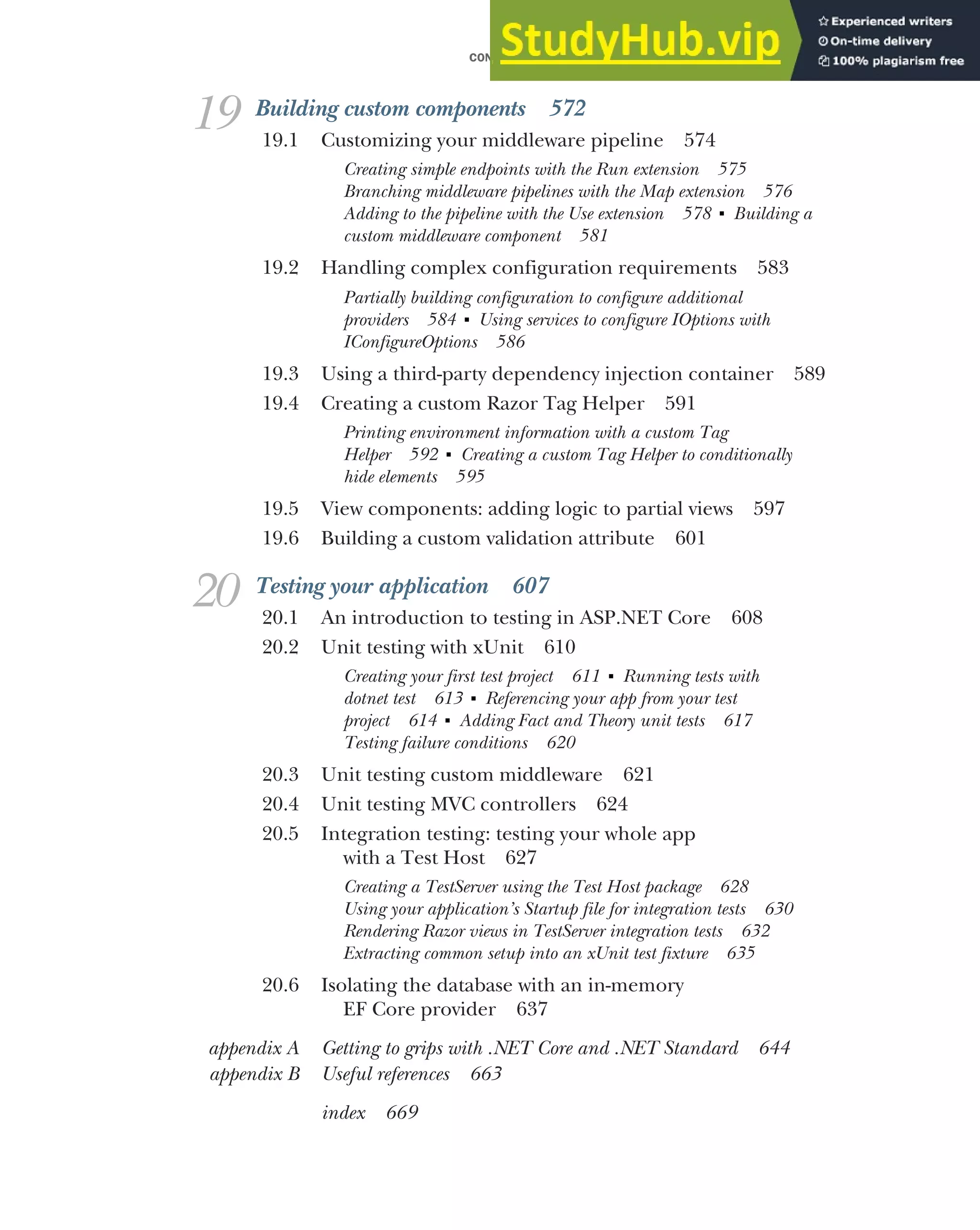 CONTENTS xv
19 Building custom components 572
19.1 Customizing your middleware pipeline 574
Creating simple endpoints with the Run extension 575
Branching middleware pipelines with the Map extension 576
Adding to the pipeline with the Use extension 578 ■
Building a
custom middleware component 581
19.2 Handling complex configuration requirements 583
Partially building configuration to configure additional
providers 584 ■
Using services to configure IOptions with
IConfigureOptions 586
19.3 Using a third-party dependency injection container 589
19.4 Creating a custom Razor Tag Helper 591
Printing environment information with a custom Tag
Helper 592 ■
Creating a custom Tag Helper to conditionally
hide elements 595
19.5 View components: adding logic to partial views 597
19.6 Building a custom validation attribute 601
20 Testing your application 607
20.1 An introduction to testing in ASP.NET Core 608
20.2 Unit testing with xUnit 610
Creating your first test project 611 ■
Running tests with
dotnet test 613 ■
Referencing your app from your test
project 614 ■
Adding Fact and Theory unit tests 617
Testing failure conditions 620
20.3 Unit testing custom middleware 621
20.4 Unit testing MVC controllers 624
20.5 Integration testing: testing your whole app
with a Test Host 627
Creating a TestServer using the Test Host package 628
Using your application’s Startup file for integration tests 630
Rendering Razor views in TestServer integration tests 632
Extracting common setup into an xUnit test fixture 635
20.6 Isolating the database with an in-memory
EF Core provider 637
appendix A Getting to grips with .NET Core and .NET Standard 644
appendix B Useful references 663
index 669
 