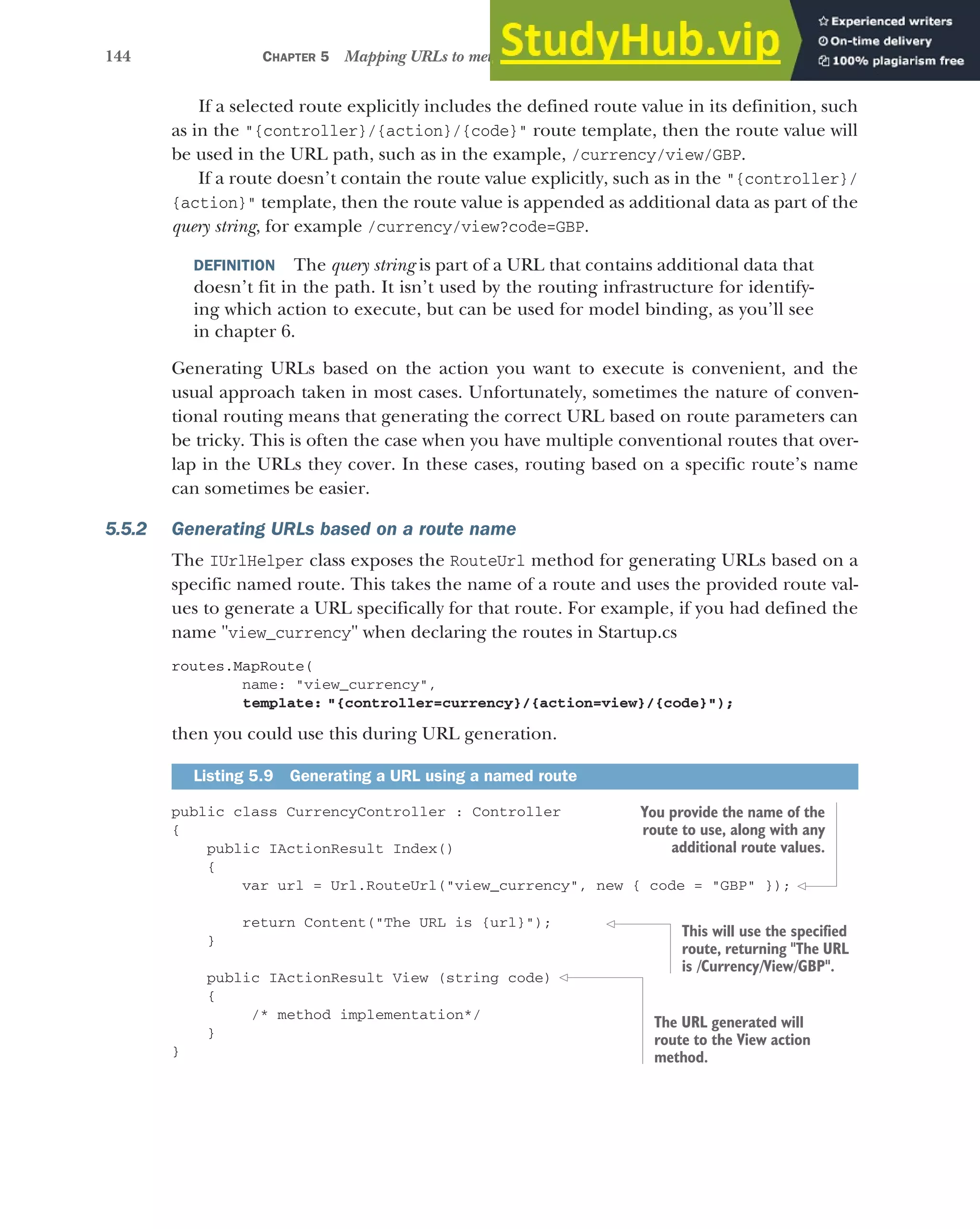 144 CHAPTER 5 Mapping URLs to methods using conventional routing
If a selected route explicitly includes the defined route value in its definition, such
as in the "{controller}/{action}/{code}" route template, then the route value will
be used in the URL path, such as in the example, /currency/view/GBP.
If a route doesn’t contain the route value explicitly, such as in the "{controller}/
{action}" template, then the route value is appended as additional data as part of the
query string, for example /currency/view?code=GBP.
DEFINITION The query string is part of a URL that contains additional data that
doesn’t fit in the path. It isn’t used by the routing infrastructure for identify-
ing which action to execute, but can be used for model binding, as you’ll see
in chapter 6.
Generating URLs based on the action you want to execute is convenient, and the
usual approach taken in most cases. Unfortunately, sometimes the nature of conven-
tional routing means that generating the correct URL based on route parameters can
be tricky. This is often the case when you have multiple conventional routes that over-
lap in the URLs they cover. In these cases, routing based on a specific route’s name
can sometimes be easier.
5.5.2 Generating URLs based on a route name
The IUrlHelper class exposes the RouteUrl method for generating URLs based on a
specific named route. This takes the name of a route and uses the provided route val-
ues to generate a URL specifically for that route. For example, if you had defined the
name "view_currency" when declaring the routes in Startup.cs
routes.MapRoute(
name: "view_currency",
template: "{controller=currency}/{action=view}/{code}");
then you could use this during URL generation.
public class CurrencyController : Controller
{
public IActionResult Index()
{
var url = Url.RouteUrl("view_currency", new { code = "GBP" });
return Content("The URL is {url}");
}
public IActionResult View (string code)
{
/* method implementation*/
}
}
Listing 5.9 Generating a URL using a named route
You provide the name of the
route to use, along with any
additional route values.
This will use the specified
route, returning "The URL
is /Currency/View/GBP".
The URL generated will
route to the View action
method.
 