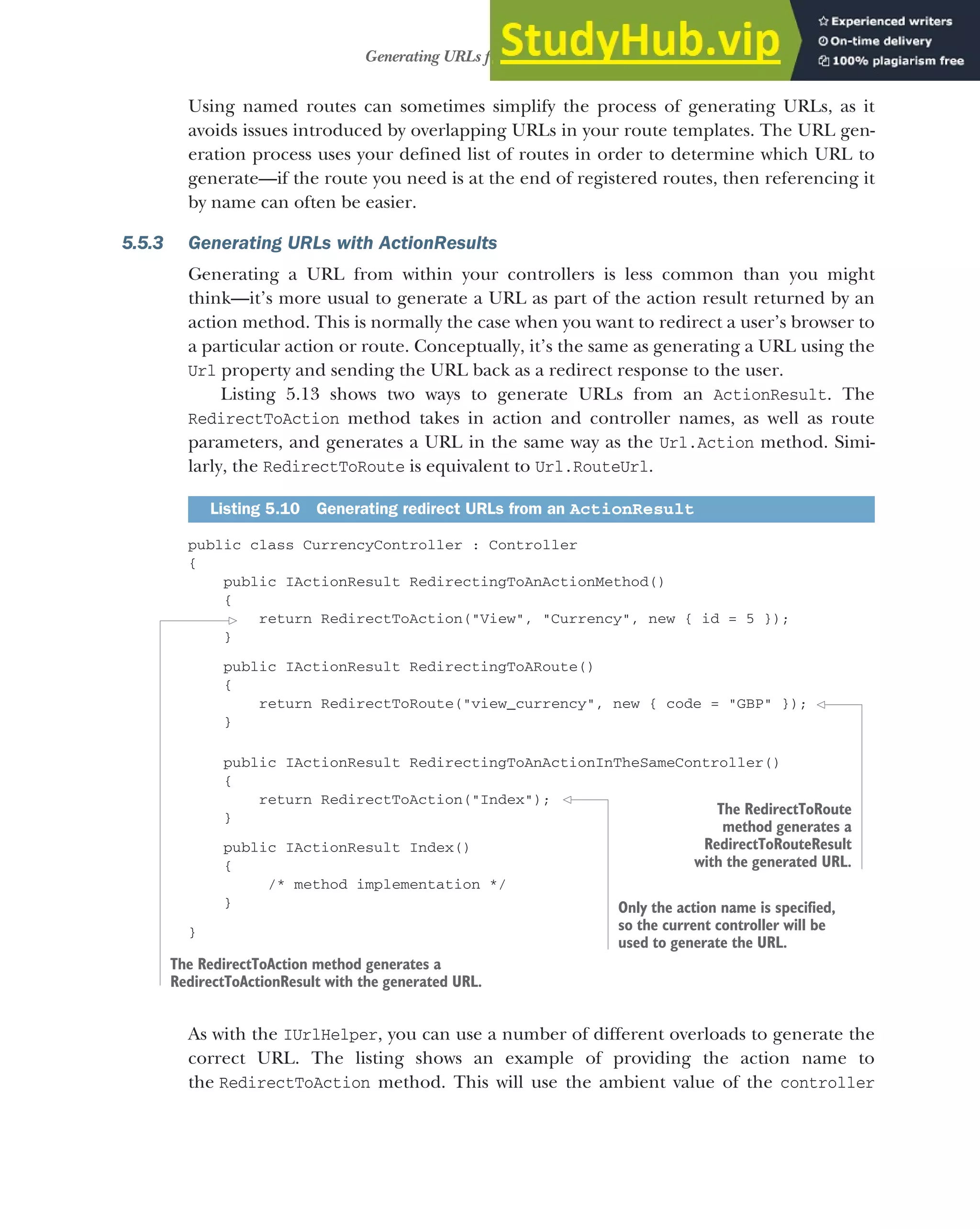 145
Generating URLs from route parameters
Using named routes can sometimes simplify the process of generating URLs, as it
avoids issues introduced by overlapping URLs in your route templates. The URL gen-
eration process uses your defined list of routes in order to determine which URL to
generate—if the route you need is at the end of registered routes, then referencing it
by name can often be easier.
5.5.3 Generating URLs with ActionResults
Generating a URL from within your controllers is less common than you might
think—it’s more usual to generate a URL as part of the action result returned by an
action method. This is normally the case when you want to redirect a user’s browser to
a particular action or route. Conceptually, it’s the same as generating a URL using the
Url property and sending the URL back as a redirect response to the user.
Listing 5.13 shows two ways to generate URLs from an ActionResult. The
RedirectToAction method takes in action and controller names, as well as route
parameters, and generates a URL in the same way as the Url.Action method. Simi-
larly, the RedirectToRoute is equivalent to Url.RouteUrl.
public class CurrencyController : Controller
{
public IActionResult RedirectingToAnActionMethod()
{
return RedirectToAction("View", "Currency", new { id = 5 });
}
public IActionResult RedirectingToARoute()
{
return RedirectToRoute("view_currency", new { code = "GBP" });
}
public IActionResult RedirectingToAnActionInTheSameController()
{
return RedirectToAction("Index");
}
public IActionResult Index()
{
/* method implementation */
}
}
As with the IUrlHelper, you can use a number of different overloads to generate the
correct URL. The listing shows an example of providing the action name to
the RedirectToAction method. This will use the ambient value of the controller
Listing 5.10 Generating redirect URLs from an ActionResult
The RedirectToAction method generates a
RedirectToActionResult with the generated URL.
The RedirectToRoute
method generates a
RedirectToRouteResult
with the generated URL.
Only the action name is specified,
so the current controller will be
used to generate the URL.
 