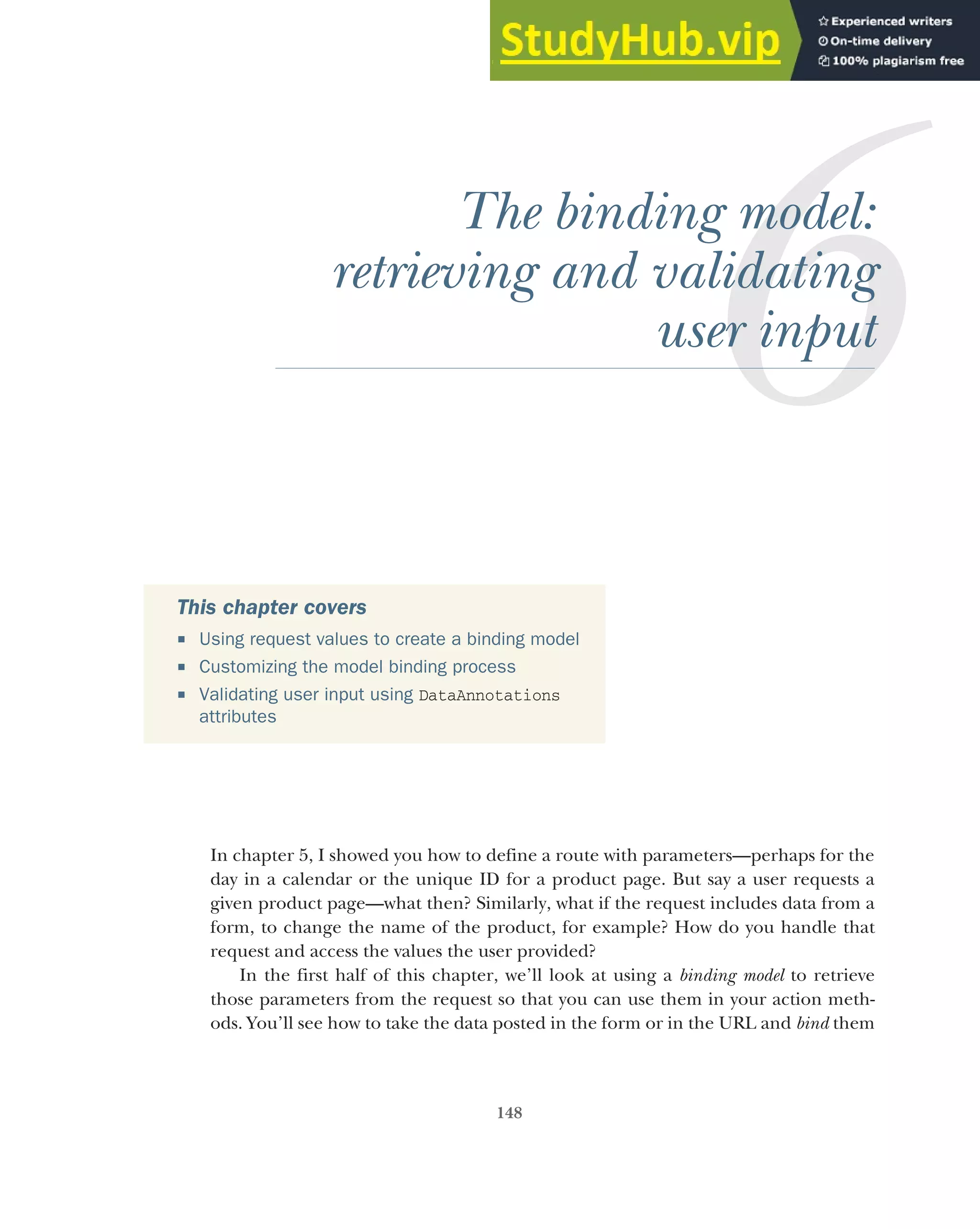 148
The binding model:
retrieving and validating
user input
In chapter 5, I showed you how to define a route with parameters—perhaps for the
day in a calendar or the unique ID for a product page. But say a user requests a
given product page—what then? Similarly, what if the request includes data from a
form, to change the name of the product, for example? How do you handle that
request and access the values the user provided?
In the first half of this chapter, we’ll look at using a binding model to retrieve
those parameters from the request so that you can use them in your action meth-
ods. You’ll see how to take the data posted in the form or in the URL and bind them
This chapter covers
 Using request values to create a binding model
 Customizing the model binding process
 Validating user input using DataAnnotations
attributes
 