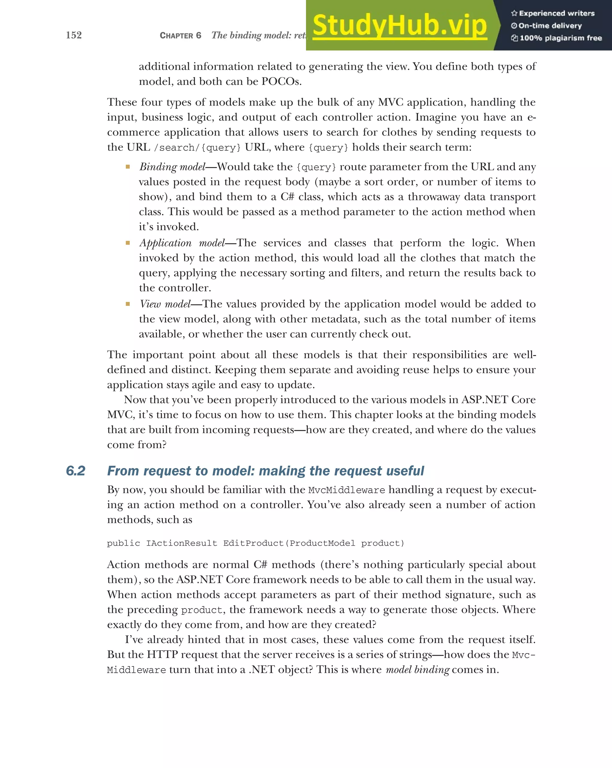 152 CHAPTER 6 The binding model: retrieving and validating user input
additional information related to generating the view. You define both types of
model, and both can be POCOs.
These four types of models make up the bulk of any MVC application, handling the
input, business logic, and output of each controller action. Imagine you have an e-
commerce application that allows users to search for clothes by sending requests to
the URL /search/{query} URL, where {query} holds their search term:
 Binding model—Would take the {query} route parameter from the URL and any
values posted in the request body (maybe a sort order, or number of items to
show), and bind them to a C# class, which acts as a throwaway data transport
class. This would be passed as a method parameter to the action method when
it’s invoked.
 Application model—The services and classes that perform the logic. When
invoked by the action method, this would load all the clothes that match the
query, applying the necessary sorting and filters, and return the results back to
the controller.
 View model—The values provided by the application model would be added to
the view model, along with other metadata, such as the total number of items
available, or whether the user can currently check out.
The important point about all these models is that their responsibilities are well-
defined and distinct. Keeping them separate and avoiding reuse helps to ensure your
application stays agile and easy to update.
Now that you’ve been properly introduced to the various models in ASP.NET Core
MVC, it’s time to focus on how to use them. This chapter looks at the binding models
that are built from incoming requests—how are they created, and where do the values
come from?
6.2 From request to model: making the request useful
By now, you should be familiar with the MvcMiddleware handling a request by execut-
ing an action method on a controller. You’ve also already seen a number of action
methods, such as
public IActionResult EditProduct(ProductModel product)
Action methods are normal C# methods (there’s nothing particularly special about
them), so the ASP.NET Core framework needs to be able to call them in the usual way.
When action methods accept parameters as part of their method signature, such as
the preceding product, the framework needs a way to generate those objects. Where
exactly do they come from, and how are they created?
I’ve already hinted that in most cases, these values come from the request itself.
But the HTTP request that the server receives is a series of strings—how does the Mvc-
Middleware turn that into a .NET object? This is where model binding comes in.
 
