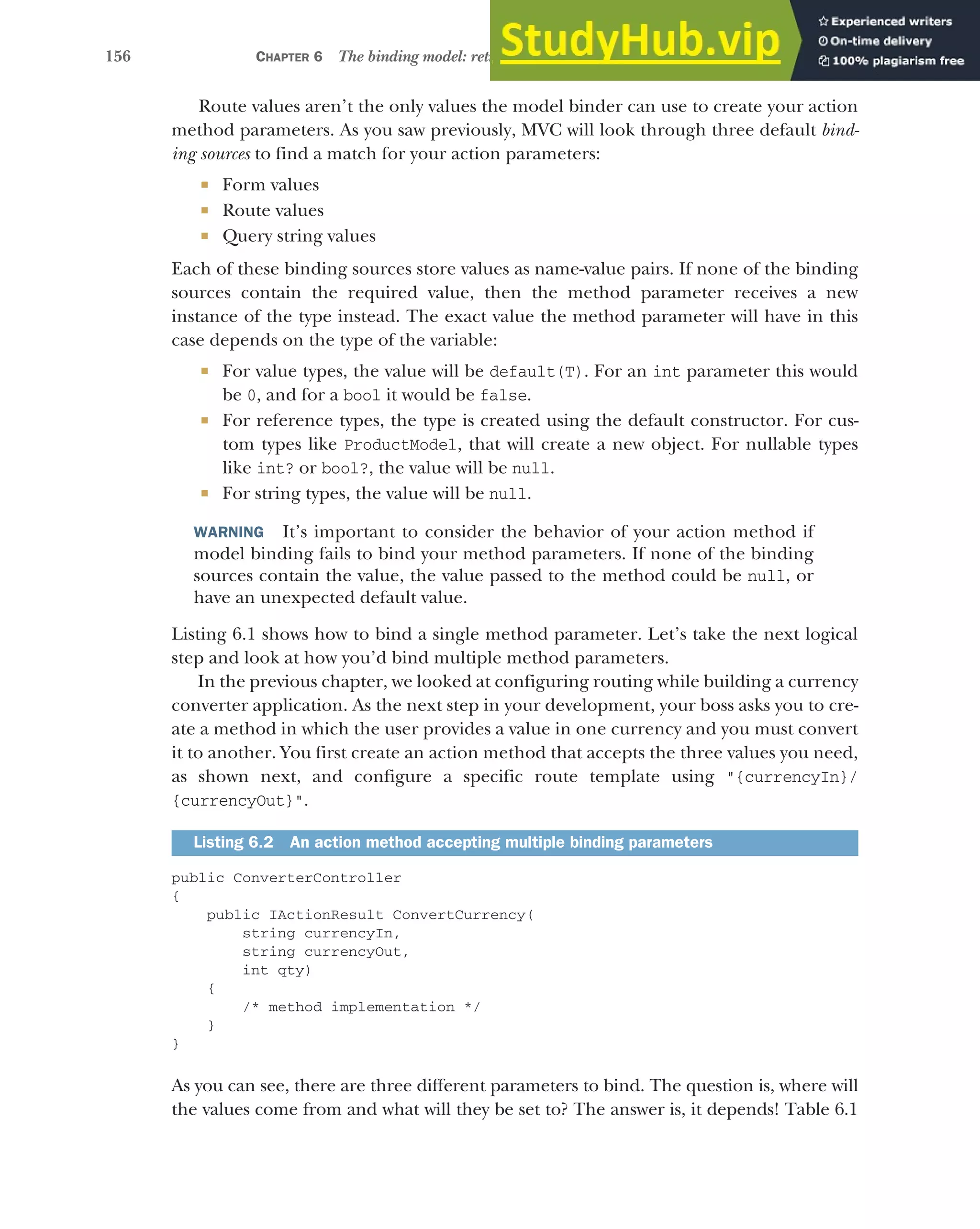 156 CHAPTER 6 The binding model: retrieving and validating user input
Route values aren’t the only values the model binder can use to create your action
method parameters. As you saw previously, MVC will look through three default bind-
ing sources to find a match for your action parameters:
 Form values
 Route values
 Query string values
Each of these binding sources store values as name-value pairs. If none of the binding
sources contain the required value, then the method parameter receives a new
instance of the type instead. The exact value the method parameter will have in this
case depends on the type of the variable:
 For value types, the value will be default(T). For an int parameter this would
be 0, and for a bool it would be false.
 For reference types, the type is created using the default constructor. For cus-
tom types like ProductModel, that will create a new object. For nullable types
like int? or bool?, the value will be null.
 For string types, the value will be null.
WARNING It’s important to consider the behavior of your action method if
model binding fails to bind your method parameters. If none of the binding
sources contain the value, the value passed to the method could be null, or
have an unexpected default value.
Listing 6.1 shows how to bind a single method parameter. Let’s take the next logical
step and look at how you’d bind multiple method parameters.
In the previous chapter, we looked at configuring routing while building a currency
converter application. As the next step in your development, your boss asks you to cre-
ate a method in which the user provides a value in one currency and you must convert
it to another. You first create an action method that accepts the three values you need,
as shown next, and configure a specific route template using "{currencyIn}/
{currencyOut}".
public ConverterController
{
public IActionResult ConvertCurrency(
string currencyIn,
string currencyOut,
int qty)
{
/* method implementation */
}
}
As you can see, there are three different parameters to bind. The question is, where will
the values come from and what will they be set to? The answer is, it depends! Table 6.1
Listing 6.2 An action method accepting multiple binding parameters
 