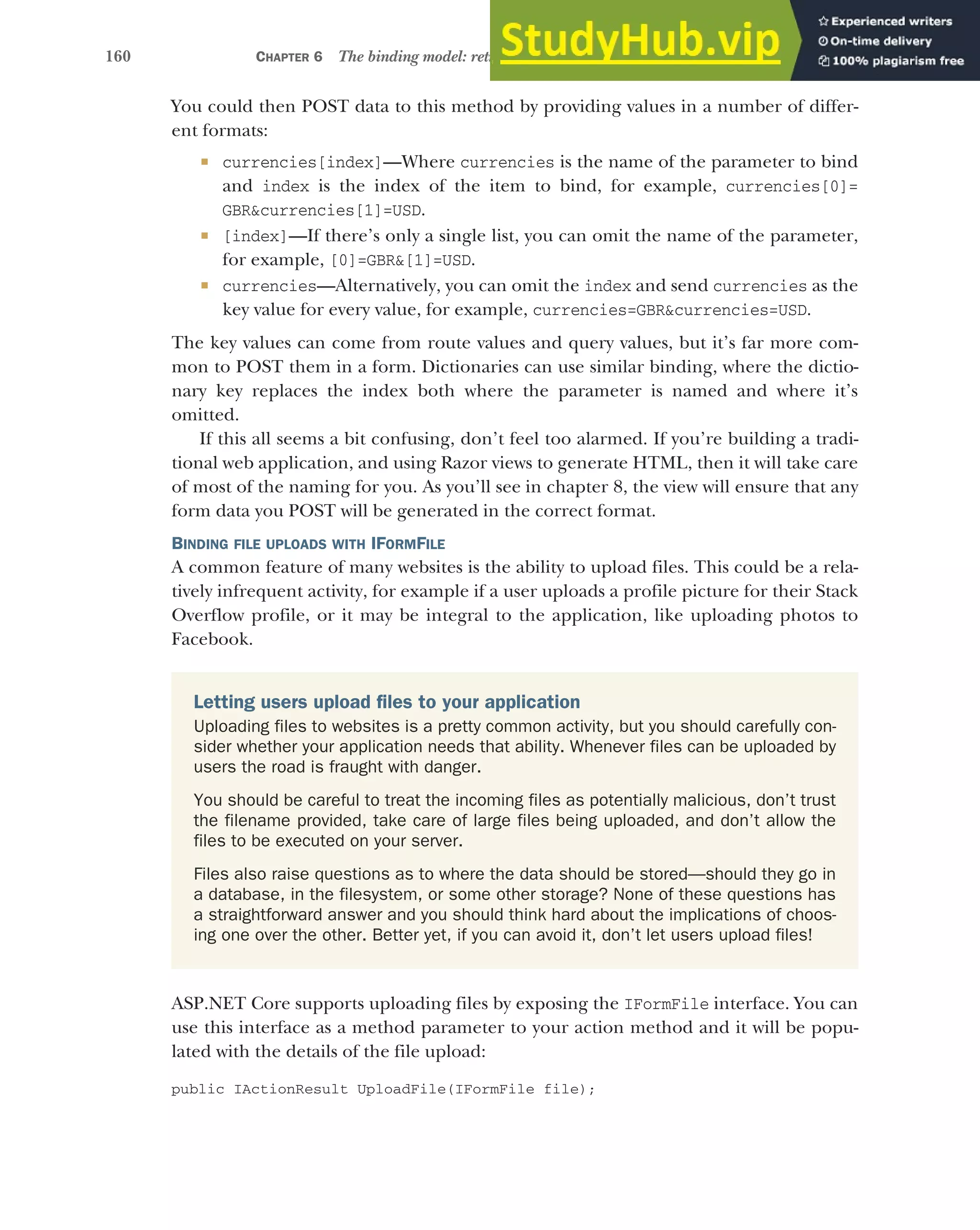 160 CHAPTER 6 The binding model: retrieving and validating user input
You could then POST data to this method by providing values in a number of differ-
ent formats:
 currencies[index]—Where currencies is the name of the parameter to bind
and index is the index of the item to bind, for example, currencies[0]=
GBR&currencies[1]=USD.
 [index]—If there’s only a single list, you can omit the name of the parameter,
for example, [0]=GBR&[1]=USD.
 currencies—Alternatively, you can omit the index and send currencies as the
key value for every value, for example, currencies=GBR&currencies=USD.
The key values can come from route values and query values, but it’s far more com-
mon to POST them in a form. Dictionaries can use similar binding, where the dictio-
nary key replaces the index both where the parameter is named and where it’s
omitted.
If this all seems a bit confusing, don’t feel too alarmed. If you’re building a tradi-
tional web application, and using Razor views to generate HTML, then it will take care
of most of the naming for you. As you’ll see in chapter 8, the view will ensure that any
form data you POST will be generated in the correct format.
BINDING FILE UPLOADS WITH IFORMFILE
A common feature of many websites is the ability to upload files. This could be a rela-
tively infrequent activity, for example if a user uploads a profile picture for their Stack
Overflow profile, or it may be integral to the application, like uploading photos to
Facebook.
ASP.NET Core supports uploading files by exposing the IFormFile interface. You can
use this interface as a method parameter to your action method and it will be popu-
lated with the details of the file upload:
public IActionResult UploadFile(IFormFile file);
Letting users upload files to your application
Uploading files to websites is a pretty common activity, but you should carefully con-
sider whether your application needs that ability. Whenever files can be uploaded by
users the road is fraught with danger.
You should be careful to treat the incoming files as potentially malicious, don’t trust
the filename provided, take care of large files being uploaded, and don’t allow the
files to be executed on your server.
Files also raise questions as to where the data should be stored—should they go in
a database, in the filesystem, or some other storage? None of these questions has
a straightforward answer and you should think hard about the implications of choos-
ing one over the other. Better yet, if you can avoid it, don’t let users upload files!
 