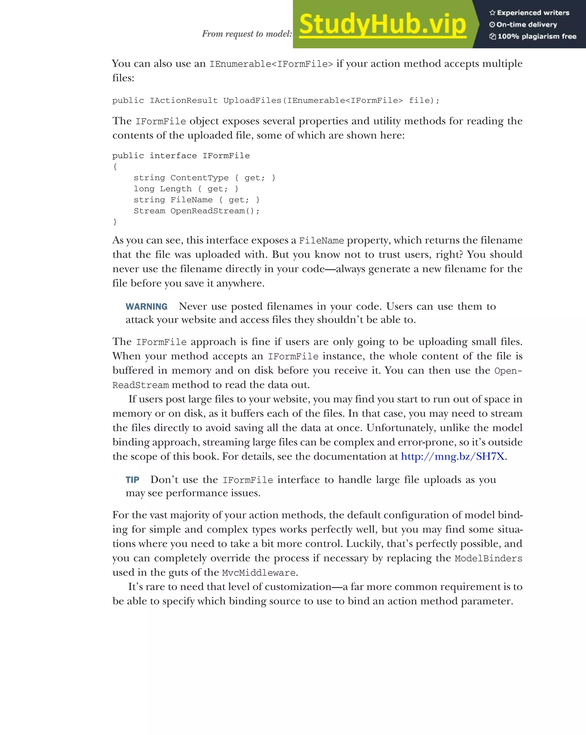 161
From request to model: making the request useful
You can also use an IEnumerable<IFormFile> if your action method accepts multiple
files:
public IActionResult UploadFiles(IEnumerable<IFormFile> file);
The IFormFile object exposes several properties and utility methods for reading the
contents of the uploaded file, some of which are shown here:
public interface IFormFile
{
string ContentType { get; }
long Length { get; }
string FileName { get; }
Stream OpenReadStream();
}
As you can see, this interface exposes a FileName property, which returns the filename
that the file was uploaded with. But you know not to trust users, right? You should
never use the filename directly in your code—always generate a new filename for the
file before you save it anywhere.
WARNING Never use posted filenames in your code. Users can use them to
attack your website and access files they shouldn’t be able to.
The IFormFile approach is fine if users are only going to be uploading small files.
When your method accepts an IFormFile instance, the whole content of the file is
buffered in memory and on disk before you receive it. You can then use the Open-
ReadStream method to read the data out.
If users post large files to your website, you may find you start to run out of space in
memory or on disk, as it buffers each of the files. In that case, you may need to stream
the files directly to avoid saving all the data at once. Unfortunately, unlike the model
binding approach, streaming large files can be complex and error-prone, so it’s outside
the scope of this book. For details, see the documentation at http://mng.bz/SH7X.
TIP Don’t use the IFormFile interface to handle large file uploads as you
may see performance issues.
For the vast majority of your action methods, the default configuration of model bind-
ing for simple and complex types works perfectly well, but you may find some situa-
tions where you need to take a bit more control. Luckily, that’s perfectly possible, and
you can completely override the process if necessary by replacing the ModelBinders
used in the guts of the MvcMiddleware.
It’s rare to need that level of customization—a far more common requirement is to
be able to specify which binding source to use to bind an action method parameter.
 
