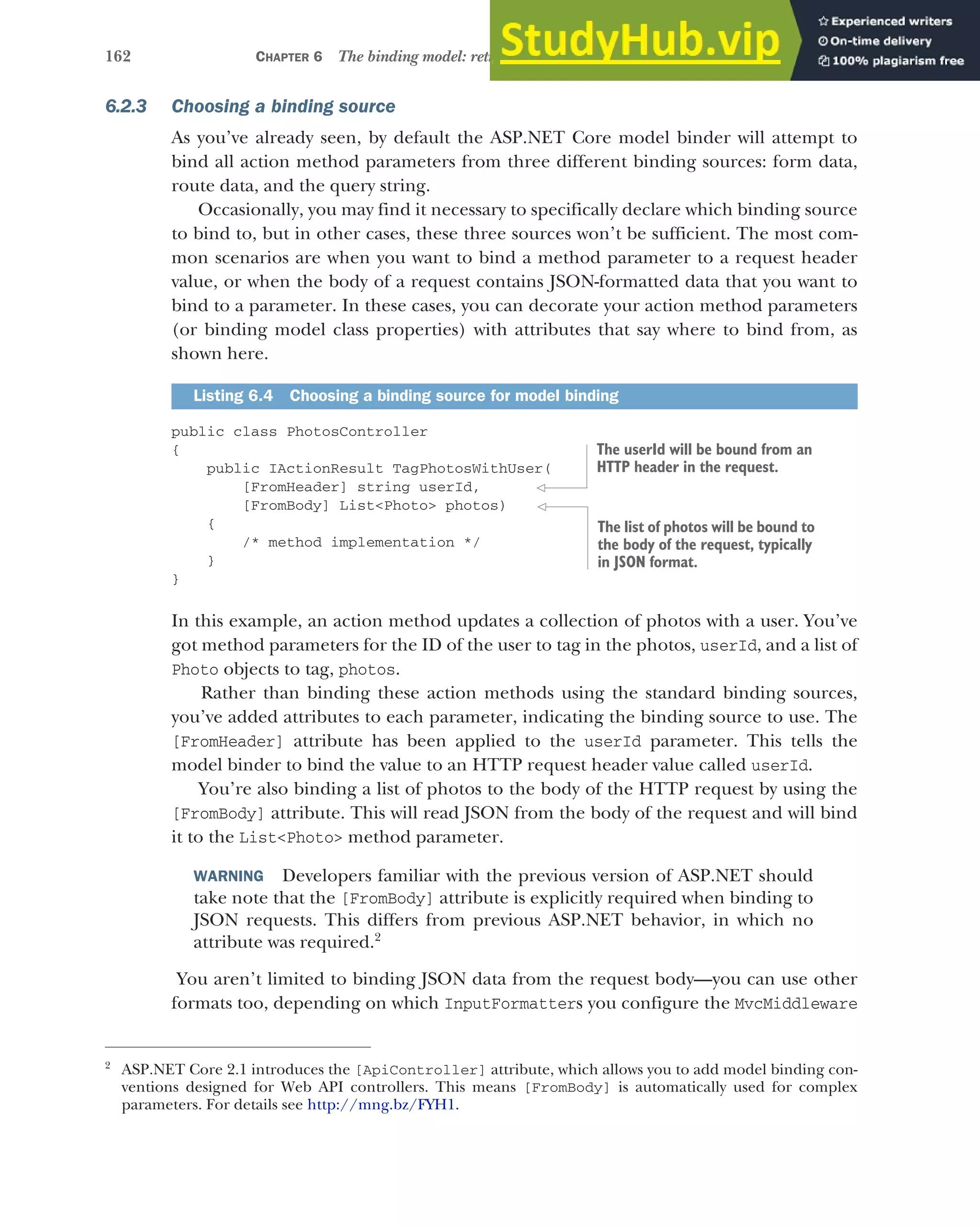 162 CHAPTER 6 The binding model: retrieving and validating user input
6.2.3 Choosing a binding source
As you’ve already seen, by default the ASP.NET Core model binder will attempt to
bind all action method parameters from three different binding sources: form data,
route data, and the query string.
Occasionally, you may find it necessary to specifically declare which binding source
to bind to, but in other cases, these three sources won’t be sufficient. The most com-
mon scenarios are when you want to bind a method parameter to a request header
value, or when the body of a request contains JSON-formatted data that you want to
bind to a parameter. In these cases, you can decorate your action method parameters
(or binding model class properties) with attributes that say where to bind from, as
shown here.
public class PhotosController
{
public IActionResult TagPhotosWithUser(
[FromHeader] string userId,
[FromBody] List<Photo> photos)
{
/* method implementation */
}
}
In this example, an action method updates a collection of photos with a user. You’ve
got method parameters for the ID of the user to tag in the photos, userId, and a list of
Photo objects to tag, photos.
Rather than binding these action methods using the standard binding sources,
you’ve added attributes to each parameter, indicating the binding source to use. The
[FromHeader] attribute has been applied to the userId parameter. This tells the
model binder to bind the value to an HTTP request header value called userId.
You’re also binding a list of photos to the body of the HTTP request by using the
[FromBody] attribute. This will read JSON from the body of the request and will bind
it to the List<Photo> method parameter.
WARNING Developers familiar with the previous version of ASP.NET should
take note that the [FromBody] attribute is explicitly required when binding to
JSON requests. This differs from previous ASP.NET behavior, in which no
attribute was required.2
You aren’t limited to binding JSON data from the request body—you can use other
formats too, depending on which InputFormatters you configure the MvcMiddleware
Listing 6.4 Choosing a binding source for model binding
2
ASP.NET Core 2.1 introduces the [ApiController] attribute, which allows you to add model binding con-
ventions designed for Web API controllers. This means [FromBody] is automatically used for complex
parameters. For details see http://mng.bz/FYH1.
The userId will be bound from an
HTTP header in the request.
The list of photos will be bound to
the body of the request, typically
in JSON format.
 