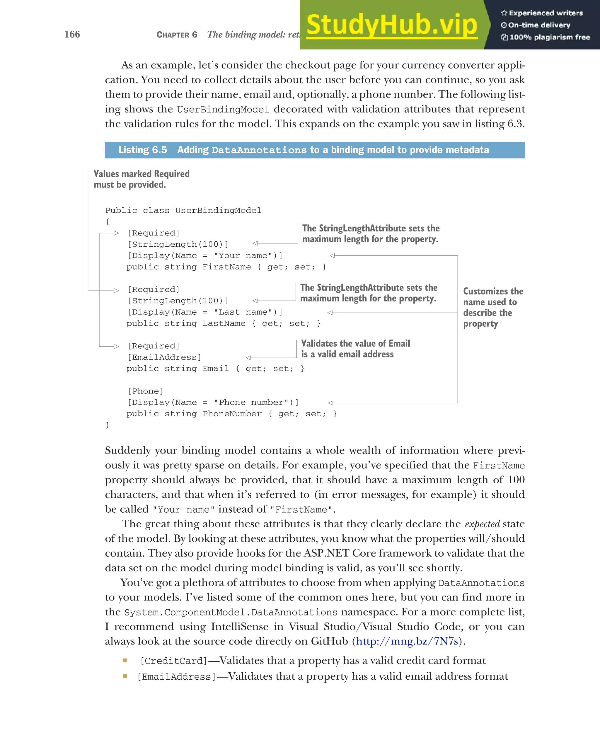 166 CHAPTER 6 The binding model: retrieving and validating user input
As an example, let’s consider the checkout page for your currency converter appli-
cation. You need to collect details about the user before you can continue, so you ask
them to provide their name, email and, optionally, a phone number. The following list-
ing shows the UserBindingModel decorated with validation attributes that represent
the validation rules for the model. This expands on the example you saw in listing 6.3.
Public class UserBindingModel
{
[Required]
[StringLength(100)]
[Display(Name = "Your name")]
public string FirstName { get; set; }
[Required]
[StringLength(100)]
[Display(Name = "Last name")]
public string LastName { get; set; }
[Required]
[EmailAddress]
public string Email { get; set; }
[Phone]
[Display(Name = "Phone number")]
public string PhoneNumber { get; set; }
}
Suddenly your binding model contains a whole wealth of information where previ-
ously it was pretty sparse on details. For example, you’ve specified that the FirstName
property should always be provided, that it should have a maximum length of 100
characters, and that when it’s referred to (in error messages, for example) it should
be called "Your name" instead of "FirstName".
The great thing about these attributes is that they clearly declare the expected state
of the model. By looking at these attributes, you know what the properties will/should
contain. They also provide hooks for the ASP.NET Core framework to validate that the
data set on the model during model binding is valid, as you’ll see shortly.
You’ve got a plethora of attributes to choose from when applying DataAnnotations
to your models. I’ve listed some of the common ones here, but you can find more in
the System.ComponentModel.DataAnnotations namespace. For a more complete list,
I recommend using IntelliSense in Visual Studio/Visual Studio Code, or you can
always look at the source code directly on GitHub (http://mng.bz/7N7s).
 [CreditCard]—Validates that a property has a valid credit card format
 [EmailAddress]—Validates that a property has a valid email address format
Listing 6.5 Adding DataAnnotations to a binding model to provide metadata
Values marked Required
must be provided.
Customizes the
name used to
describe the
property
The StringLengthAttribute sets the
maximum length for the property.
The StringLengthAttribute sets the
maximum length for the property.
Validates the value of Email
is a valid email address
 