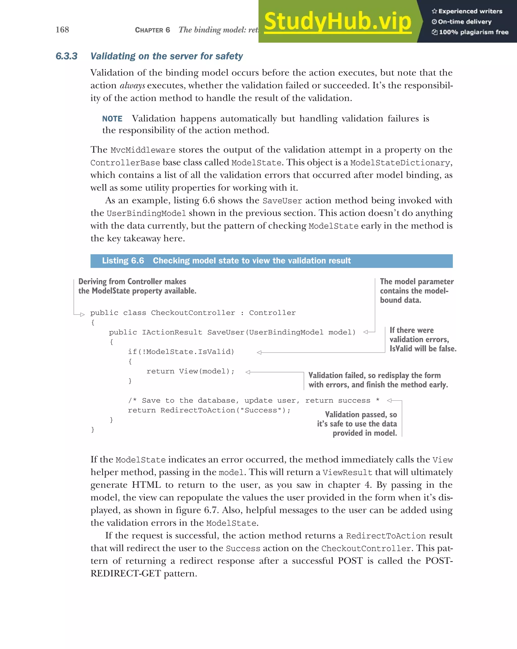 168 CHAPTER 6 The binding model: retrieving and validating user input
6.3.3 Validating on the server for safety
Validation of the binding model occurs before the action executes, but note that the
action always executes, whether the validation failed or succeeded. It’s the responsibil-
ity of the action method to handle the result of the validation.
NOTE Validation happens automatically but handling validation failures is
the responsibility of the action method.
The MvcMiddleware stores the output of the validation attempt in a property on the
ControllerBase base class called ModelState. This object is a ModelStateDictionary,
which contains a list of all the validation errors that occurred after model binding, as
well as some utility properties for working with it.
As an example, listing 6.6 shows the SaveUser action method being invoked with
the UserBindingModel shown in the previous section. This action doesn’t do anything
with the data currently, but the pattern of checking ModelState early in the method is
the key takeaway here.
public class CheckoutController : Controller
{
public IActionResult SaveUser(UserBindingModel model)
{
if(!ModelState.IsValid)
{
return View(model);
}
/* Save to the database, update user, return success *
return RedirectToAction("Success");
}
}
If the ModelState indicates an error occurred, the method immediately calls the View
helper method, passing in the model. This will return a ViewResult that will ultimately
generate HTML to return to the user, as you saw in chapter 4. By passing in the
model, the view can repopulate the values the user provided in the form when it’s dis-
played, as shown in figure 6.7. Also, helpful messages to the user can be added using
the validation errors in the ModelState.
If the request is successful, the action method returns a RedirectToAction result
that will redirect the user to the Success action on the CheckoutController. This pat-
tern of returning a redirect response after a successful POST is called the POST-
REDIRECT-GET pattern.
Listing 6.6 Checking model state to view the validation result
Deriving from Controller makes
the ModelState property available.
The model parameter
contains the model-
bound data.
If there were
validation errors,
IsValid will be false.
Validation failed, so redisplay the form
with errors, and finish the method early.
Validation passed, so
it’s safe to use the data
provided in model.
 