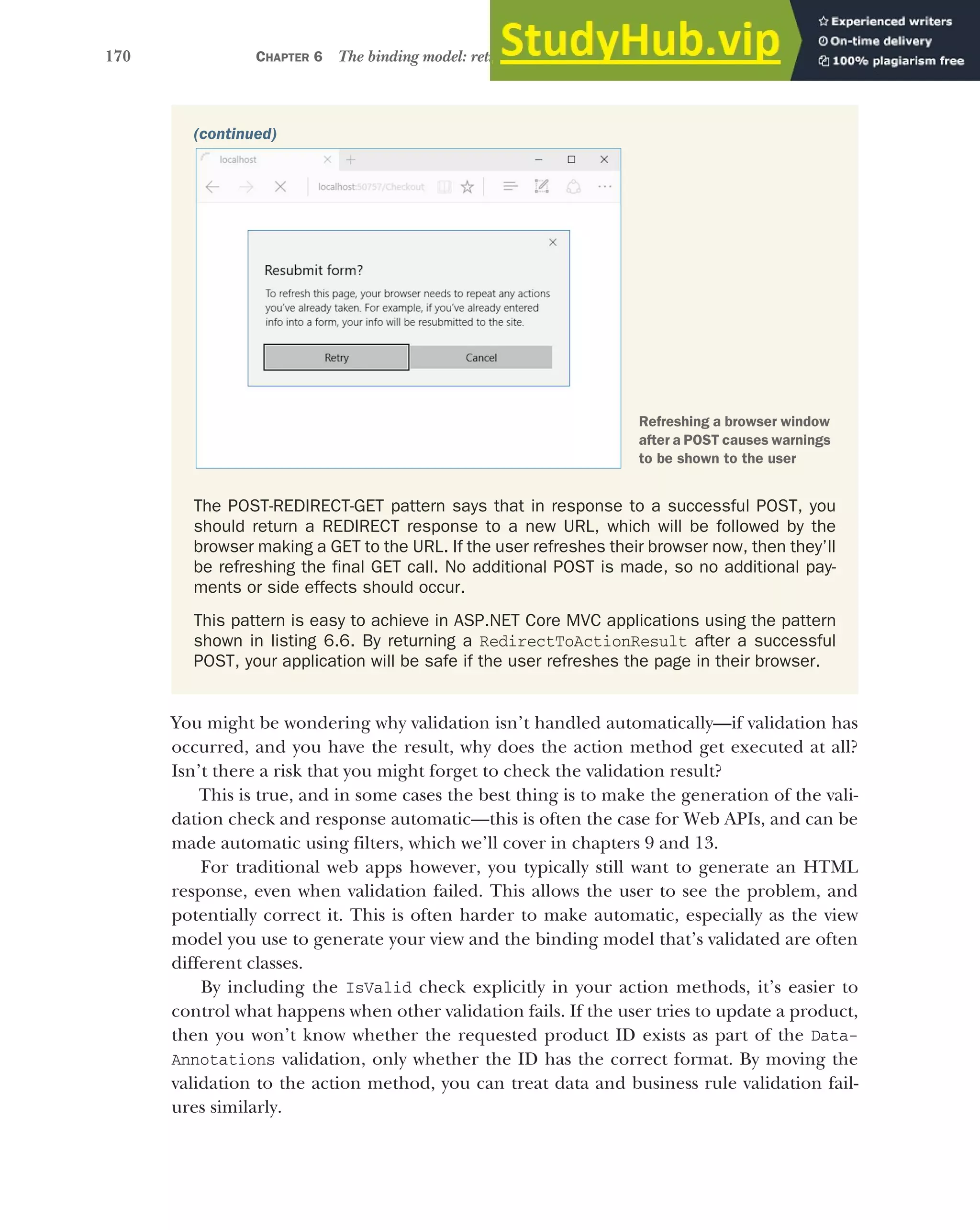 170 CHAPTER 6 The binding model: retrieving and validating user input
You might be wondering why validation isn’t handled automatically—if validation has
occurred, and you have the result, why does the action method get executed at all?
Isn’t there a risk that you might forget to check the validation result?
This is true, and in some cases the best thing is to make the generation of the vali-
dation check and response automatic—this is often the case for Web APIs, and can be
made automatic using filters, which we’ll cover in chapters 9 and 13.
For traditional web apps however, you typically still want to generate an HTML
response, even when validation failed. This allows the user to see the problem, and
potentially correct it. This is often harder to make automatic, especially as the view
model you use to generate your view and the binding model that’s validated are often
different classes.
By including the IsValid check explicitly in your action methods, it’s easier to
control what happens when other validation fails. If the user tries to update a product,
then you won’t know whether the requested product ID exists as part of the Data-
Annotations validation, only whether the ID has the correct format. By moving the
validation to the action method, you can treat data and business rule validation fail-
ures similarly.
(continued)
The POST-REDIRECT-GET pattern says that in response to a successful POST, you
should return a REDIRECT response to a new URL, which will be followed by the
browser making a GET to the URL. If the user refreshes their browser now, then they’ll
be refreshing the final GET call. No additional POST is made, so no additional pay-
ments or side effects should occur.
This pattern is easy to achieve in ASP.NET Core MVC applications using the pattern
shown in listing 6.6. By returning a RedirectToActionResult after a successful
POST, your application will be safe if the user refreshes the page in their browser.
Refreshing a browser window
after a POST causes warnings
to be shown to the user
 