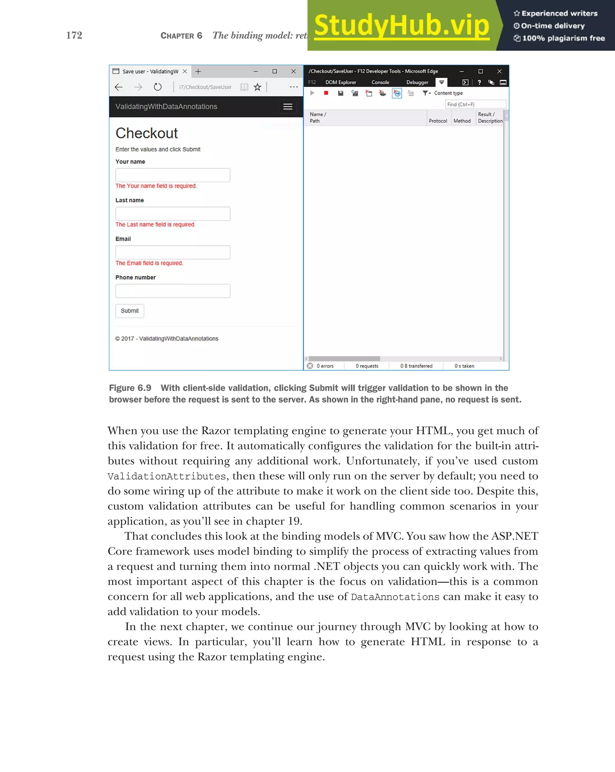 172 CHAPTER 6 The binding model: retrieving and validating user input
When you use the Razor templating engine to generate your HTML, you get much of
this validation for free. It automatically configures the validation for the built-in attri-
butes without requiring any additional work. Unfortunately, if you’ve used custom
ValidationAttributes, then these will only run on the server by default; you need to
do some wiring up of the attribute to make it work on the client side too. Despite this,
custom validation attributes can be useful for handling common scenarios in your
application, as you’ll see in chapter 19.
That concludes this look at the binding models of MVC. You saw how the ASP.NET
Core framework uses model binding to simplify the process of extracting values from
a request and turning them into normal .NET objects you can quickly work with. The
most important aspect of this chapter is the focus on validation—this is a common
concern for all web applications, and the use of DataAnnotations can make it easy to
add validation to your models.
In the next chapter, we continue our journey through MVC by looking at how to
create views. In particular, you’ll learn how to generate HTML in response to a
request using the Razor templating engine.
Figure 6.9 With client-side validation, clicking Submit will trigger validation to be shown in the
browser before the request is sent to the server. As shown in the right-hand pane, no request is sent.
 