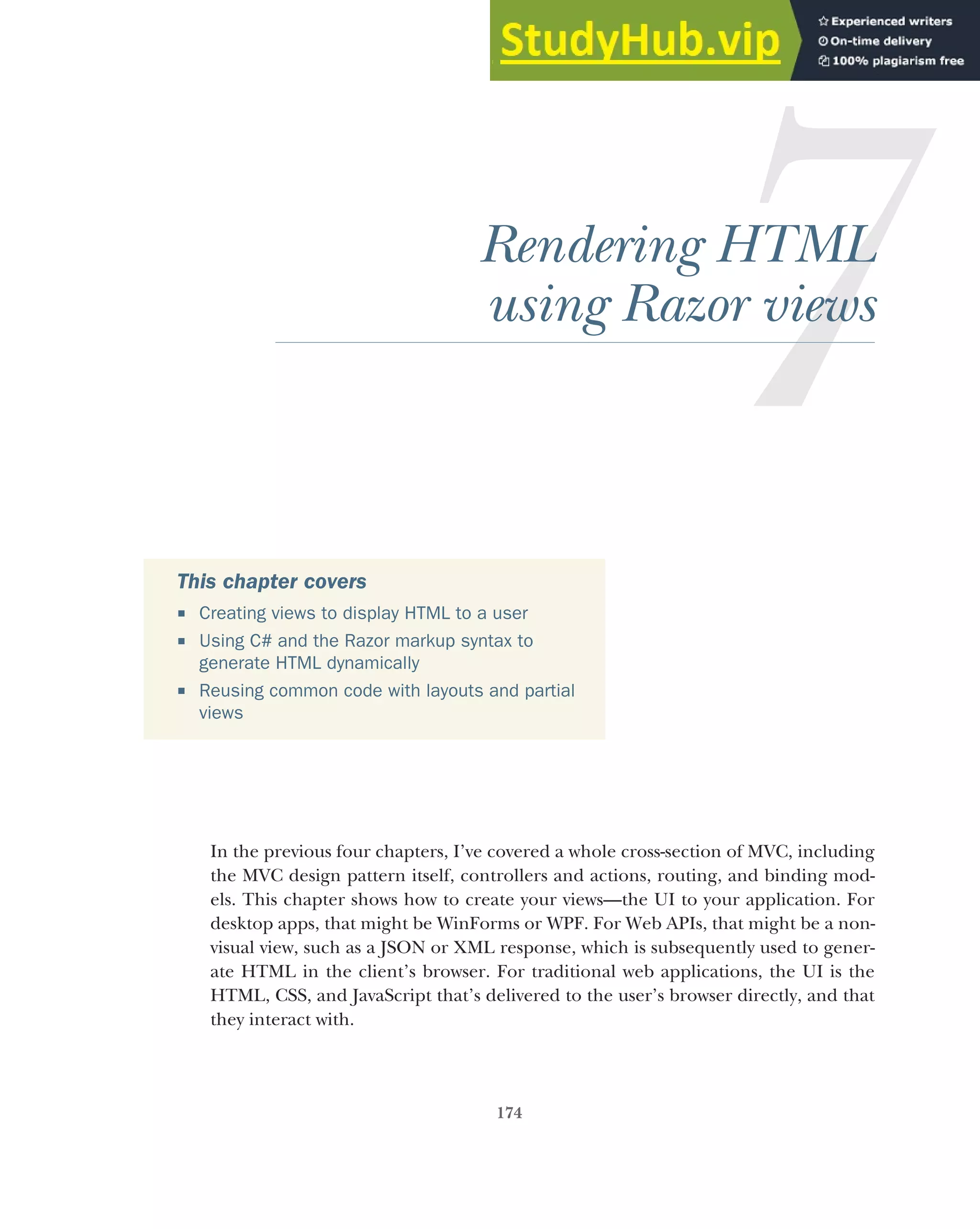 174
Rendering HTML
using Razor views
In the previous four chapters, I’ve covered a whole cross-section of MVC, including
the MVC design pattern itself, controllers and actions, routing, and binding mod-
els. This chapter shows how to create your views—the UI to your application. For
desktop apps, that might be WinForms or WPF. For Web APIs, that might be a non-
visual view, such as a JSON or XML response, which is subsequently used to gener-
ate HTML in the client’s browser. For traditional web applications, the UI is the
HTML, CSS, and JavaScript that’s delivered to the user’s browser directly, and that
they interact with.
This chapter covers
 Creating views to display HTML to a user
 Using C# and the Razor markup syntax to
generate HTML dynamically
 Reusing common code with layouts and partial
views
 