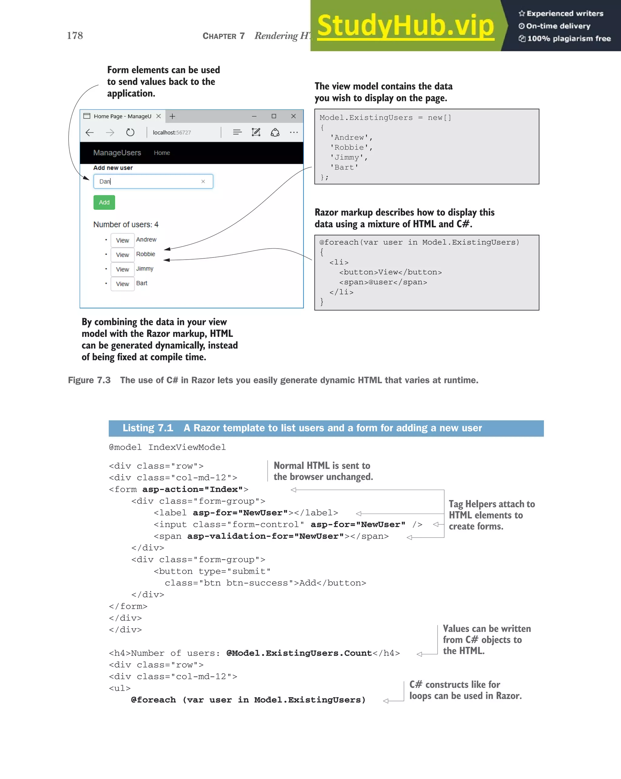 178 CHAPTER 7 Rendering HTML using Razor views
@model IndexViewModel
<div class="row">
<div class="col-md-12">
<form asp-action="Index">
<div class="form-group">
<label asp-for="NewUser"></label>
<input class="form-control" asp-for="NewUser" />
<span asp-validation-for="NewUser"></span>
</div>
<div class="form-group">
<button type="submit"
class="btn btn-success">Add</button>
</div>
</form>
</div>
</div>
<h4>Number of users: @Model.ExistingUsers.Count</h4>
<div class="row">
<div class="col-md-12">
<ul>
@foreach (var user in Model.ExistingUsers)
Listing 7.1 A Razor template to list users and a form for adding a new user
Form elements can be used
to send values back to the
application.
The view model contains the data
you wish to display on the page.
Razor markup describes how to display this
data using a mixture of HTML and C#.
By combining the data in your view
model with the Razor markup, HTML
can be generated dynamically, instead
of being fixed at compile time.
@foreach(var user in Model.ExistingUsers)
{
<li>
<button>View</button>
<span>@user</span>
</li>
}
Model.ExistingUsers = new[]
{
'Andrew',
'Robbie',
'Jimmy',
'Bart'
};
Figure 7.3 The use of C# in Razor lets you easily generate dynamic HTML that varies at runtime.
Normal HTML is sent to
the browser unchanged.
Tag Helpers attach to
HTML elements to
create forms.
Values can be written
from C# objects to
the HTML.
C# constructs like for
loops can be used in Razor.
 