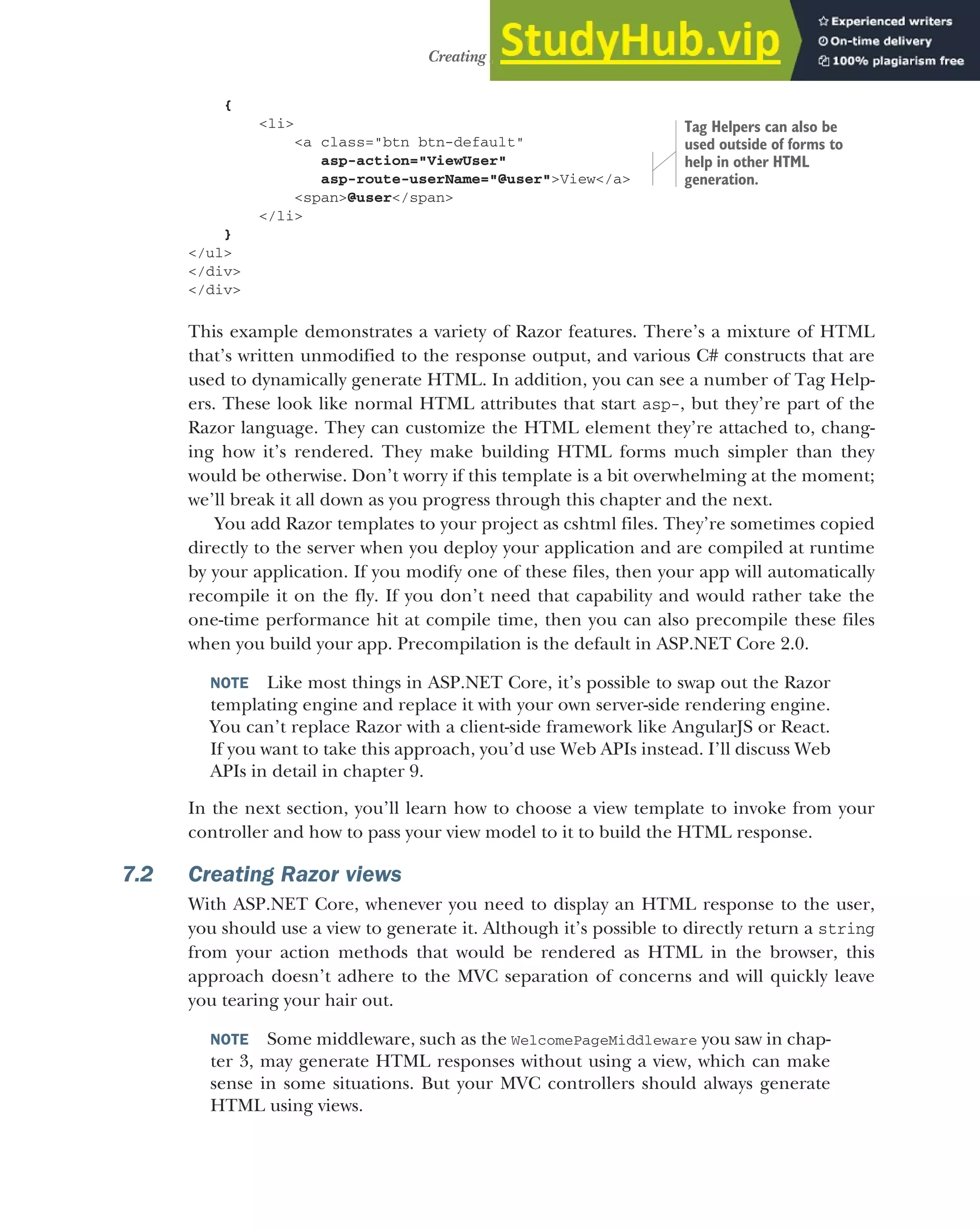 179
Creating Razor views
{
<li>
<a class="btn btn-default"
asp-action="ViewUser"
asp-route-userName="@user">View</a>
<span>@user</span>
</li>
}
</ul>
</div>
</div>
This example demonstrates a variety of Razor features. There’s a mixture of HTML
that’s written unmodified to the response output, and various C# constructs that are
used to dynamically generate HTML. In addition, you can see a number of Tag Help-
ers. These look like normal HTML attributes that start asp-, but they’re part of the
Razor language. They can customize the HTML element they’re attached to, chang-
ing how it’s rendered. They make building HTML forms much simpler than they
would be otherwise. Don’t worry if this template is a bit overwhelming at the moment;
we’ll break it all down as you progress through this chapter and the next.
You add Razor templates to your project as cshtml files. They’re sometimes copied
directly to the server when you deploy your application and are compiled at runtime
by your application. If you modify one of these files, then your app will automatically
recompile it on the fly. If you don’t need that capability and would rather take the
one-time performance hit at compile time, then you can also precompile these files
when you build your app. Precompilation is the default in ASP.NET Core 2.0.
NOTE Like most things in ASP.NET Core, it’s possible to swap out the Razor
templating engine and replace it with your own server-side rendering engine.
You can’t replace Razor with a client-side framework like AngularJS or React.
If you want to take this approach, you’d use Web APIs instead. I’ll discuss Web
APIs in detail in chapter 9.
In the next section, you’ll learn how to choose a view template to invoke from your
controller and how to pass your view model to it to build the HTML response.
7.2 Creating Razor views
With ASP.NET Core, whenever you need to display an HTML response to the user,
you should use a view to generate it. Although it’s possible to directly return a string
from your action methods that would be rendered as HTML in the browser, this
approach doesn’t adhere to the MVC separation of concerns and will quickly leave
you tearing your hair out.
NOTE Some middleware, such as the WelcomePageMiddleware you saw in chap-
ter 3, may generate HTML responses without using a view, which can make
sense in some situations. But your MVC controllers should always generate
HTML using views.
Tag Helpers can also be
used outside of forms to
help in other HTML
generation.
 