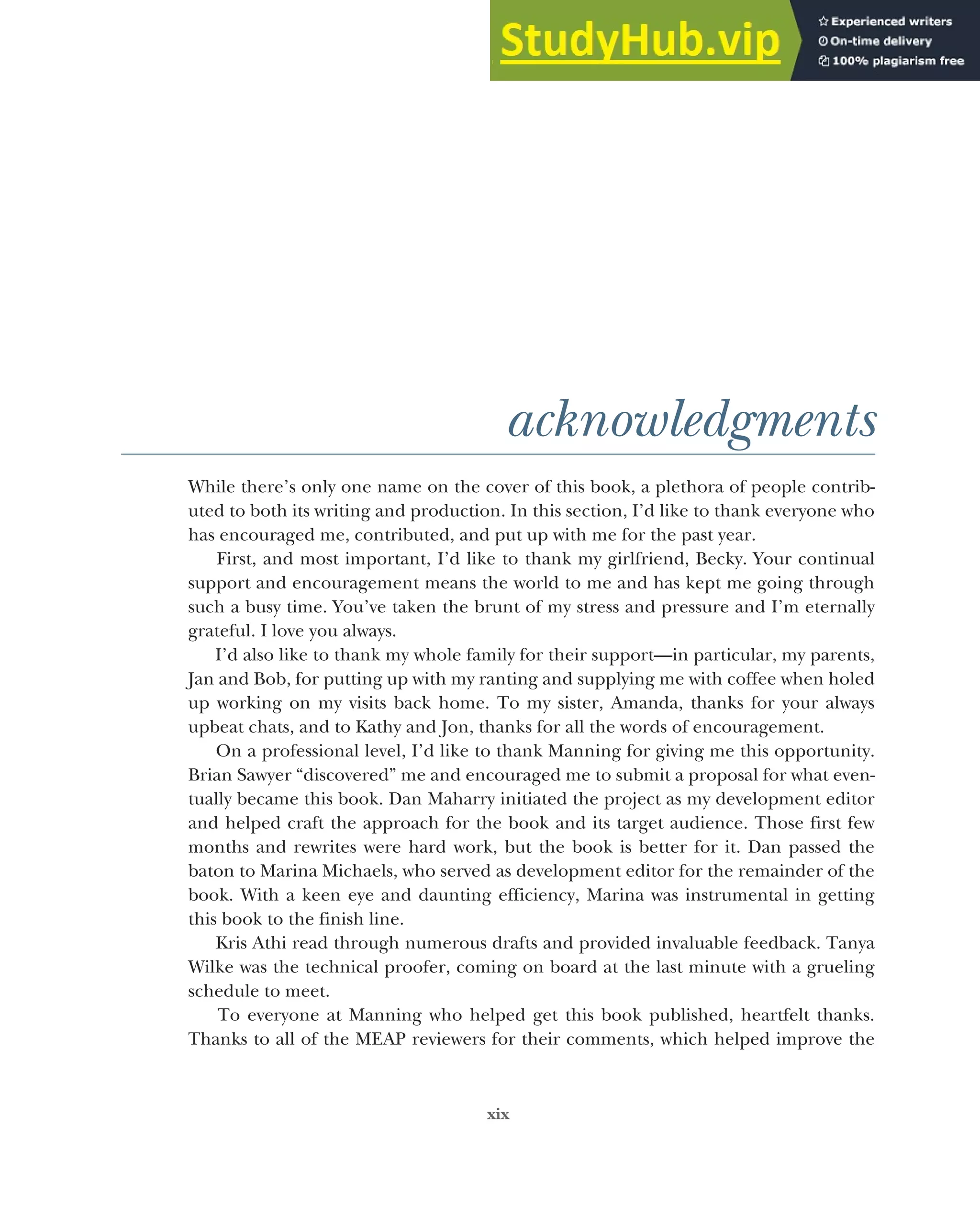 xix
acknowledgments
While there’s only one name on the cover of this book, a plethora of people contrib-
uted to both its writing and production. In this section, I’d like to thank everyone who
has encouraged me, contributed, and put up with me for the past year.
First, and most important, I’d like to thank my girlfriend, Becky. Your continual
support and encouragement means the world to me and has kept me going through
such a busy time. You’ve taken the brunt of my stress and pressure and I’m eternally
grateful. I love you always.
I’d also like to thank my whole family for their support—in particular, my parents,
Jan and Bob, for putting up with my ranting and supplying me with coffee when holed
up working on my visits back home. To my sister, Amanda, thanks for your always
upbeat chats, and to Kathy and Jon, thanks for all the words of encouragement.
On a professional level, I’d like to thank Manning for giving me this opportunity.
Brian Sawyer “discovered” me and encouraged me to submit a proposal for what even-
tually became this book. Dan Maharry initiated the project as my development editor
and helped craft the approach for the book and its target audience. Those first few
months and rewrites were hard work, but the book is better for it. Dan passed the
baton to Marina Michaels, who served as development editor for the remainder of the
book. With a keen eye and daunting efficiency, Marina was instrumental in getting
this book to the finish line.
Kris Athi read through numerous drafts and provided invaluable feedback. Tanya
Wilke was the technical proofer, coming on board at the last minute with a grueling
schedule to meet.
To everyone at Manning who helped get this book published, heartfelt thanks.
Thanks to all of the MEAP reviewers for their comments, which helped improve the
 