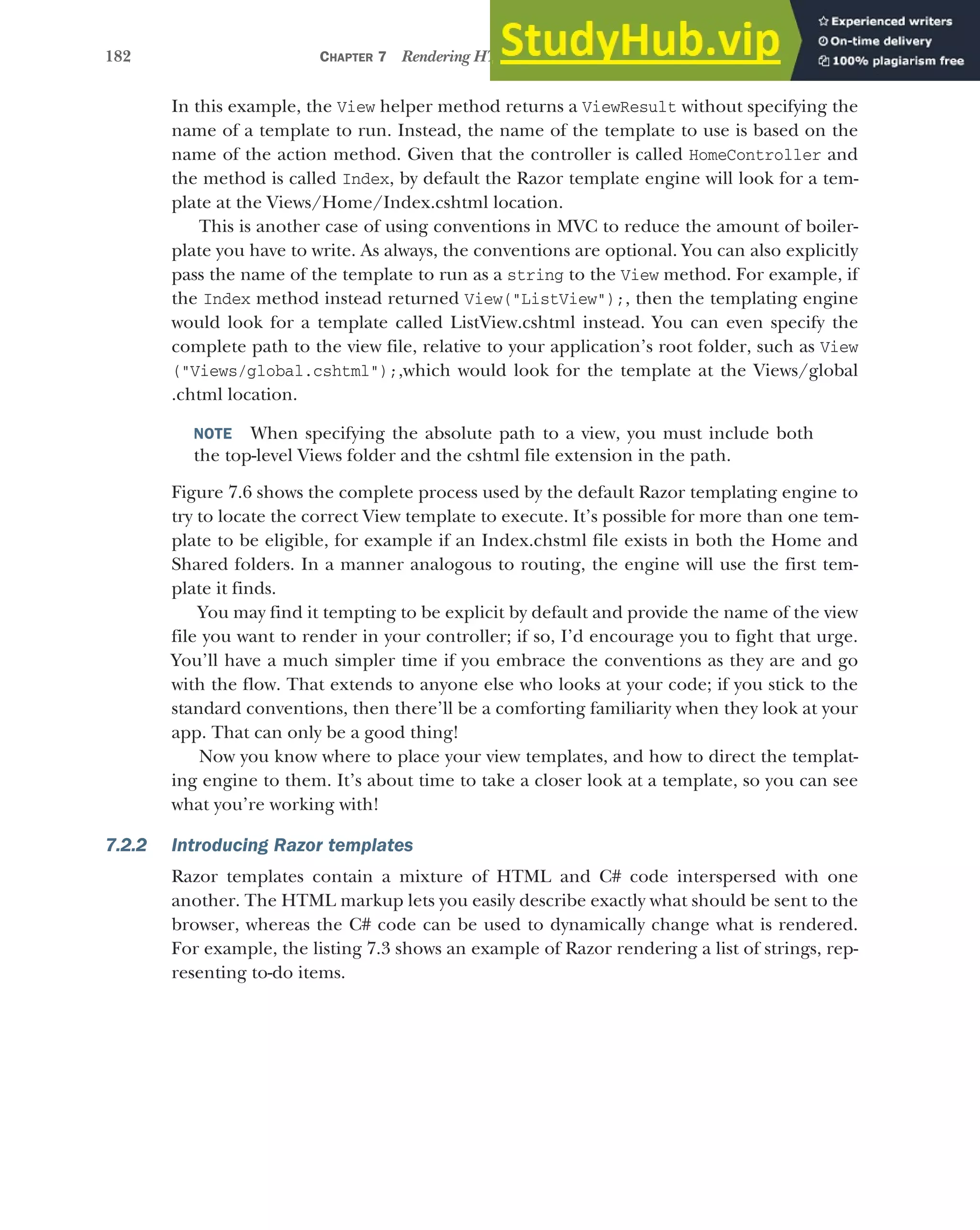 182 CHAPTER 7 Rendering HTML using Razor views
In this example, the View helper method returns a ViewResult without specifying the
name of a template to run. Instead, the name of the template to use is based on the
name of the action method. Given that the controller is called HomeController and
the method is called Index, by default the Razor template engine will look for a tem-
plate at the Views/Home/Index.cshtml location.
This is another case of using conventions in MVC to reduce the amount of boiler-
plate you have to write. As always, the conventions are optional. You can also explicitly
pass the name of the template to run as a string to the View method. For example, if
the Index method instead returned View("ListView");, then the templating engine
would look for a template called ListView.cshtml instead. You can even specify the
complete path to the view file, relative to your application’s root folder, such as View
("Views/global.cshtml");,which would look for the template at the Views/global
.chtml location.
NOTE When specifying the absolute path to a view, you must include both
the top-level Views folder and the cshtml file extension in the path.
Figure 7.6 shows the complete process used by the default Razor templating engine to
try to locate the correct View template to execute. It’s possible for more than one tem-
plate to be eligible, for example if an Index.chstml file exists in both the Home and
Shared folders. In a manner analogous to routing, the engine will use the first tem-
plate it finds.
You may find it tempting to be explicit by default and provide the name of the view
file you want to render in your controller; if so, I’d encourage you to fight that urge.
You’ll have a much simpler time if you embrace the conventions as they are and go
with the flow. That extends to anyone else who looks at your code; if you stick to the
standard conventions, then there’ll be a comforting familiarity when they look at your
app. That can only be a good thing!
Now you know where to place your view templates, and how to direct the templat-
ing engine to them. It’s about time to take a closer look at a template, so you can see
what you’re working with!
7.2.2 Introducing Razor templates
Razor templates contain a mixture of HTML and C# code interspersed with one
another. The HTML markup lets you easily describe exactly what should be sent to the
browser, whereas the C# code can be used to dynamically change what is rendered.
For example, the listing 7.3 shows an example of Razor rendering a list of strings, rep-
resenting to-do items.
 