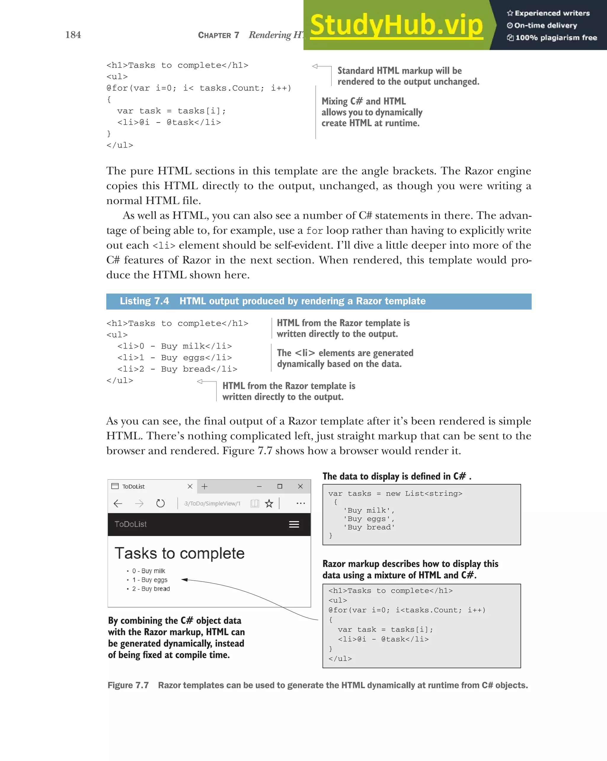 184 CHAPTER 7 Rendering HTML using Razor views
<h1>Tasks to complete</h1>
<ul>
@for(var i=0; i< tasks.Count; i++)
{
var task = tasks[i];
<li>@i - @task</li>
}
</ul>
The pure HTML sections in this template are the angle brackets. The Razor engine
copies this HTML directly to the output, unchanged, as though you were writing a
normal HTML file.
As well as HTML, you can also see a number of C# statements in there. The advan-
tage of being able to, for example, use a for loop rather than having to explicitly write
out each <li> element should be self-evident. I’ll dive a little deeper into more of the
C# features of Razor in the next section. When rendered, this template would pro-
duce the HTML shown here.
<h1>Tasks to complete</h1>
<ul>
<li>0 - Buy milk</li>
<li>1 - Buy eggs</li>
<li>2 - Buy bread</li>
</ul>
As you can see, the final output of a Razor template after it’s been rendered is simple
HTML. There’s nothing complicated left, just straight markup that can be sent to the
browser and rendered. Figure 7.7 shows how a browser would render it.
Listing 7.4 HTML output produced by rendering a Razor template
Standard HTML markup will be
rendered to the output unchanged.
Mixing C# and HTML
allows you to dynamically
create HTML at runtime.
HTML from the Razor template is
written directly to the output.
The <li> elements are generated
dynamically based on the data.
HTML from the Razor template is
written directly to the output.
The data to display is defined in C# .
Razor markup describes how to display this
data using a mixture of HTML and C#.
By combining the C# object data
with the Razor markup, HTML can
be generated dynamically, instead
of being fixed at compile time.
<h1>Tasks to complete</h1>
<ul>
@for(var i=0; i<tasks.Count; i++)
{
var task = tasks[i];
<li>@i - @task</li>
}
</ul>
var tasks = new List<string>
{
'Buy milk',
'Buy eggs',
'Buy bread'
}
Figure 7.7 Razor templates can be used to generate the HTML dynamically at runtime from C# objects.
 