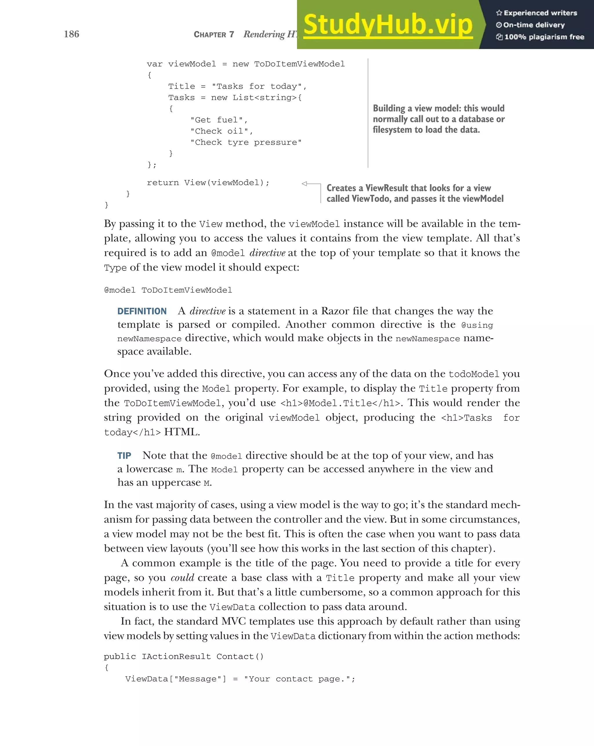 186 CHAPTER 7 Rendering HTML using Razor views
var viewModel = new ToDoItemViewModel
{
Title = "Tasks for today",
Tasks = new List<string>{
{
"Get fuel",
"Check oil",
"Check tyre pressure"
}
};
return View(viewModel);
}
}
By passing it to the View method, the viewModel instance will be available in the tem-
plate, allowing you to access the values it contains from the view template. All that’s
required is to add an @model directive at the top of your template so that it knows the
Type of the view model it should expect:
@model ToDoItemViewModel
DEFINITION A directive is a statement in a Razor file that changes the way the
template is parsed or compiled. Another common directive is the @using
newNamespace directive, which would make objects in the newNamespace name-
space available.
Once you’ve added this directive, you can access any of the data on the todoModel you
provided, using the Model property. For example, to display the Title property from
the ToDoItemViewModel, you’d use <h1>@Model.Title</h1>. This would render the
string provided on the original viewModel object, producing the <h1>Tasks for
today</h1> HTML.
TIP Note that the @model directive should be at the top of your view, and has
a lowercase m. The Model property can be accessed anywhere in the view and
has an uppercase M.
In the vast majority of cases, using a view model is the way to go; it’s the standard mech-
anism for passing data between the controller and the view. But in some circumstances,
a view model may not be the best fit. This is often the case when you want to pass data
between view layouts (you’ll see how this works in the last section of this chapter).
A common example is the title of the page. You need to provide a title for every
page, so you could create a base class with a Title property and make all your view
models inherit from it. But that’s a little cumbersome, so a common approach for this
situation is to use the ViewData collection to pass data around.
In fact, the standard MVC templates use this approach by default rather than using
view models by setting values in the ViewData dictionary from within the action methods:
public IActionResult Contact()
{
ViewData["Message"] = "Your contact page.";
Building a view model: this would
normally call out to a database or
filesystem to load the data.
Creates a ViewResult that looks for a view
called ViewTodo, and passes it the viewModel
 