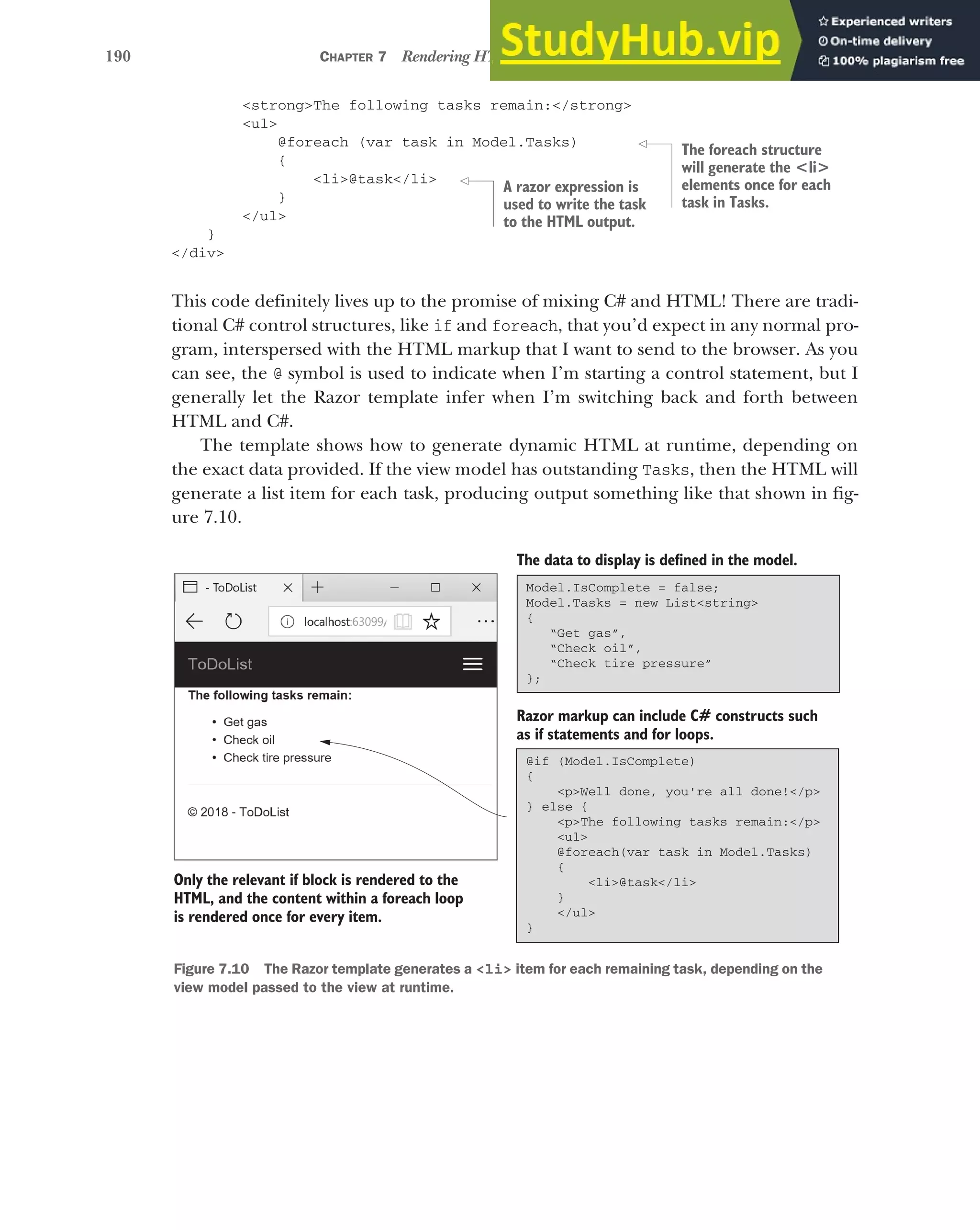 190 CHAPTER 7 Rendering HTML using Razor views
<strong>The following tasks remain:</strong>
<ul>
@foreach (var task in Model.Tasks)
{
<li>@task</li>
}
</ul>
}
</div>
This code definitely lives up to the promise of mixing C# and HTML! There are tradi-
tional C# control structures, like if and foreach, that you’d expect in any normal pro-
gram, interspersed with the HTML markup that I want to send to the browser. As you
can see, the @ symbol is used to indicate when I’m starting a control statement, but I
generally let the Razor template infer when I’m switching back and forth between
HTML and C#.
The template shows how to generate dynamic HTML at runtime, depending on
the exact data provided. If the view model has outstanding Tasks, then the HTML will
generate a list item for each task, producing output something like that shown in fig-
ure 7.10.
The foreach structure
will generate the <li>
elements once for each
task in Tasks.
A razor expression is
used to write the task
to the HTML output.
@if (Model.IsComplete)
{
<p>Well done, you're all done!</p>
} else {
<p>The following tasks remain:</p>
<ul>
@foreach(var task in Model.Tasks)
{
<li>@task</li>
}
</ul>
}
The data to display is defined in the model.
Razor markup can include C# constructs such
as if statements and for loops.
Only the relevant if block is rendered to the
HTML, and the content within a foreach loop
is rendered once for every item.
Model.IsComplete = false;
Model.Tasks = new List<string>
{
“Get gas”,
“Check oil”,
“Check tire pressure”
};
Figure 7.10 The Razor template generates a <li> item for each remaining task, depending on the
view model passed to the view at runtime.
 