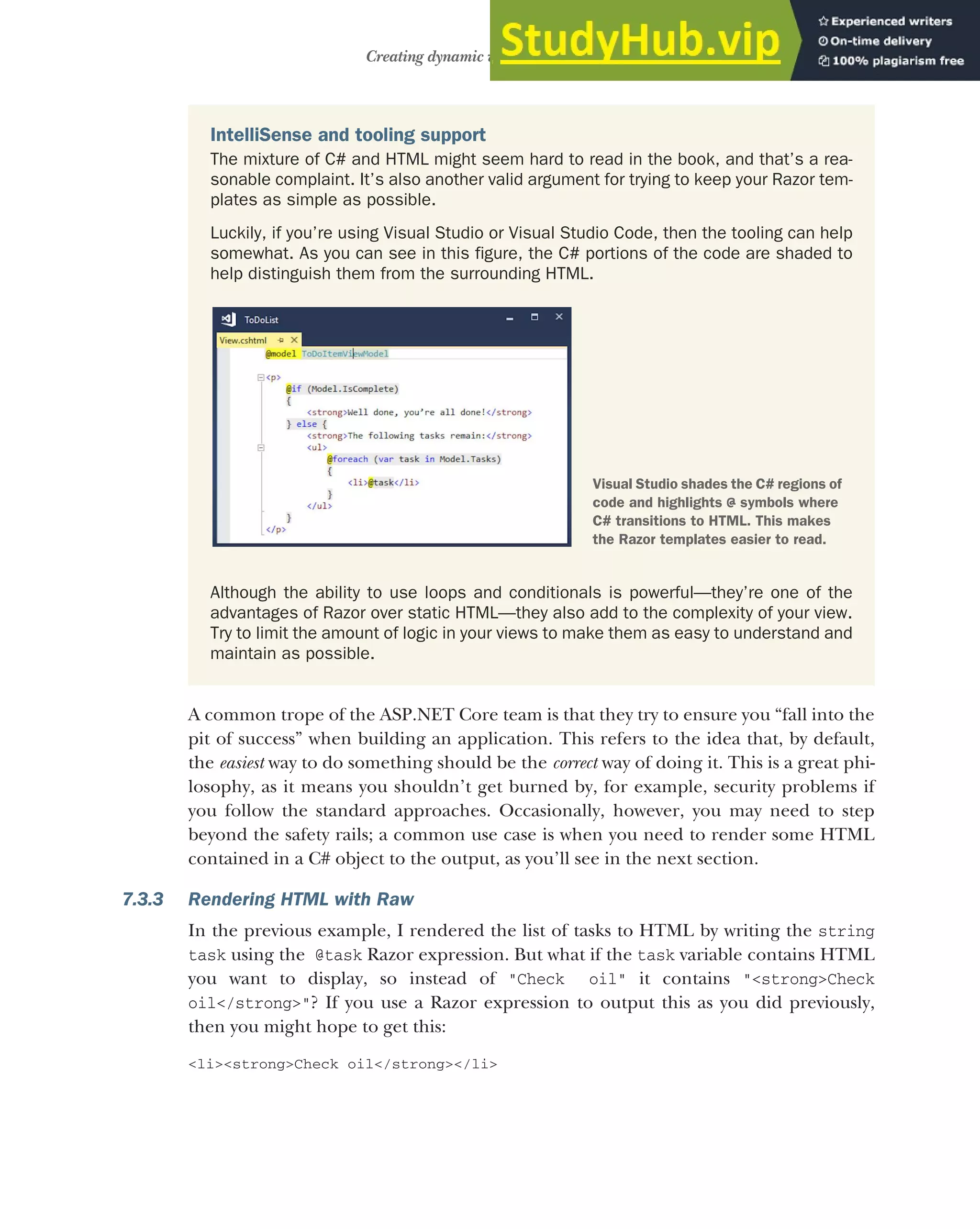 191
Creating dynamic web pages with Razor
A common trope of the ASP.NET Core team is that they try to ensure you “fall into the
pit of success” when building an application. This refers to the idea that, by default,
the easiest way to do something should be the correct way of doing it. This is a great phi-
losophy, as it means you shouldn’t get burned by, for example, security problems if
you follow the standard approaches. Occasionally, however, you may need to step
beyond the safety rails; a common use case is when you need to render some HTML
contained in a C# object to the output, as you’ll see in the next section.
7.3.3 Rendering HTML with Raw
In the previous example, I rendered the list of tasks to HTML by writing the string
task using the @task Razor expression. But what if the task variable contains HTML
you want to display, so instead of "Check oil" it contains "<strong>Check
oil</strong>"? If you use a Razor expression to output this as you did previously,
then you might hope to get this:
<li><strong>Check oil</strong></li>
IntelliSense and tooling support
The mixture of C# and HTML might seem hard to read in the book, and that’s a rea-
sonable complaint. It’s also another valid argument for trying to keep your Razor tem-
plates as simple as possible.
Luckily, if you’re using Visual Studio or Visual Studio Code, then the tooling can help
somewhat. As you can see in this figure, the C# portions of the code are shaded to
help distinguish them from the surrounding HTML.
Although the ability to use loops and conditionals is powerful—they’re one of the
advantages of Razor over static HTML—they also add to the complexity of your view.
Try to limit the amount of logic in your views to make them as easy to understand and
maintain as possible.
Visual Studio shades the C# regions of
code and highlights @ symbols where
C# transitions to HTML. This makes
the Razor templates easier to read.
 