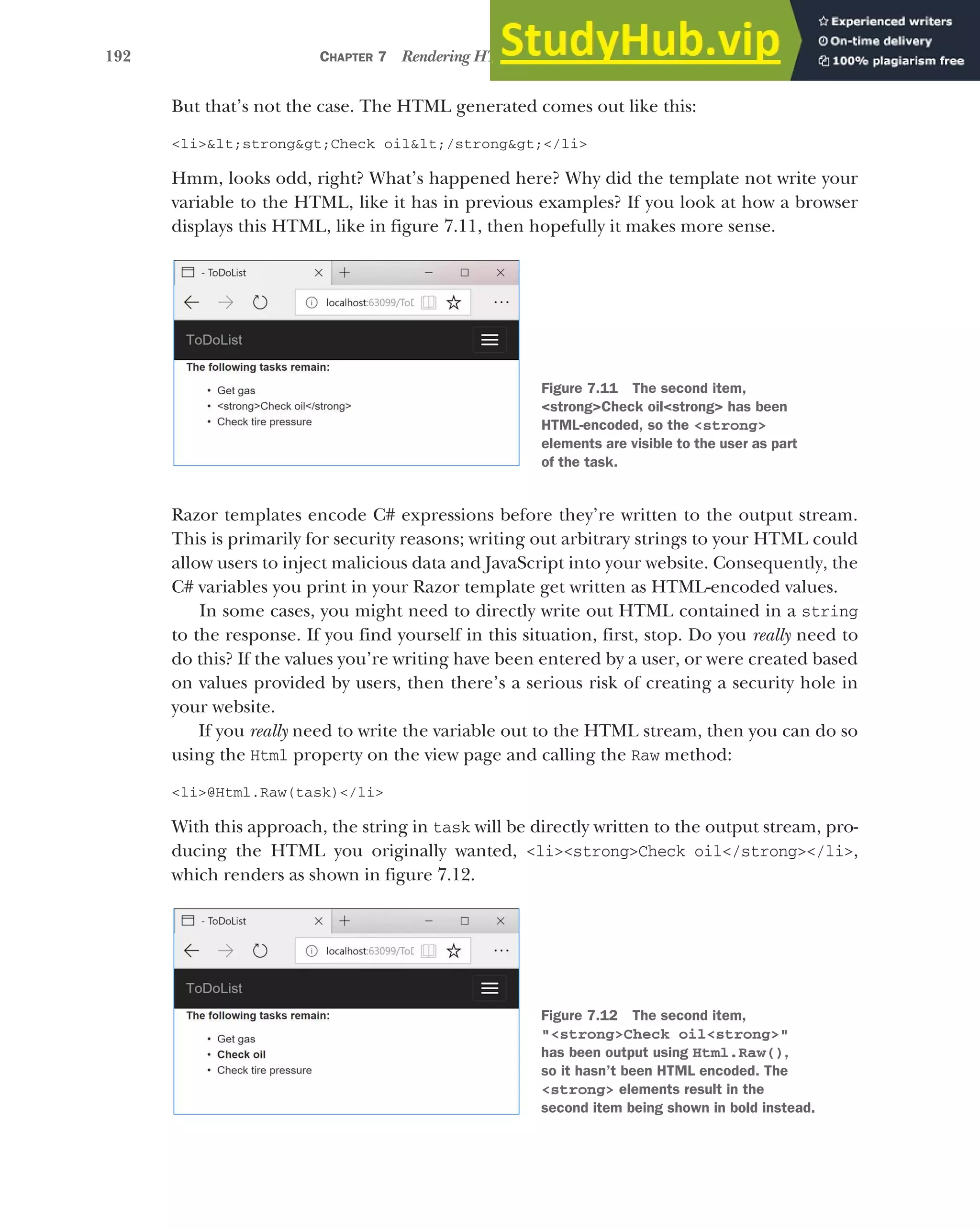 192 CHAPTER 7 Rendering HTML using Razor views
But that’s not the case. The HTML generated comes out like this:
<li>&lt;strong&gt;Check oil&lt;/strong&gt;</li>
Hmm, looks odd, right? What’s happened here? Why did the template not write your
variable to the HTML, like it has in previous examples? If you look at how a browser
displays this HTML, like in figure 7.11, then hopefully it makes more sense.
Razor templates encode C# expressions before they’re written to the output stream.
This is primarily for security reasons; writing out arbitrary strings to your HTML could
allow users to inject malicious data and JavaScript into your website. Consequently, the
C# variables you print in your Razor template get written as HTML-encoded values.
In some cases, you might need to directly write out HTML contained in a string
to the response. If you find yourself in this situation, first, stop. Do you really need to
do this? If the values you’re writing have been entered by a user, or were created based
on values provided by users, then there’s a serious risk of creating a security hole in
your website.
If you really need to write the variable out to the HTML stream, then you can do so
using the Html property on the view page and calling the Raw method:
<li>@Html.Raw(task)</li>
With this approach, the string in task will be directly written to the output stream, pro-
ducing the HTML you originally wanted, <li><strong>Check oil</strong></li>,
which renders as shown in figure 7.12.
Figure 7.11 The second item,
<strong>Check oil<strong> has been
HTML-encoded, so the <strong>
elements are visible to the user as part
of the task.
Figure 7.12 The second item,
"<strong>Check oil<strong>"
has been output using Html.Raw(),
so it hasn’t been HTML encoded. The
<strong> elements result in the
second item being shown in bold instead.
 