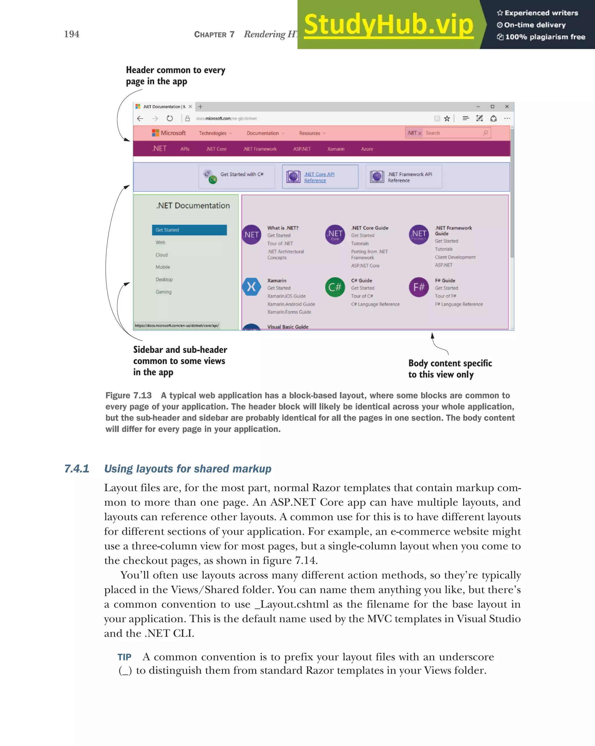 194 CHAPTER 7 Rendering HTML using Razor views
7.4.1 Using layouts for shared markup
Layout files are, for the most part, normal Razor templates that contain markup com-
mon to more than one page. An ASP.NET Core app can have multiple layouts, and
layouts can reference other layouts. A common use for this is to have different layouts
for different sections of your application. For example, an e-commerce website might
use a three-column view for most pages, but a single-column layout when you come to
the checkout pages, as shown in figure 7.14.
You’ll often use layouts across many different action methods, so they’re typically
placed in the Views/Shared folder. You can name them anything you like, but there’s
a common convention to use _Layout.cshtml as the filename for the base layout in
your application. This is the default name used by the MVC templates in Visual Studio
and the .NET CLI.
TIP A common convention is to prefix your layout files with an underscore
(_) to distinguish them from standard Razor templates in your Views folder.
Header common to every
page in the app
Sidebar and sub-header
common to some views
in the app
Body content specific
to this view only
Figure 7.13 A typical web application has a block-based layout, where some blocks are common to
every page of your application. The header block will likely be identical across your whole application,
but the sub-header and sidebar are probably identical for all the pages in one section. The body content
will differ for every page in your application.
 