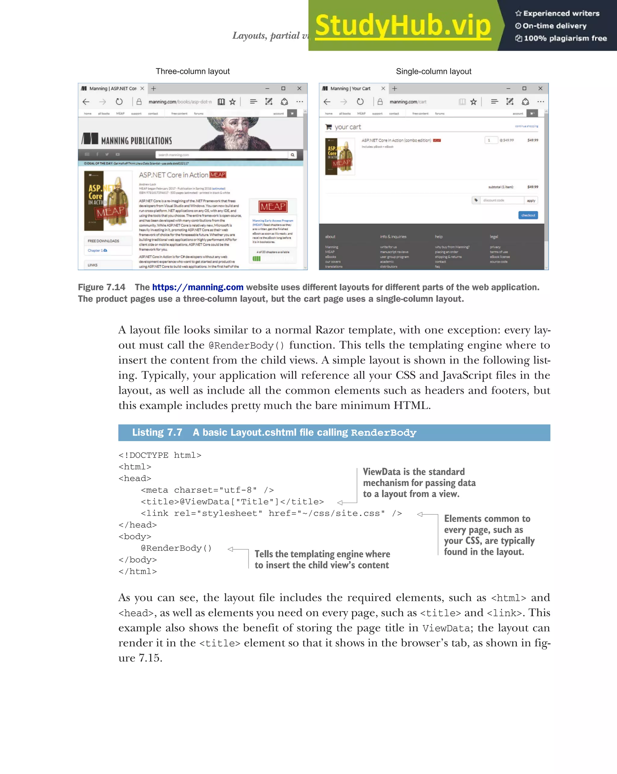 195
Layouts, partial views, and _ViewStart
A layout file looks similar to a normal Razor template, with one exception: every lay-
out must call the @RenderBody() function. This tells the templating engine where to
insert the content from the child views. A simple layout is shown in the following list-
ing. Typically, your application will reference all your CSS and JavaScript files in the
layout, as well as include all the common elements such as headers and footers, but
this example includes pretty much the bare minimum HTML.
<!DOCTYPE html>
<html>
<head>
<meta charset="utf-8" />
<title>@ViewData["Title"]</title>
<link rel="stylesheet" href="~/css/site.css" />
</head>
<body>
@RenderBody()
</body>
</html>
As you can see, the layout file includes the required elements, such as <html> and
<head>, as well as elements you need on every page, such as <title> and <link>. This
example also shows the benefit of storing the page title in ViewData; the layout can
render it in the <title> element so that it shows in the browser’s tab, as shown in fig-
ure 7.15.
Listing 7.7 A basic Layout.cshtml file calling RenderBody
Three-column layout Single-column layout
Figure 7.14 The https://manning.com website uses different layouts for different parts of the web application.
The product pages use a three-column layout, but the cart page uses a single-column layout.
ViewData is the standard
mechanism for passing data
to a layout from a view.
Elements common to
every page, such as
your CSS, are typically
found in the layout.
Tells the templating engine where
to insert the child view’s content
 