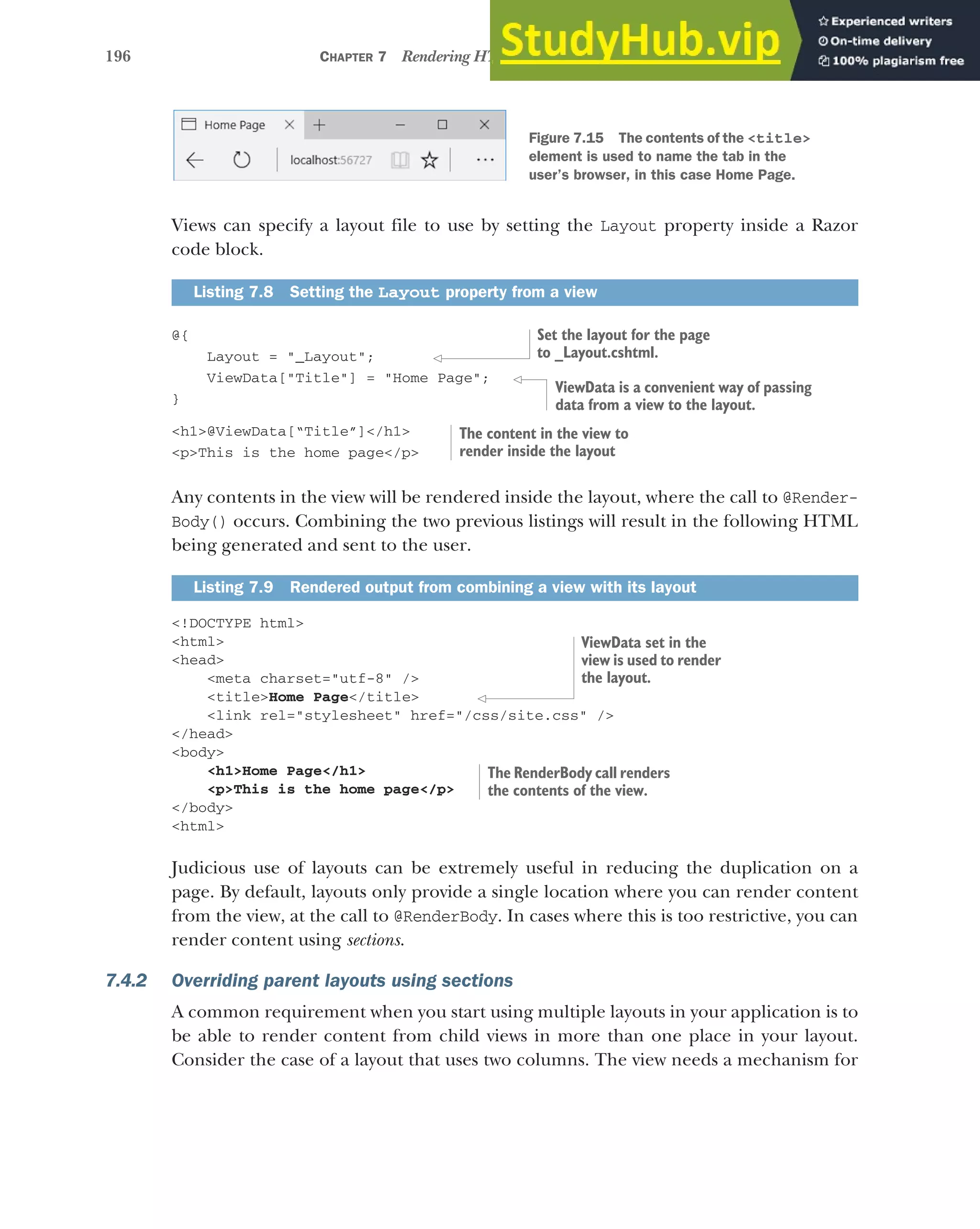 196 CHAPTER 7 Rendering HTML using Razor views
Views can specify a layout file to use by setting the Layout property inside a Razor
code block.
@{
Layout = "_Layout";
ViewData["Title"] = "Home Page";
}
<h1>@ViewData[“Title”]</h1>
<p>This is the home page</p>
Any contents in the view will be rendered inside the layout, where the call to @Render-
Body() occurs. Combining the two previous listings will result in the following HTML
being generated and sent to the user.
<!DOCTYPE html>
<html>
<head>
<meta charset="utf-8" />
<title>Home Page</title>
<link rel="stylesheet" href="/css/site.css" />
</head>
<body>
<h1>Home Page</h1>
<p>This is the home page</p>
</body>
<html>
Judicious use of layouts can be extremely useful in reducing the duplication on a
page. By default, layouts only provide a single location where you can render content
from the view, at the call to @RenderBody. In cases where this is too restrictive, you can
render content using sections.
7.4.2 Overriding parent layouts using sections
A common requirement when you start using multiple layouts in your application is to
be able to render content from child views in more than one place in your layout.
Consider the case of a layout that uses two columns. The view needs a mechanism for
Listing 7.8 Setting the Layout property from a view
Listing 7.9 Rendered output from combining a view with its layout
Figure 7.15 The contents of the <title>
element is used to name the tab in the
user’s browser, in this case Home Page.
Set the layout for the page
to _Layout.cshtml.
ViewData is a convenient way of passing
data from a view to the layout.
The content in the view to
render inside the layout
ViewData set in the
view is used to render
the layout.
The RenderBody call renders
the contents of the view.
 
