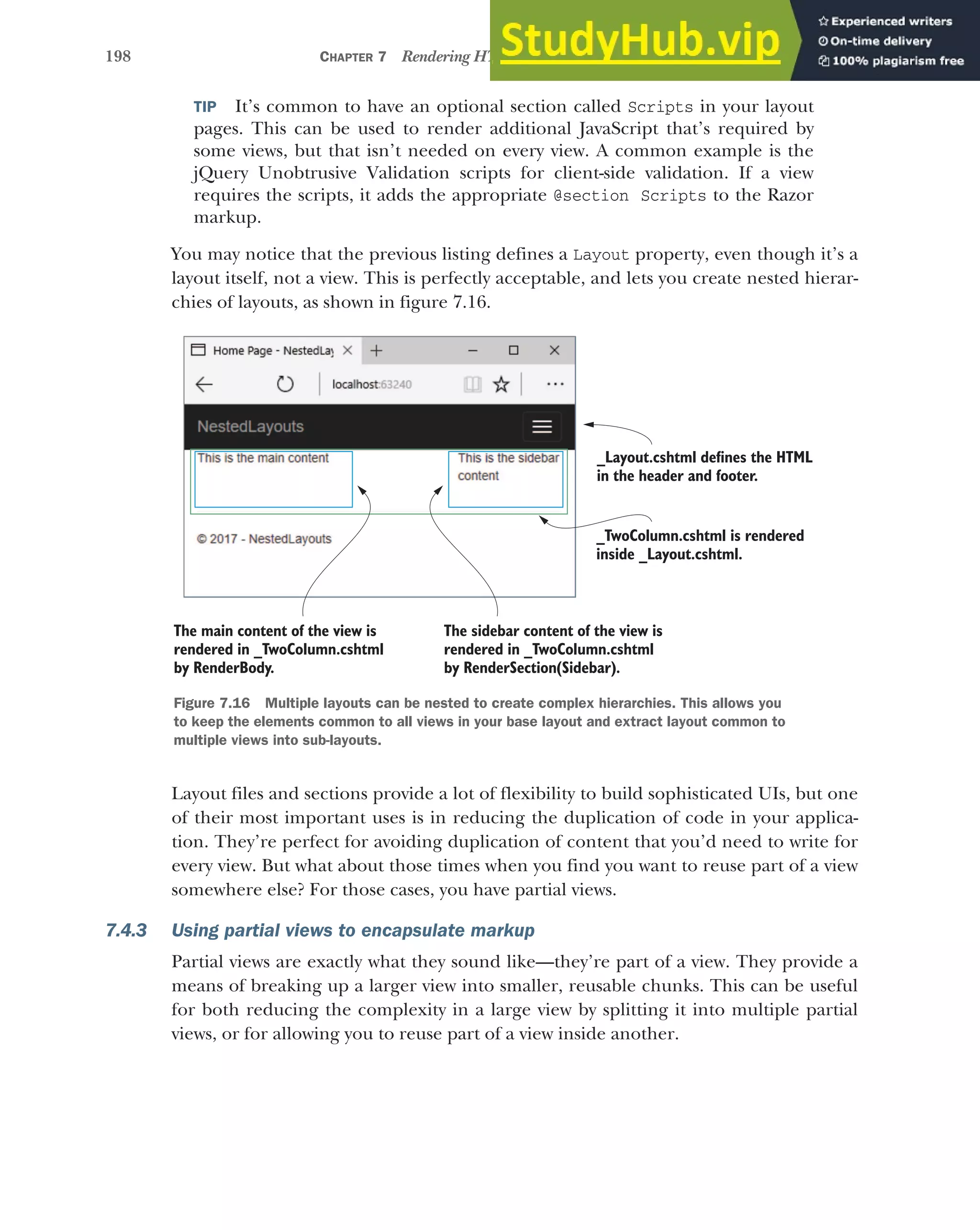 198 CHAPTER 7 Rendering HTML using Razor views
TIP It’s common to have an optional section called Scripts in your layout
pages. This can be used to render additional JavaScript that’s required by
some views, but that isn’t needed on every view. A common example is the
jQuery Unobtrusive Validation scripts for client-side validation. If a view
requires the scripts, it adds the appropriate @section Scripts to the Razor
markup.
You may notice that the previous listing defines a Layout property, even though it’s a
layout itself, not a view. This is perfectly acceptable, and lets you create nested hierar-
chies of layouts, as shown in figure 7.16.
Layout files and sections provide a lot of flexibility to build sophisticated UIs, but one
of their most important uses is in reducing the duplication of code in your applica-
tion. They’re perfect for avoiding duplication of content that you’d need to write for
every view. But what about those times when you find you want to reuse part of a view
somewhere else? For those cases, you have partial views.
7.4.3 Using partial views to encapsulate markup
Partial views are exactly what they sound like—they’re part of a view. They provide a
means of breaking up a larger view into smaller, reusable chunks. This can be useful
for both reducing the complexity in a large view by splitting it into multiple partial
views, or for allowing you to reuse part of a view inside another.
_Layout.cshtml defines the HTML
in the header and footer.
The main content of the view is
rendered in _TwoColumn.cshtml
by RenderBody.
_TwoColumn.cshtml is rendered
inside _Layout.cshtml.
The sidebar content of the view is
rendered in _TwoColumn.cshtml
by RenderSection(Sidebar).
Figure 7.16 Multiple layouts can be nested to create complex hierarchies. This allows you
to keep the elements common to all views in your base layout and extract layout common to
multiple views into sub-layouts.
 