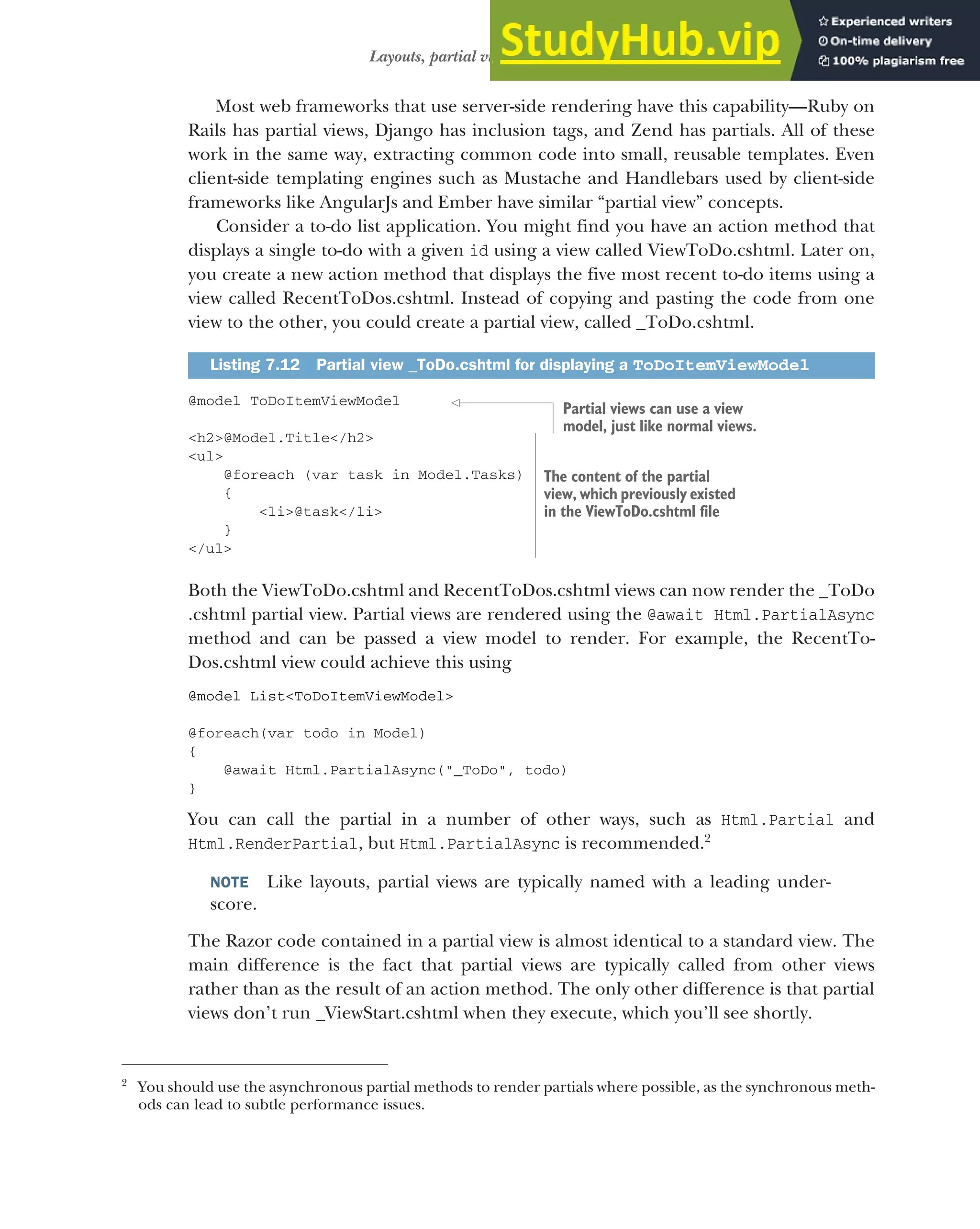 199
Layouts, partial views, and _ViewStart
Most web frameworks that use server-side rendering have this capability—Ruby on
Rails has partial views, Django has inclusion tags, and Zend has partials. All of these
work in the same way, extracting common code into small, reusable templates. Even
client-side templating engines such as Mustache and Handlebars used by client-side
frameworks like AngularJs and Ember have similar “partial view” concepts.
Consider a to-do list application. You might find you have an action method that
displays a single to-do with a given id using a view called ViewToDo.cshtml. Later on,
you create a new action method that displays the five most recent to-do items using a
view called RecentToDos.cshtml. Instead of copying and pasting the code from one
view to the other, you could create a partial view, called _ToDo.cshtml.
@model ToDoItemViewModel
<h2>@Model.Title</h2>
<ul>
@foreach (var task in Model.Tasks)
{
<li>@task</li>
}
</ul>
Both the ViewToDo.cshtml and RecentToDos.cshtml views can now render the _ToDo
.cshtml partial view. Partial views are rendered using the @await Html.PartialAsync
method and can be passed a view model to render. For example, the RecentTo-
Dos.cshtml view could achieve this using
@model List<ToDoItemViewModel>
@foreach(var todo in Model)
{
@await Html.PartialAsync("_ToDo", todo)
}
You can call the partial in a number of other ways, such as Html.Partial and
Html.RenderPartial, but Html.PartialAsync is recommended.2
NOTE Like layouts, partial views are typically named with a leading under-
score.
The Razor code contained in a partial view is almost identical to a standard view. The
main difference is the fact that partial views are typically called from other views
rather than as the result of an action method. The only other difference is that partial
views don’t run _ViewStart.cshtml when they execute, which you’ll see shortly.
Listing 7.12 Partial view _ToDo.cshtml for displaying a ToDoItemViewModel
2
You should use the asynchronous partial methods to render partials where possible, as the synchronous meth-
ods can lead to subtle performance issues.
Partial views can use a view
model, just like normal views.
The content of the partial
view, which previously existed
in the ViewToDo.cshtml file
 