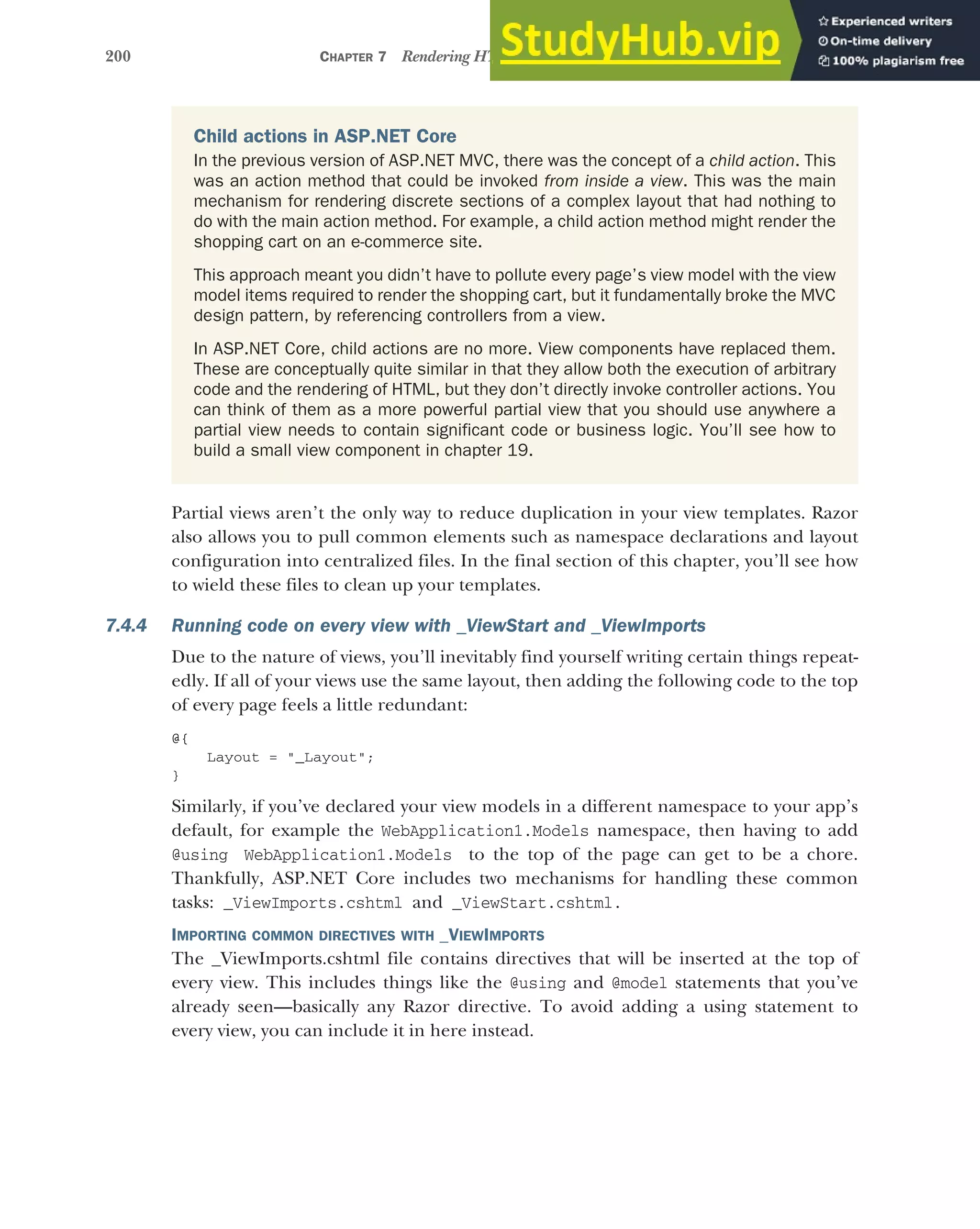 200 CHAPTER 7 Rendering HTML using Razor views
Partial views aren’t the only way to reduce duplication in your view templates. Razor
also allows you to pull common elements such as namespace declarations and layout
configuration into centralized files. In the final section of this chapter, you’ll see how
to wield these files to clean up your templates.
7.4.4 Running code on every view with _ViewStart and _ViewImports
Due to the nature of views, you’ll inevitably find yourself writing certain things repeat-
edly. If all of your views use the same layout, then adding the following code to the top
of every page feels a little redundant:
@{
Layout = "_Layout";
}
Similarly, if you’ve declared your view models in a different namespace to your app’s
default, for example the WebApplication1.Models namespace, then having to add
@using WebApplication1.Models to the top of the page can get to be a chore.
Thankfully, ASP.NET Core includes two mechanisms for handling these common
tasks: _ViewImports.cshtml and _ViewStart.cshtml.
IMPORTING COMMON DIRECTIVES WITH _VIEWIMPORTS
The _ViewImports.cshtml file contains directives that will be inserted at the top of
every view. This includes things like the @using and @model statements that you’ve
already seen—basically any Razor directive. To avoid adding a using statement to
every view, you can include it in here instead.
Child actions in ASP.NET Core
In the previous version of ASP.NET MVC, there was the concept of a child action. This
was an action method that could be invoked from inside a view. This was the main
mechanism for rendering discrete sections of a complex layout that had nothing to
do with the main action method. For example, a child action method might render the
shopping cart on an e-commerce site.
This approach meant you didn’t have to pollute every page’s view model with the view
model items required to render the shopping cart, but it fundamentally broke the MVC
design pattern, by referencing controllers from a view.
In ASP.NET Core, child actions are no more. View components have replaced them.
These are conceptually quite similar in that they allow both the execution of arbitrary
code and the rendering of HTML, but they don’t directly invoke controller actions. You
can think of them as a more powerful partial view that you should use anywhere a
partial view needs to contain significant code or business logic. You’ll see how to
build a small view component in chapter 19.
 