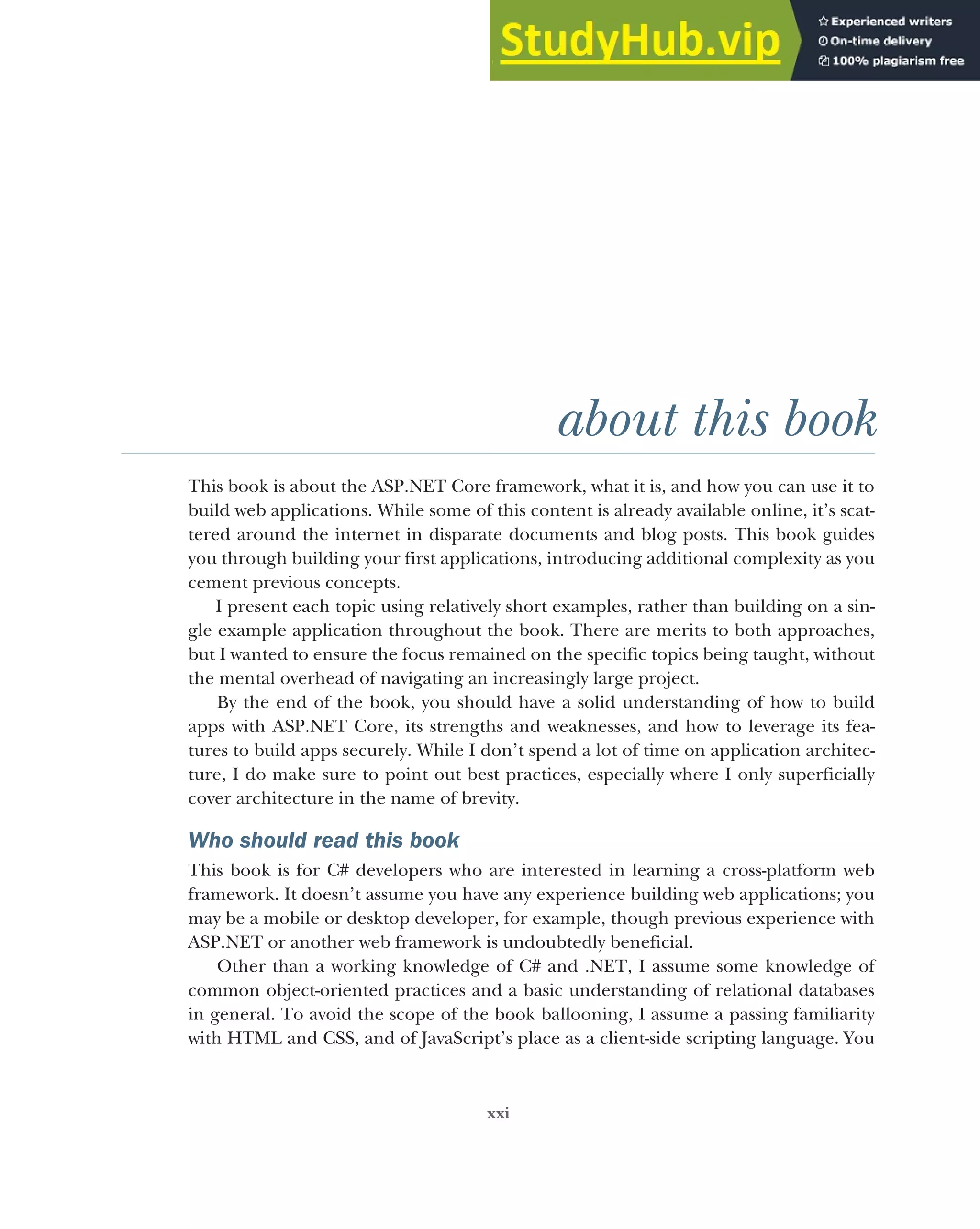 xxi
about this book
This book is about the ASP.NET Core framework, what it is, and how you can use it to
build web applications. While some of this content is already available online, it’s scat-
tered around the internet in disparate documents and blog posts. This book guides
you through building your first applications, introducing additional complexity as you
cement previous concepts.
I present each topic using relatively short examples, rather than building on a sin-
gle example application throughout the book. There are merits to both approaches,
but I wanted to ensure the focus remained on the specific topics being taught, without
the mental overhead of navigating an increasingly large project.
By the end of the book, you should have a solid understanding of how to build
apps with ASP.NET Core, its strengths and weaknesses, and how to leverage its fea-
tures to build apps securely. While I don’t spend a lot of time on application architec-
ture, I do make sure to point out best practices, especially where I only superficially
cover architecture in the name of brevity.
Who should read this book
This book is for C# developers who are interested in learning a cross-platform web
framework. It doesn’t assume you have any experience building web applications; you
may be a mobile or desktop developer, for example, though previous experience with
ASP.NET or another web framework is undoubtedly beneficial.
Other than a working knowledge of C# and .NET, I assume some knowledge of
common object-oriented practices and a basic understanding of relational databases
in general. To avoid the scope of the book ballooning, I assume a passing familiarity
with HTML and CSS, and of JavaScript’s place as a client-side scripting language. You
 