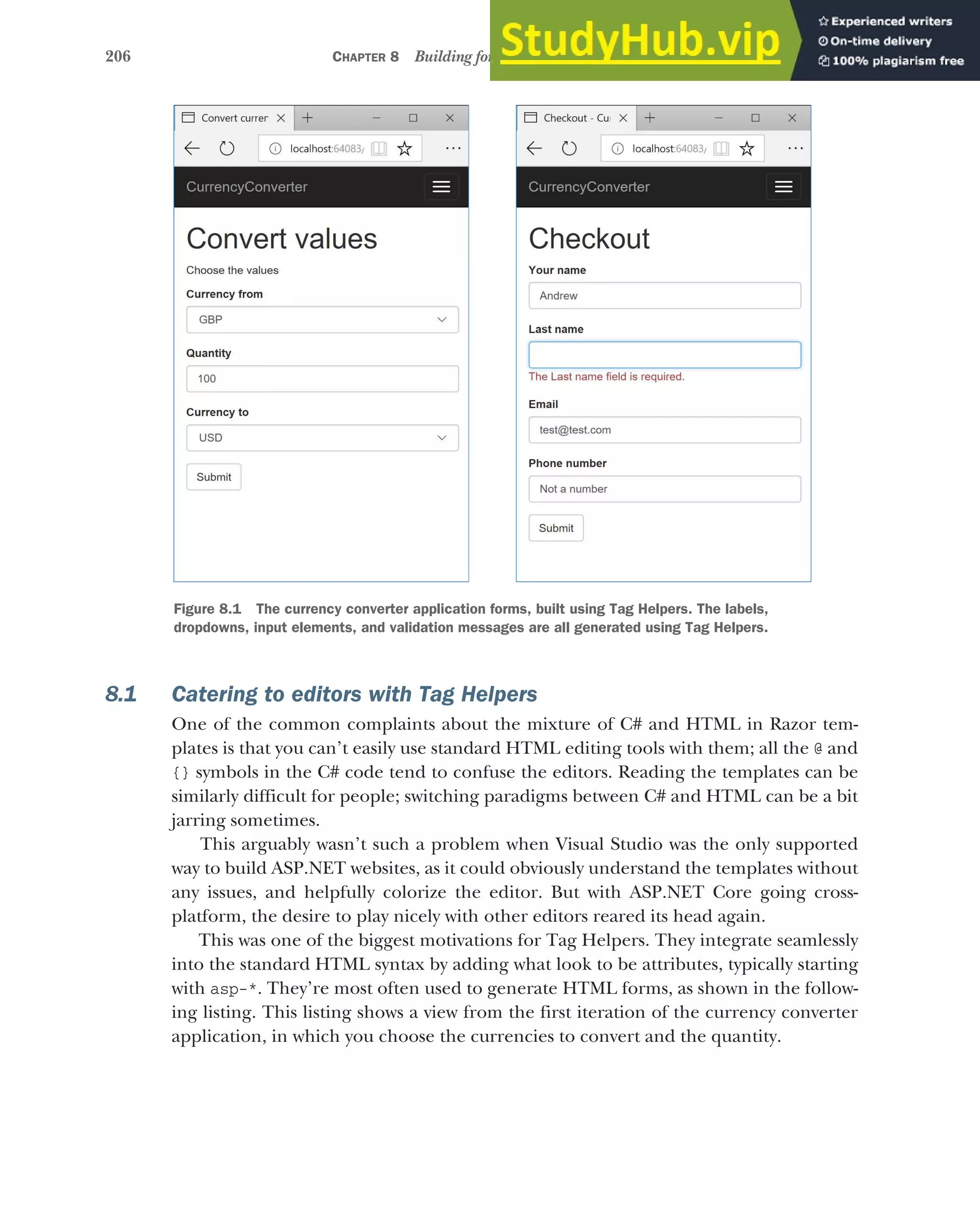 206 CHAPTER 8 Building forms with Tag Helpers
8.1 Catering to editors with Tag Helpers
One of the common complaints about the mixture of C# and HTML in Razor tem-
plates is that you can’t easily use standard HTML editing tools with them; all the @ and
{} symbols in the C# code tend to confuse the editors. Reading the templates can be
similarly difficult for people; switching paradigms between C# and HTML can be a bit
jarring sometimes.
This arguably wasn’t such a problem when Visual Studio was the only supported
way to build ASP.NET websites, as it could obviously understand the templates without
any issues, and helpfully colorize the editor. But with ASP.NET Core going cross-
platform, the desire to play nicely with other editors reared its head again.
This was one of the biggest motivations for Tag Helpers. They integrate seamlessly
into the standard HTML syntax by adding what look to be attributes, typically starting
with asp-*. They’re most often used to generate HTML forms, as shown in the follow-
ing listing. This listing shows a view from the first iteration of the currency converter
application, in which you choose the currencies to convert and the quantity.
Figure 8.1 The currency converter application forms, built using Tag Helpers. The labels,
dropdowns, input elements, and validation messages are all generated using Tag Helpers.
 