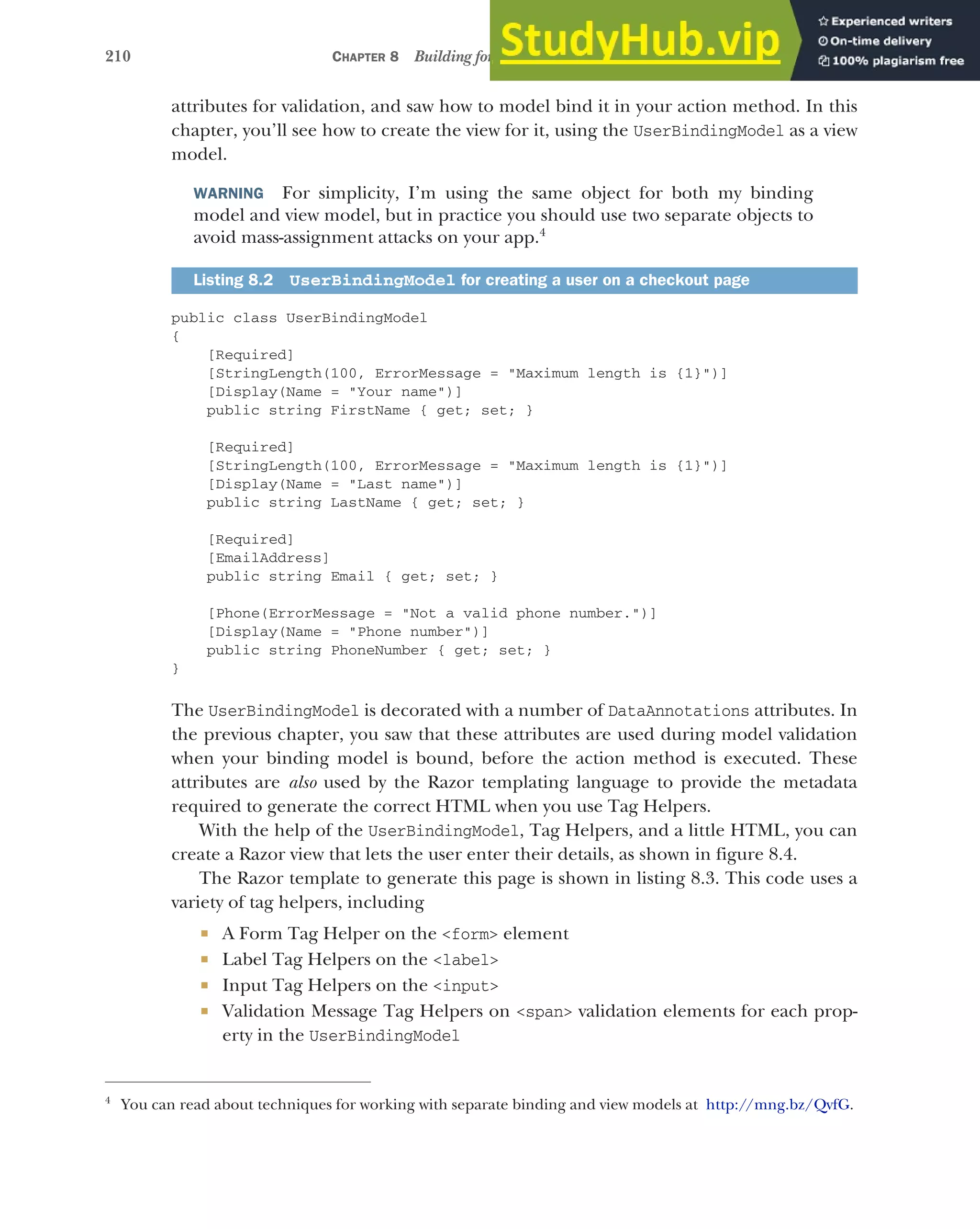 210 CHAPTER 8 Building forms with Tag Helpers
attributes for validation, and saw how to model bind it in your action method. In this
chapter, you’ll see how to create the view for it, using the UserBindingModel as a view
model.
WARNING For simplicity, I’m using the same object for both my binding
model and view model, but in practice you should use two separate objects to
avoid mass-assignment attacks on your app.4
public class UserBindingModel
{
[Required]
[StringLength(100, ErrorMessage = "Maximum length is {1}")]
[Display(Name = "Your name")]
public string FirstName { get; set; }
[Required]
[StringLength(100, ErrorMessage = "Maximum length is {1}")]
[Display(Name = "Last name")]
public string LastName { get; set; }
[Required]
[EmailAddress]
public string Email { get; set; }
[Phone(ErrorMessage = "Not a valid phone number.")]
[Display(Name = "Phone number")]
public string PhoneNumber { get; set; }
}
The UserBindingModel is decorated with a number of DataAnnotations attributes. In
the previous chapter, you saw that these attributes are used during model validation
when your binding model is bound, before the action method is executed. These
attributes are also used by the Razor templating language to provide the metadata
required to generate the correct HTML when you use Tag Helpers.
With the help of the UserBindingModel, Tag Helpers, and a little HTML, you can
create a Razor view that lets the user enter their details, as shown in figure 8.4.
The Razor template to generate this page is shown in listing 8.3. This code uses a
variety of tag helpers, including
 A Form Tag Helper on the <form> element
 Label Tag Helpers on the <label>
 Input Tag Helpers on the <input>
 Validation Message Tag Helpers on <span> validation elements for each prop-
erty in the UserBindingModel
Listing 8.2 UserBindingModel for creating a user on a checkout page
4
You can read about techniques for working with separate binding and view models at http://mng.bz/QvfG.
 