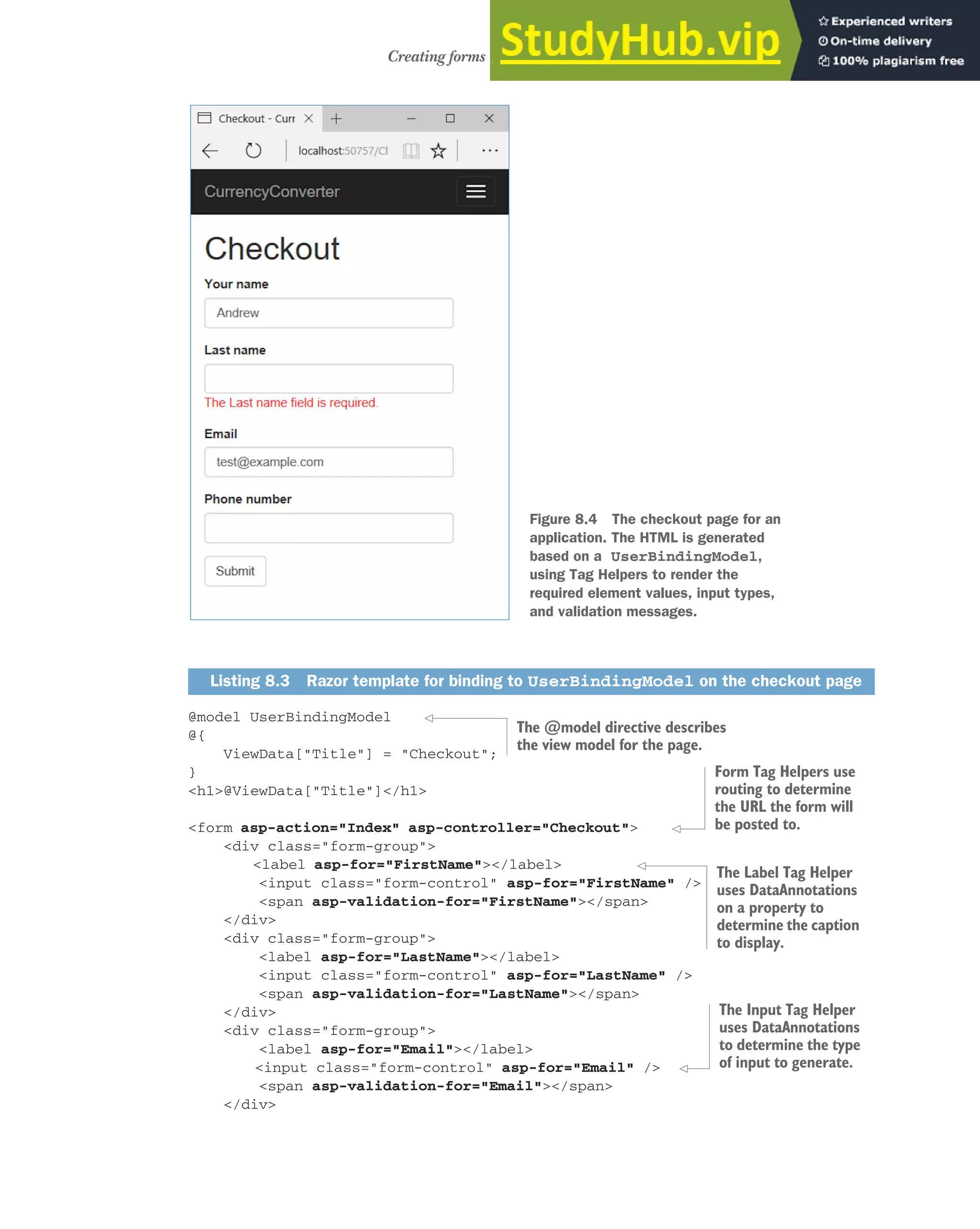 211
Creating forms using Tag Helpers
@model UserBindingModel
@{
ViewData["Title"] = "Checkout";
}
<h1>@ViewData["Title"]</h1>
<form asp-action="Index" asp-controller="Checkout">
<div class="form-group">
<label asp-for="FirstName"></label>
<input class="form-control" asp-for="FirstName" />
<span asp-validation-for="FirstName"></span>
</div>
<div class="form-group">
<label asp-for="LastName"></label>
<input class="form-control" asp-for="LastName" />
<span asp-validation-for="LastName"></span>
</div>
<div class="form-group">
<label asp-for="Email"></label>
<input class="form-control" asp-for="Email" />
<span asp-validation-for="Email"></span>
</div>
Listing 8.3 Razor template for binding to UserBindingModel on the checkout page
Figure 8.4 The checkout page for an
application. The HTML is generated
based on a UserBindingModel,
using Tag Helpers to render the
required element values, input types,
and validation messages.
The @model directive describes
the view model for the page.
Form Tag Helpers use
routing to determine
the URL the form will
be posted to.
The Label Tag Helper
uses DataAnnotations
on a property to
determine the caption
to display.
The Input Tag Helper
uses DataAnnotations
to determine the type
of input to generate.
 