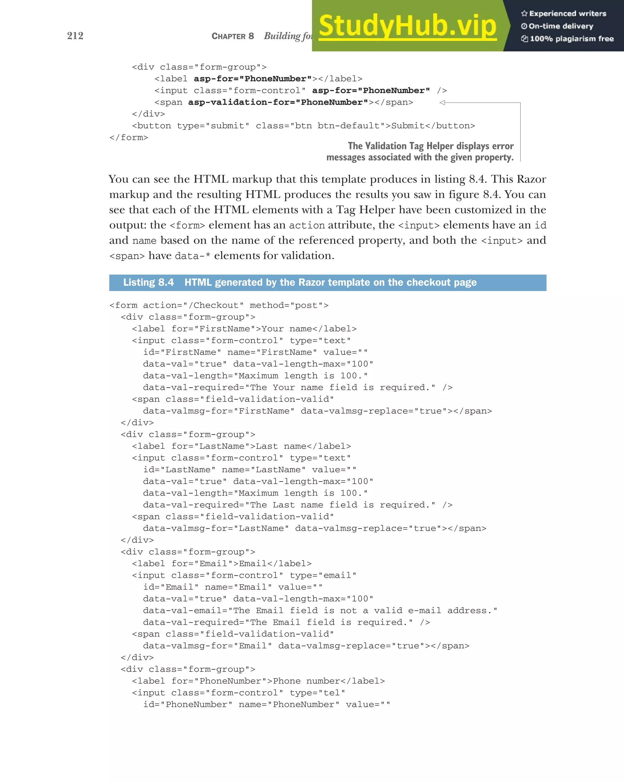212 CHAPTER 8 Building forms with Tag Helpers
<div class="form-group">
<label asp-for="PhoneNumber"></label>
<input class="form-control" asp-for="PhoneNumber" />
<span asp-validation-for="PhoneNumber"></span>
</div>
<button type="submit" class="btn btn-default">Submit</button>
</form>
You can see the HTML markup that this template produces in listing 8.4. This Razor
markup and the resulting HTML produces the results you saw in figure 8.4. You can
see that each of the HTML elements with a Tag Helper have been customized in the
output: the <form> element has an action attribute, the <input> elements have an id
and name based on the name of the referenced property, and both the <input> and
<span> have data-* elements for validation.
<form action="/Checkout" method="post">
<div class="form-group">
<label for="FirstName">Your name</label>
<input class="form-control" type="text"
id="FirstName" name="FirstName" value=""
data-val="true" data-val-length-max="100"
data-val-length="Maximum length is 100."
data-val-required="The Your name field is required." />
<span class="field-validation-valid"
data-valmsg-for="FirstName" data-valmsg-replace="true"></span>
</div>
<div class="form-group">
<label for="LastName">Last name</label>
<input class="form-control" type="text"
id="LastName" name="LastName" value=""
data-val="true" data-val-length-max="100"
data-val-length="Maximum length is 100."
data-val-required="The Last name field is required." />
<span class="field-validation-valid"
data-valmsg-for="LastName" data-valmsg-replace="true"></span>
</div>
<div class="form-group">
<label for="Email">Email</label>
<input class="form-control" type="email"
id="Email" name="Email" value=""
data-val="true" data-val-length-max="100"
data-val-email="The Email field is not a valid e-mail address."
data-val-required="The Email field is required." />
<span class="field-validation-valid"
data-valmsg-for="Email" data-valmsg-replace="true"></span>
</div>
<div class="form-group">
<label for="PhoneNumber">Phone number</label>
<input class="form-control" type="tel"
id="PhoneNumber" name="PhoneNumber" value=""
Listing 8.4 HTML generated by the Razor template on the checkout page
The Validation Tag Helper displays error
messages associated with the given property.
 