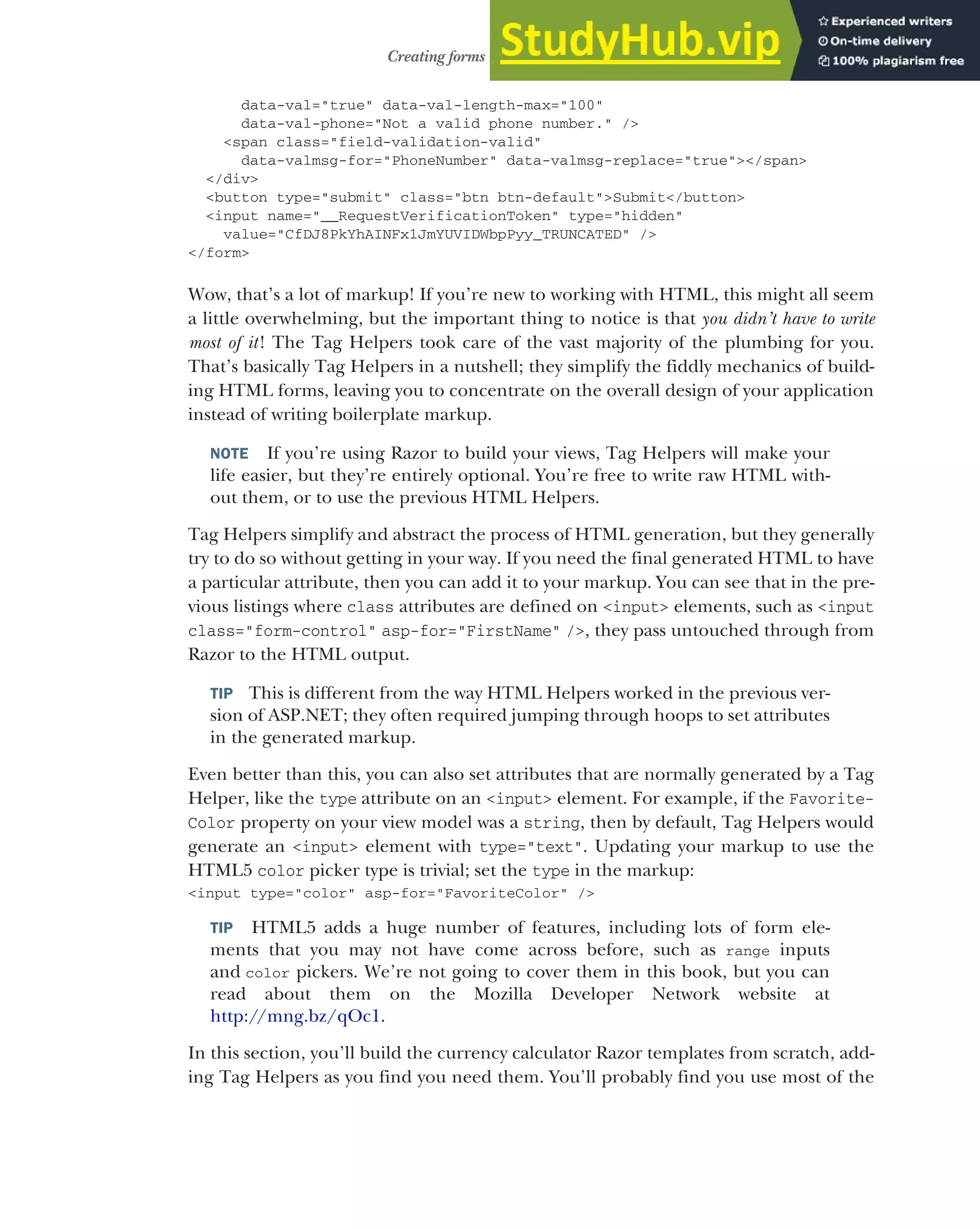 213
Creating forms using Tag Helpers
data-val="true" data-val-length-max="100"
data-val-phone="Not a valid phone number." />
<span class="field-validation-valid"
data-valmsg-for="PhoneNumber" data-valmsg-replace="true"></span>
</div>
<button type="submit" class="btn btn-default">Submit</button>
<input name="__RequestVerificationToken" type="hidden"
value="CfDJ8PkYhAINFx1JmYUVIDWbpPyy_TRUNCATED" />
</form>
Wow, that’s a lot of markup! If you’re new to working with HTML, this might all seem
a little overwhelming, but the important thing to notice is that you didn’t have to write
most of it! The Tag Helpers took care of the vast majority of the plumbing for you.
That’s basically Tag Helpers in a nutshell; they simplify the fiddly mechanics of build-
ing HTML forms, leaving you to concentrate on the overall design of your application
instead of writing boilerplate markup.
NOTE If you’re using Razor to build your views, Tag Helpers will make your
life easier, but they’re entirely optional. You’re free to write raw HTML with-
out them, or to use the previous HTML Helpers.
Tag Helpers simplify and abstract the process of HTML generation, but they generally
try to do so without getting in your way. If you need the final generated HTML to have
a particular attribute, then you can add it to your markup. You can see that in the pre-
vious listings where class attributes are defined on <input> elements, such as <input
class="form-control" asp-for="FirstName" />, they pass untouched through from
Razor to the HTML output.
TIP This is different from the way HTML Helpers worked in the previous ver-
sion of ASP.NET; they often required jumping through hoops to set attributes
in the generated markup.
Even better than this, you can also set attributes that are normally generated by a Tag
Helper, like the type attribute on an <input> element. For example, if the Favorite-
Color property on your view model was a string, then by default, Tag Helpers would
generate an <input> element with type="text". Updating your markup to use the
HTML5 color picker type is trivial; set the type in the markup:
<input type="color" asp-for="FavoriteColor" />
TIP HTML5 adds a huge number of features, including lots of form ele-
ments that you may not have come across before, such as range inputs
and color pickers. We’re not going to cover them in this book, but you can
read about them on the Mozilla Developer Network website at
http://mng.bz/qOc1.
In this section, you’ll build the currency calculator Razor templates from scratch, add-
ing Tag Helpers as you find you need them. You’ll probably find you use most of the
 