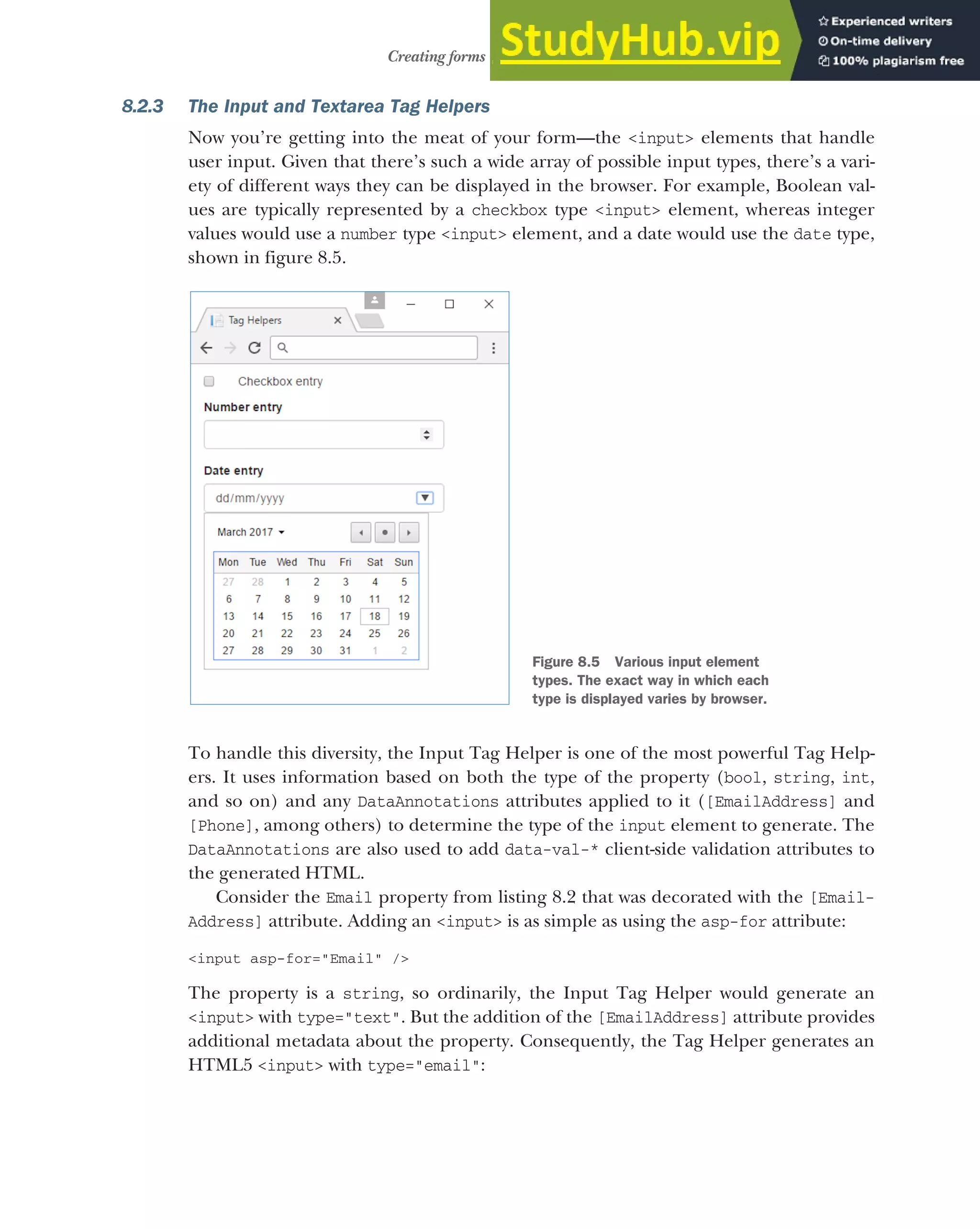 217
Creating forms using Tag Helpers
8.2.3 The Input and Textarea Tag Helpers
Now you’re getting into the meat of your form—the <input> elements that handle
user input. Given that there’s such a wide array of possible input types, there’s a vari-
ety of different ways they can be displayed in the browser. For example, Boolean val-
ues are typically represented by a checkbox type <input> element, whereas integer
values would use a number type <input> element, and a date would use the date type,
shown in figure 8.5.
To handle this diversity, the Input Tag Helper is one of the most powerful Tag Help-
ers. It uses information based on both the type of the property (bool, string, int,
and so on) and any DataAnnotations attributes applied to it ([EmailAddress] and
[Phone], among others) to determine the type of the input element to generate. The
DataAnnotations are also used to add data-val-* client-side validation attributes to
the generated HTML.
Consider the Email property from listing 8.2 that was decorated with the [Email-
Address] attribute. Adding an <input> is as simple as using the asp-for attribute:
<input asp-for="Email" />
The property is a string, so ordinarily, the Input Tag Helper would generate an
<input> with type="text". But the addition of the [EmailAddress] attribute provides
additional metadata about the property. Consequently, the Tag Helper generates an
HTML5 <input> with type="email":
Figure 8.5 Various input element
types. The exact way in which each
type is displayed varies by browser.
 