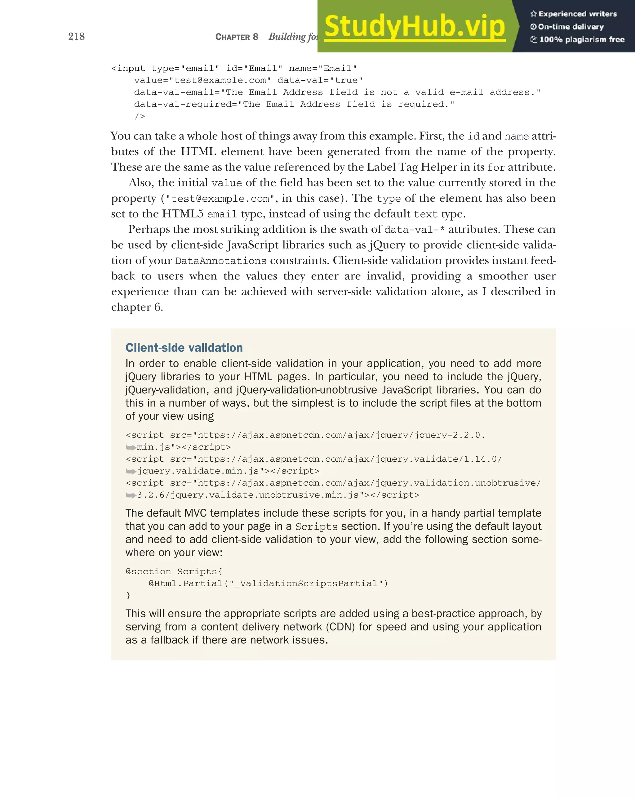 218 CHAPTER 8 Building forms with Tag Helpers
<input type="email" id="Email" name="Email"
value="test@example.com" data-val="true"
data-val-email="The Email Address field is not a valid e-mail address."
data-val-required="The Email Address field is required."
/>
You can take a whole host of things away from this example. First, the id and name attri-
butes of the HTML element have been generated from the name of the property.
These are the same as the value referenced by the Label Tag Helper in its for attribute.
Also, the initial value of the field has been set to the value currently stored in the
property ("test@example.com", in this case). The type of the element has also been
set to the HTML5 email type, instead of using the default text type.
Perhaps the most striking addition is the swath of data-val-* attributes. These can
be used by client-side JavaScript libraries such as jQuery to provide client-side valida-
tion of your DataAnnotations constraints. Client-side validation provides instant feed-
back to users when the values they enter are invalid, providing a smoother user
experience than can be achieved with server-side validation alone, as I described in
chapter 6.
Client-side validation
In order to enable client-side validation in your application, you need to add more
jQuery libraries to your HTML pages. In particular, you need to include the jQuery,
jQuery-validation, and jQuery-validation-unobtrusive JavaScript libraries. You can do
this in a number of ways, but the simplest is to include the script files at the bottom
of your view using
<script src="https://ajax.aspnetcdn.com/ajax/jquery/jquery-2.2.0.
➥min.js"></script>
<script src="https://ajax.aspnetcdn.com/ajax/jquery.validate/1.14.0/
➥jquery.validate.min.js"></script>
<script src="https://ajax.aspnetcdn.com/ajax/jquery.validation.unobtrusive/
➥3.2.6/jquery.validate.unobtrusive.min.js"></script>
The default MVC templates include these scripts for you, in a handy partial template
that you can add to your page in a Scripts section. If you’re using the default layout
and need to add client-side validation to your view, add the following section some-
where on your view:
@section Scripts{
@Html.Partial("_ValidationScriptsPartial")
}
This will ensure the appropriate scripts are added using a best-practice approach, by
serving from a content delivery network (CDN) for speed and using your application
as a fallback if there are network issues.
 