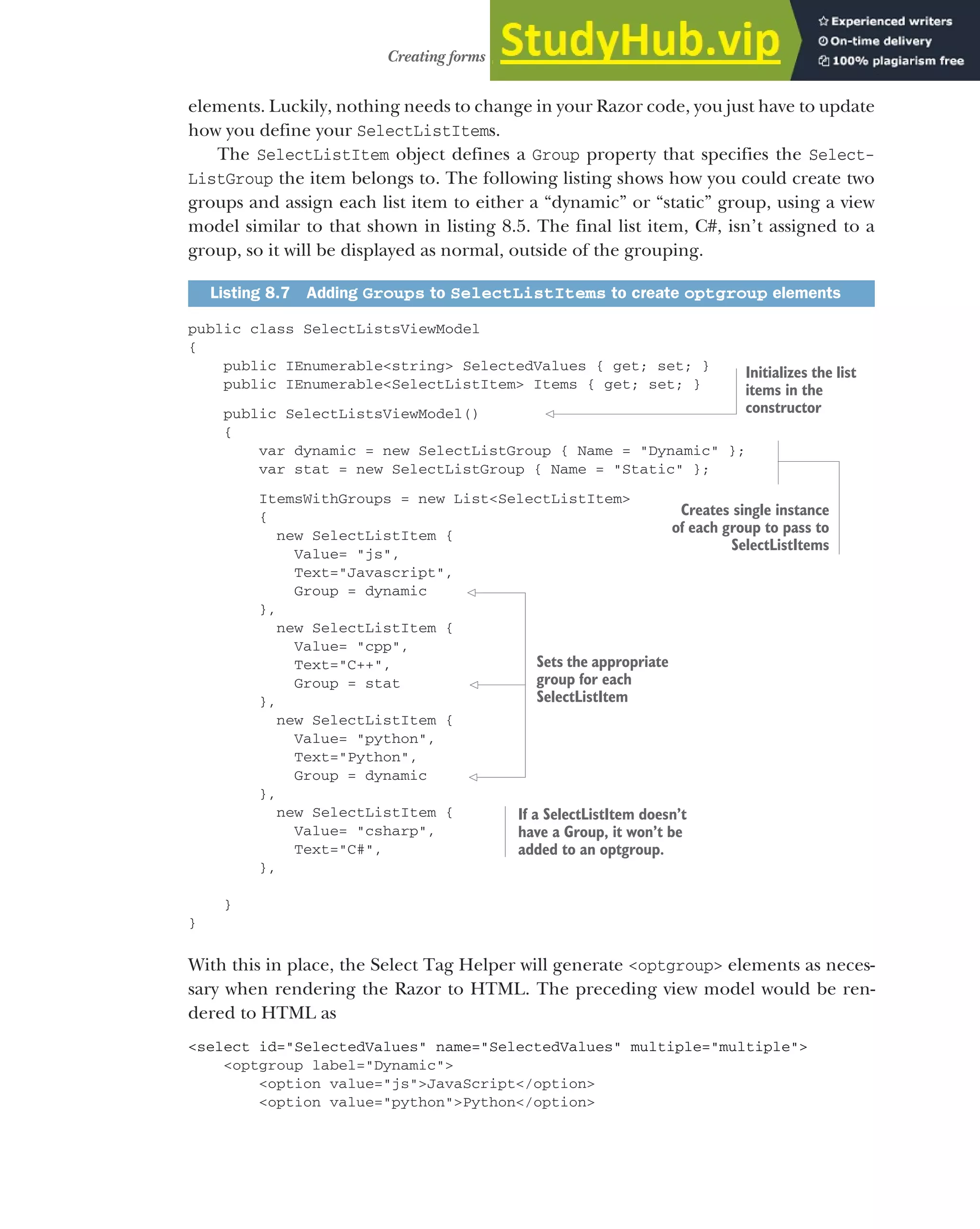 223
Creating forms using Tag Helpers
elements. Luckily, nothing needs to change in your Razor code, you just have to update
how you define your SelectListItems.
The SelectListItem object defines a Group property that specifies the Select-
ListGroup the item belongs to. The following listing shows how you could create two
groups and assign each list item to either a “dynamic” or “static” group, using a view
model similar to that shown in listing 8.5. The final list item, C#, isn’t assigned to a
group, so it will be displayed as normal, outside of the grouping.
public class SelectListsViewModel
{
public IEnumerable<string> SelectedValues { get; set; }
public IEnumerable<SelectListItem> Items { get; set; }
public SelectListsViewModel()
{
var dynamic = new SelectListGroup { Name = "Dynamic" };
var stat = new SelectListGroup { Name = "Static" };
ItemsWithGroups = new List<SelectListItem>
{
new SelectListItem {
Value= "js",
Text="Javascript",
Group = dynamic
},
new SelectListItem {
Value= "cpp",
Text="C++",
Group = stat
},
new SelectListItem {
Value= "python",
Text="Python",
Group = dynamic
},
new SelectListItem {
Value= "csharp",
Text="C#",
},
}
}
With this in place, the Select Tag Helper will generate <optgroup> elements as neces-
sary when rendering the Razor to HTML. The preceding view model would be ren-
dered to HTML as
<select id="SelectedValues" name="SelectedValues" multiple="multiple">
<optgroup label="Dynamic">
<option value="js">JavaScript</option>
<option value="python">Python</option>
Listing 8.7 Adding Groups to SelectListItems to create optgroup elements
Initializes the list
items in the
constructor
Creates single instance
of each group to pass to
SelectListItems
Sets the appropriate
group for each
SelectListItem
If a SelectListItem doesn’t
have a Group, it won’t be
added to an optgroup.
 