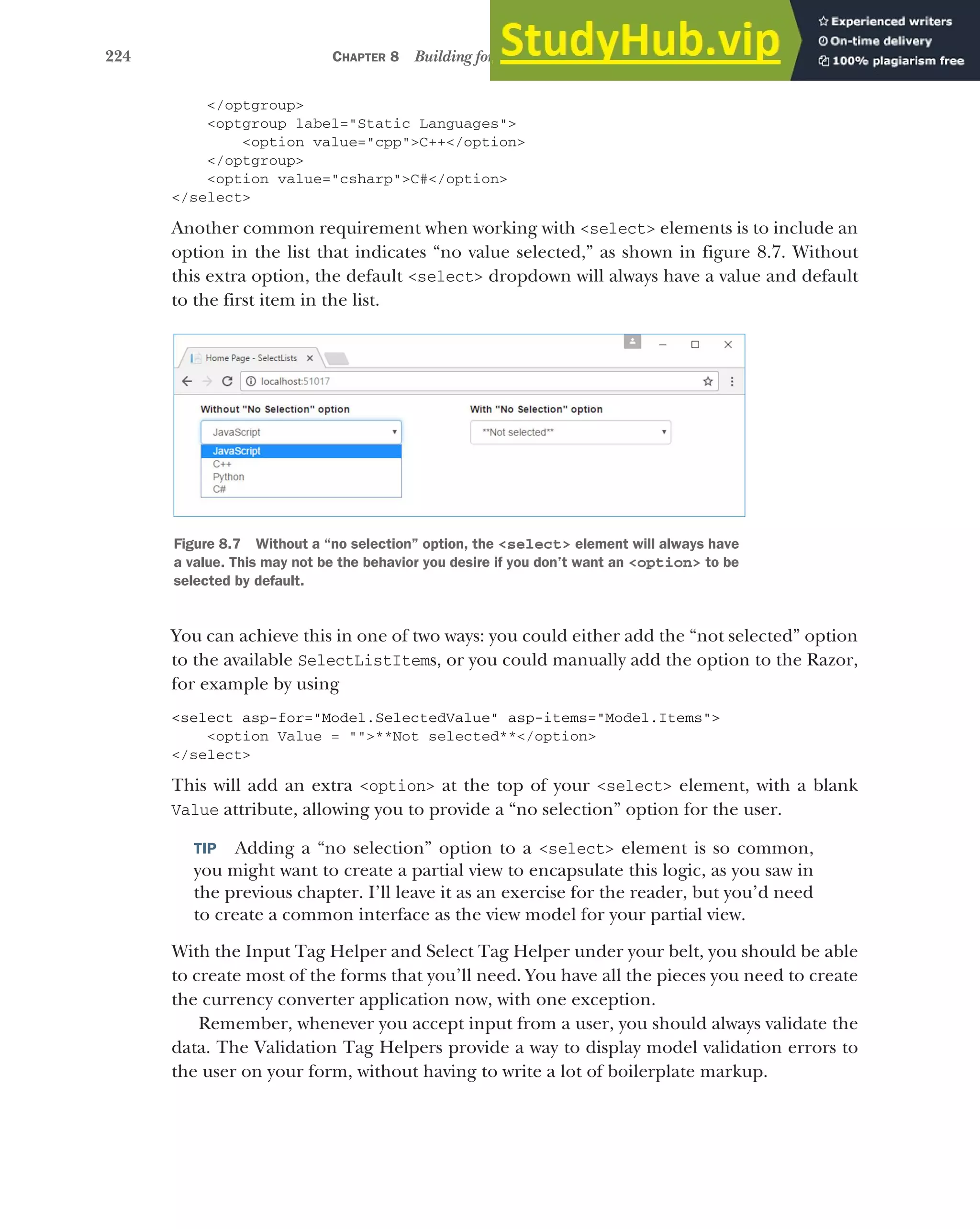 224 CHAPTER 8 Building forms with Tag Helpers
</optgroup>
<optgroup label="Static Languages">
<option value="cpp">C++</option>
</optgroup>
<option value="csharp">C#</option>
</select>
Another common requirement when working with <select> elements is to include an
option in the list that indicates “no value selected,” as shown in figure 8.7. Without
this extra option, the default <select> dropdown will always have a value and default
to the first item in the list.
You can achieve this in one of two ways: you could either add the “not selected” option
to the available SelectListItems, or you could manually add the option to the Razor,
for example by using
<select asp-for="Model.SelectedValue" asp-items="Model.Items">
<option Value = "">**Not selected**</option>
</select>
This will add an extra <option> at the top of your <select> element, with a blank
Value attribute, allowing you to provide a “no selection” option for the user.
TIP Adding a “no selection” option to a <select> element is so common,
you might want to create a partial view to encapsulate this logic, as you saw in
the previous chapter. I’ll leave it as an exercise for the reader, but you’d need
to create a common interface as the view model for your partial view.
With the Input Tag Helper and Select Tag Helper under your belt, you should be able
to create most of the forms that you’ll need. You have all the pieces you need to create
the currency converter application now, with one exception.
Remember, whenever you accept input from a user, you should always validate the
data. The Validation Tag Helpers provide a way to display model validation errors to
the user on your form, without having to write a lot of boilerplate markup.
Figure 8.7 Without a “no selection” option, the <select> element will always have
a value. This may not be the behavior you desire if you don’t want an <option> to be
selected by default.
 