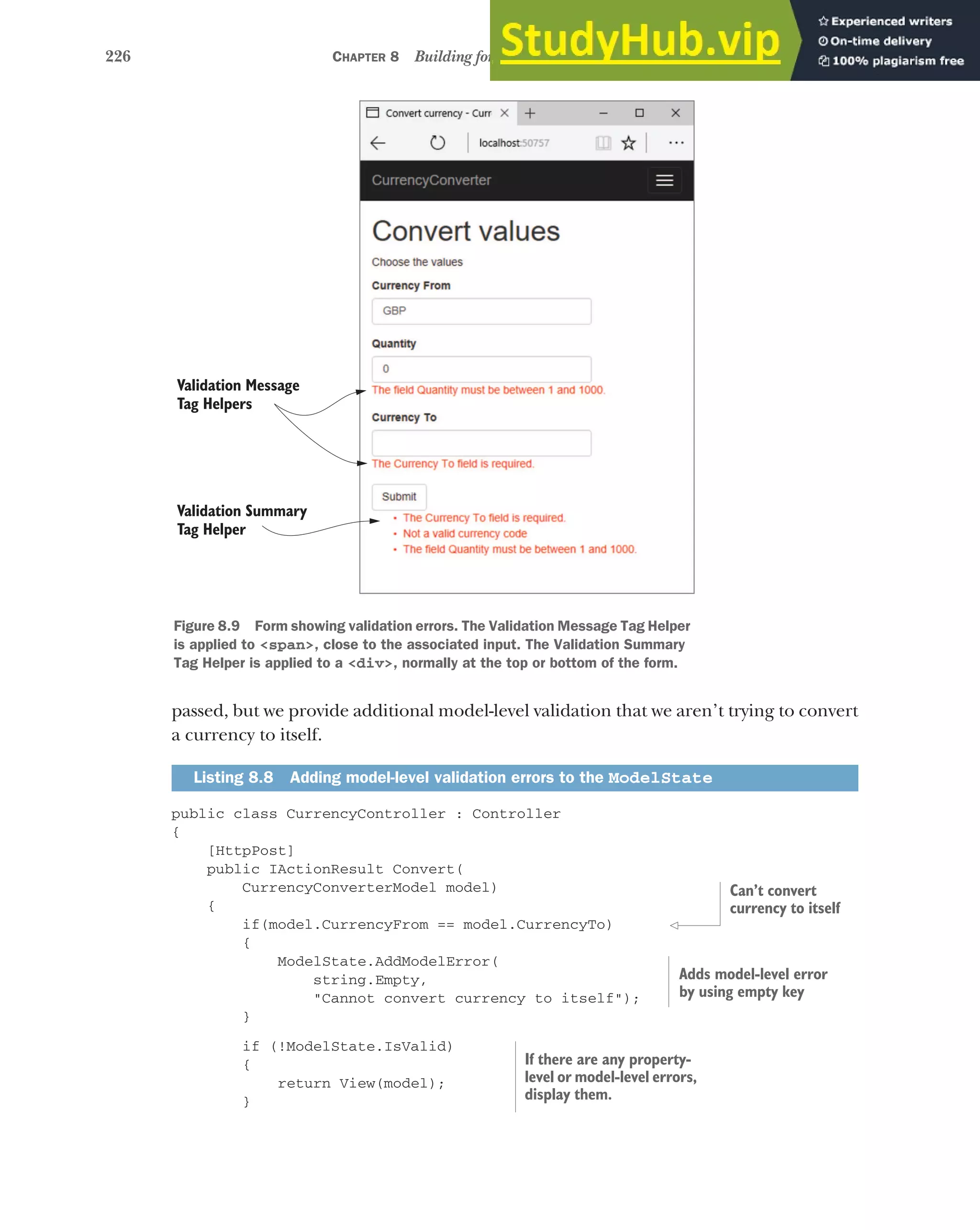 226 CHAPTER 8 Building forms with Tag Helpers
passed, but we provide additional model-level validation that we aren’t trying to convert
a currency to itself.
public class CurrencyController : Controller
{
[HttpPost]
public IActionResult Convert(
CurrencyConverterModel model)
{
if(model.CurrencyFrom == model.CurrencyTo)
{
ModelState.AddModelError(
string.Empty,
"Cannot convert currency to itself");
}
if (!ModelState.IsValid)
{
return View(model);
}
Listing 8.8 Adding model-level validation errors to the ModelState
Figure 8.9 Form showing validation errors. The Validation Message Tag Helper
is applied to <span>, close to the associated input. The Validation Summary
Tag Helper is applied to a <div>, normally at the top or bottom of the form.
Validation Message
Tag Helpers
Validation Summary
Tag Helper
Can’t convert
currency to itself
Adds model-level error
by using empty key
If there are any property-
level or model-level errors,
display them.
 