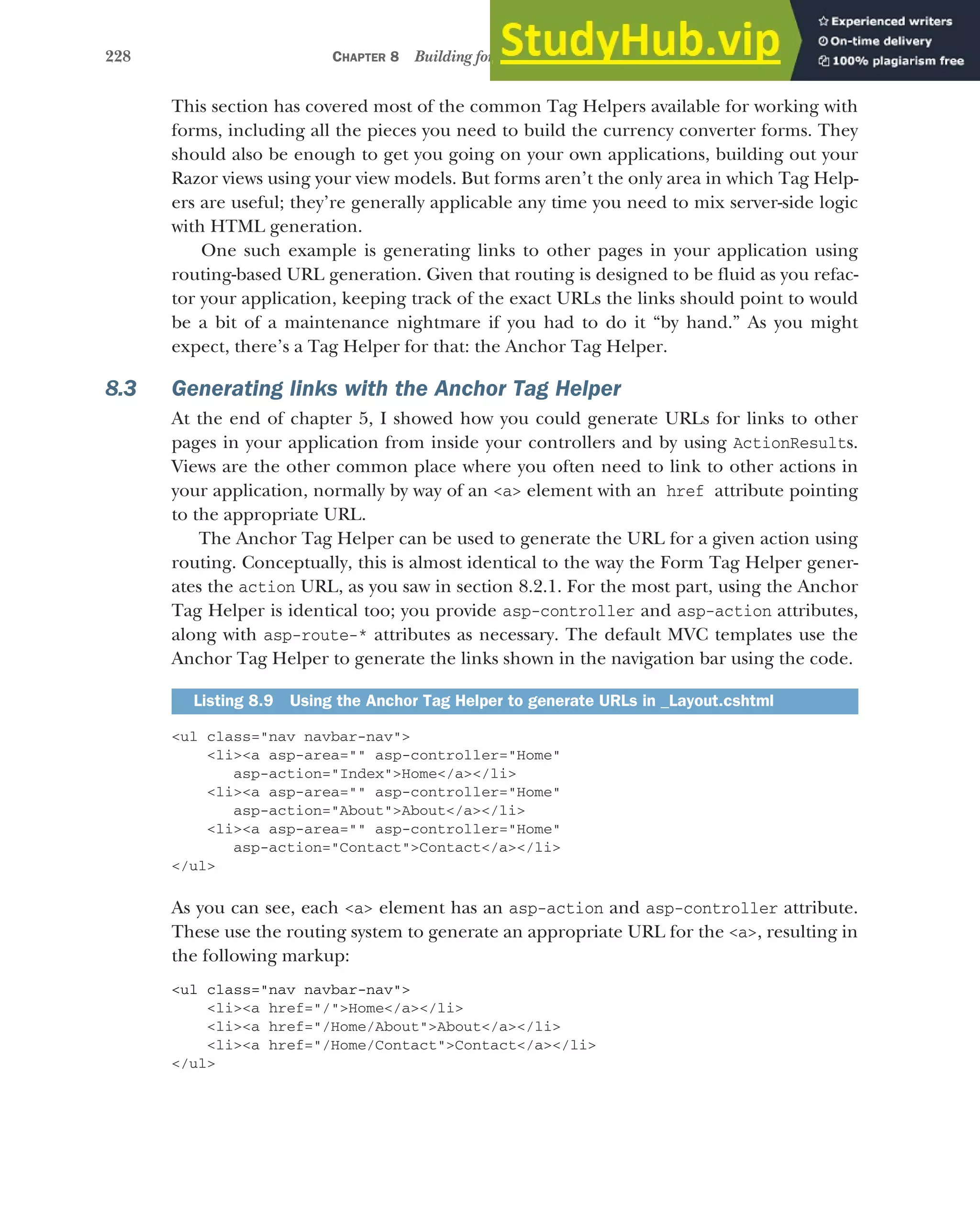 228 CHAPTER 8 Building forms with Tag Helpers
This section has covered most of the common Tag Helpers available for working with
forms, including all the pieces you need to build the currency converter forms. They
should also be enough to get you going on your own applications, building out your
Razor views using your view models. But forms aren’t the only area in which Tag Help-
ers are useful; they’re generally applicable any time you need to mix server-side logic
with HTML generation.
One such example is generating links to other pages in your application using
routing-based URL generation. Given that routing is designed to be fluid as you refac-
tor your application, keeping track of the exact URLs the links should point to would
be a bit of a maintenance nightmare if you had to do it “by hand.” As you might
expect, there’s a Tag Helper for that: the Anchor Tag Helper.
8.3 Generating links with the Anchor Tag Helper
At the end of chapter 5, I showed how you could generate URLs for links to other
pages in your application from inside your controllers and by using ActionResults.
Views are the other common place where you often need to link to other actions in
your application, normally by way of an <a> element with an href attribute pointing
to the appropriate URL.
The Anchor Tag Helper can be used to generate the URL for a given action using
routing. Conceptually, this is almost identical to the way the Form Tag Helper gener-
ates the action URL, as you saw in section 8.2.1. For the most part, using the Anchor
Tag Helper is identical too; you provide asp-controller and asp-action attributes,
along with asp-route-* attributes as necessary. The default MVC templates use the
Anchor Tag Helper to generate the links shown in the navigation bar using the code.
<ul class="nav navbar-nav">
<li><a asp-area="" asp-controller="Home"
asp-action="Index">Home</a></li>
<li><a asp-area="" asp-controller="Home"
asp-action="About">About</a></li>
<li><a asp-area="" asp-controller="Home"
asp-action="Contact">Contact</a></li>
</ul>
As you can see, each <a> element has an asp-action and asp-controller attribute.
These use the routing system to generate an appropriate URL for the <a>, resulting in
the following markup:
<ul class="nav navbar-nav">
<li><a href="/">Home</a></li>
<li><a href="/Home/About">About</a></li>
<li><a href="/Home/Contact">Contact</a></li>
</ul>
Listing 8.9 Using the Anchor Tag Helper to generate URLs in _Layout.cshtml
 