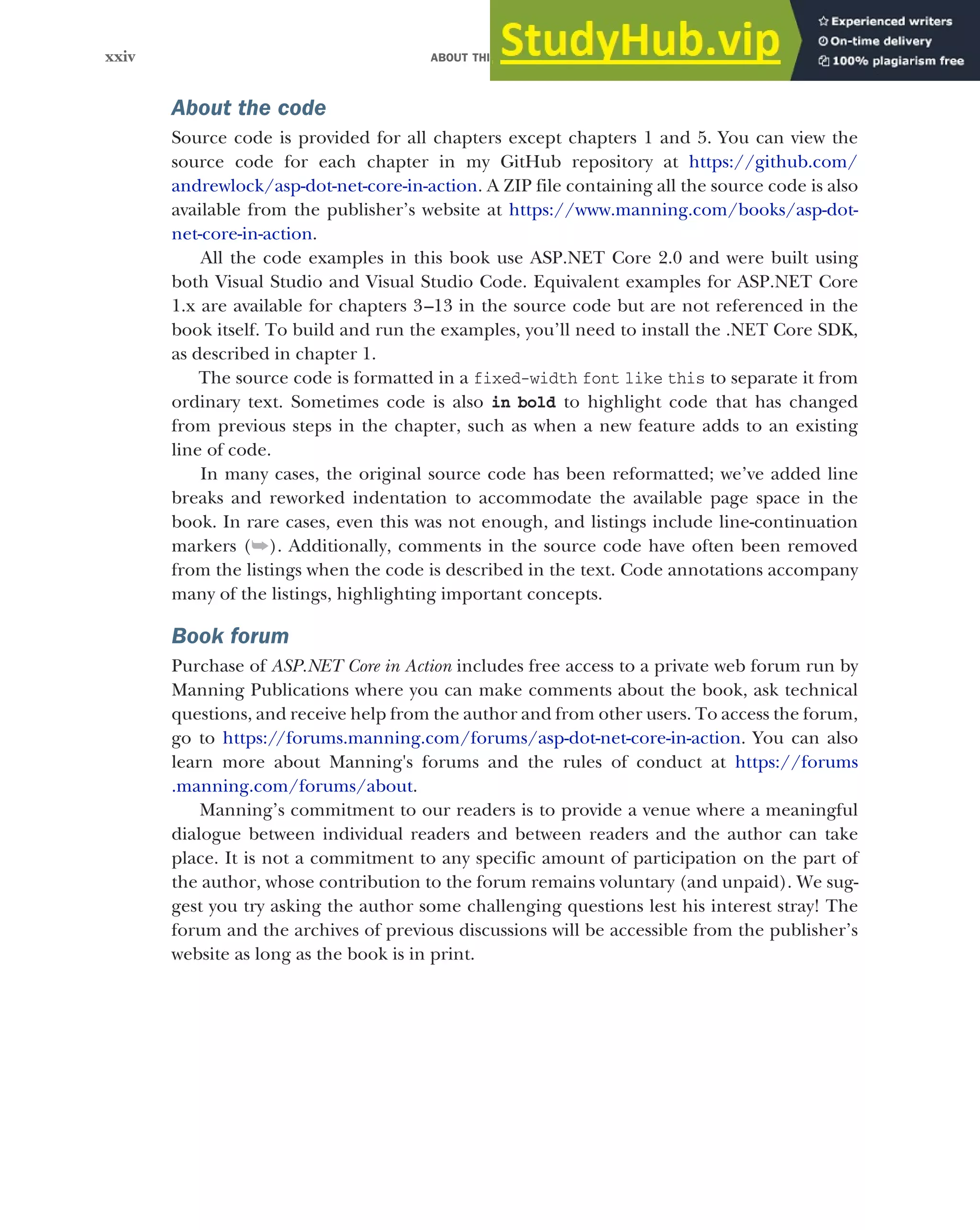 ABOUT THIS BOOK
xxiv
About the code
Source code is provided for all chapters except chapters 1 and 5. You can view the
source code for each chapter in my GitHub repository at https://github.com/
andrewlock/asp-dot-net-core-in-action. A ZIP file containing all the source code is also
available from the publisher’s website at https://www.manning.com/books/asp-dot-
net-core-in-action.
All the code examples in this book use ASP.NET Core 2.0 and were built using
both Visual Studio and Visual Studio Code. Equivalent examples for ASP.NET Core
1.x are available for chapters 3–13 in the source code but are not referenced in the
book itself. To build and run the examples, you’ll need to install the .NET Core SDK,
as described in chapter 1.
The source code is formatted in a fixed-width font like this to separate it from
ordinary text. Sometimes code is also in bold to highlight code that has changed
from previous steps in the chapter, such as when a new feature adds to an existing
line of code.
In many cases, the original source code has been reformatted; we’ve added line
breaks and reworked indentation to accommodate the available page space in the
book. In rare cases, even this was not enough, and listings include line-continuation
markers (➥). Additionally, comments in the source code have often been removed
from the listings when the code is described in the text. Code annotations accompany
many of the listings, highlighting important concepts.
Book forum
Purchase of ASP.NET Core in Action includes free access to a private web forum run by
Manning Publications where you can make comments about the book, ask technical
questions, and receive help from the author and from other users. To access the forum,
go to https://forums.manning.com/forums/asp-dot-net-core-in-action. You can also
learn more about Manning's forums and the rules of conduct at https://forums
.manning.com/forums/about.
Manning’s commitment to our readers is to provide a venue where a meaningful
dialogue between individual readers and between readers and the author can take
place. It is not a commitment to any specific amount of participation on the part of
the author, whose contribution to the forum remains voluntary (and unpaid). We sug-
gest you try asking the author some challenging questions lest his interest stray! The
forum and the archives of previous discussions will be accessible from the publisher’s
website as long as the book is in print.
 