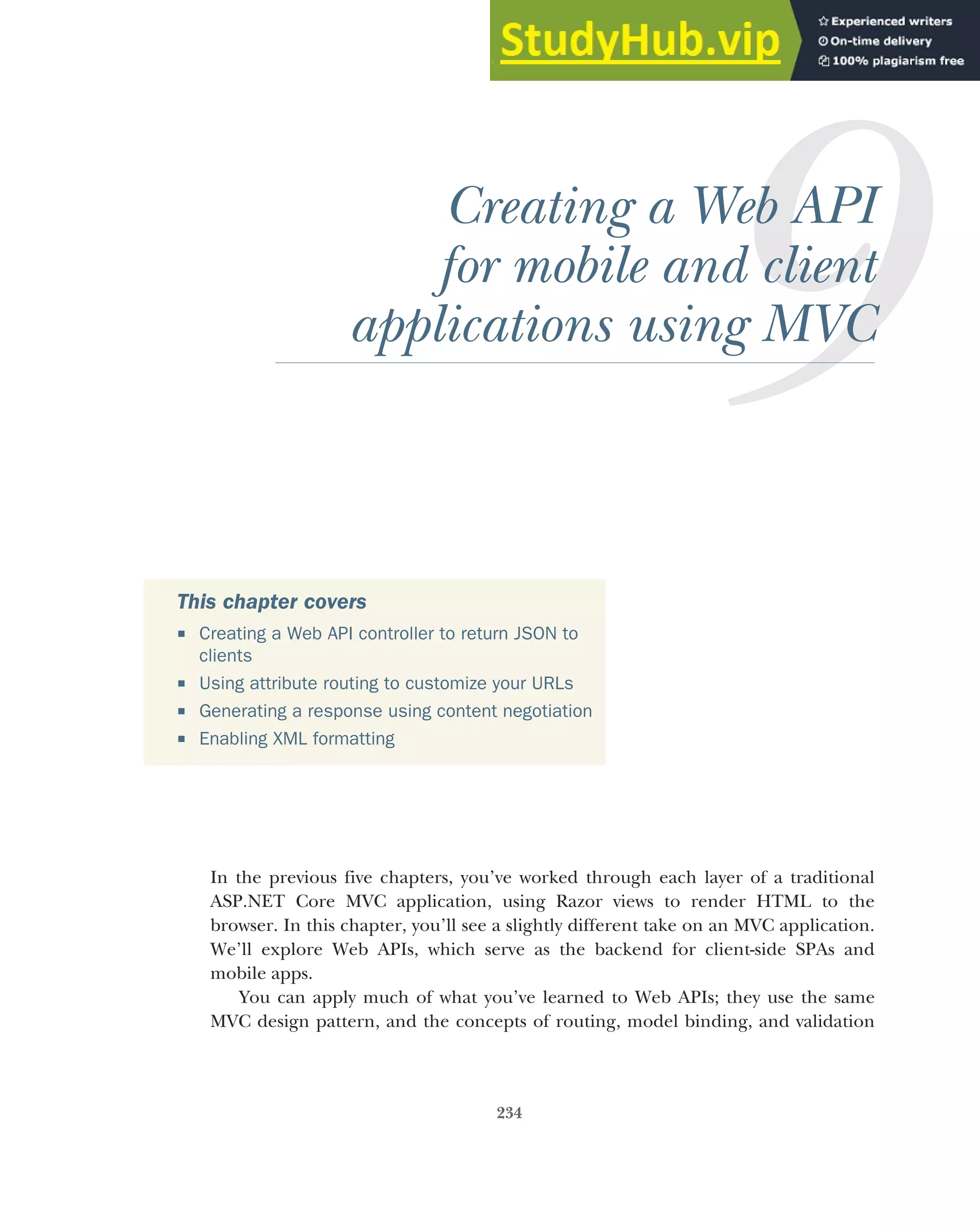234
Creating a Web API
for mobile and client
applications using MVC
In the previous five chapters, you’ve worked through each layer of a traditional
ASP.NET Core MVC application, using Razor views to render HTML to the
browser. In this chapter, you’ll see a slightly different take on an MVC application.
We’ll explore Web APIs, which serve as the backend for client-side SPAs and
mobile apps.
You can apply much of what you’ve learned to Web APIs; they use the same
MVC design pattern, and the concepts of routing, model binding, and validation
This chapter covers
 Creating a Web API controller to return JSON to
clients
 Using attribute routing to customize your URLs
 Generating a response using content negotiation
 Enabling XML formatting
 
