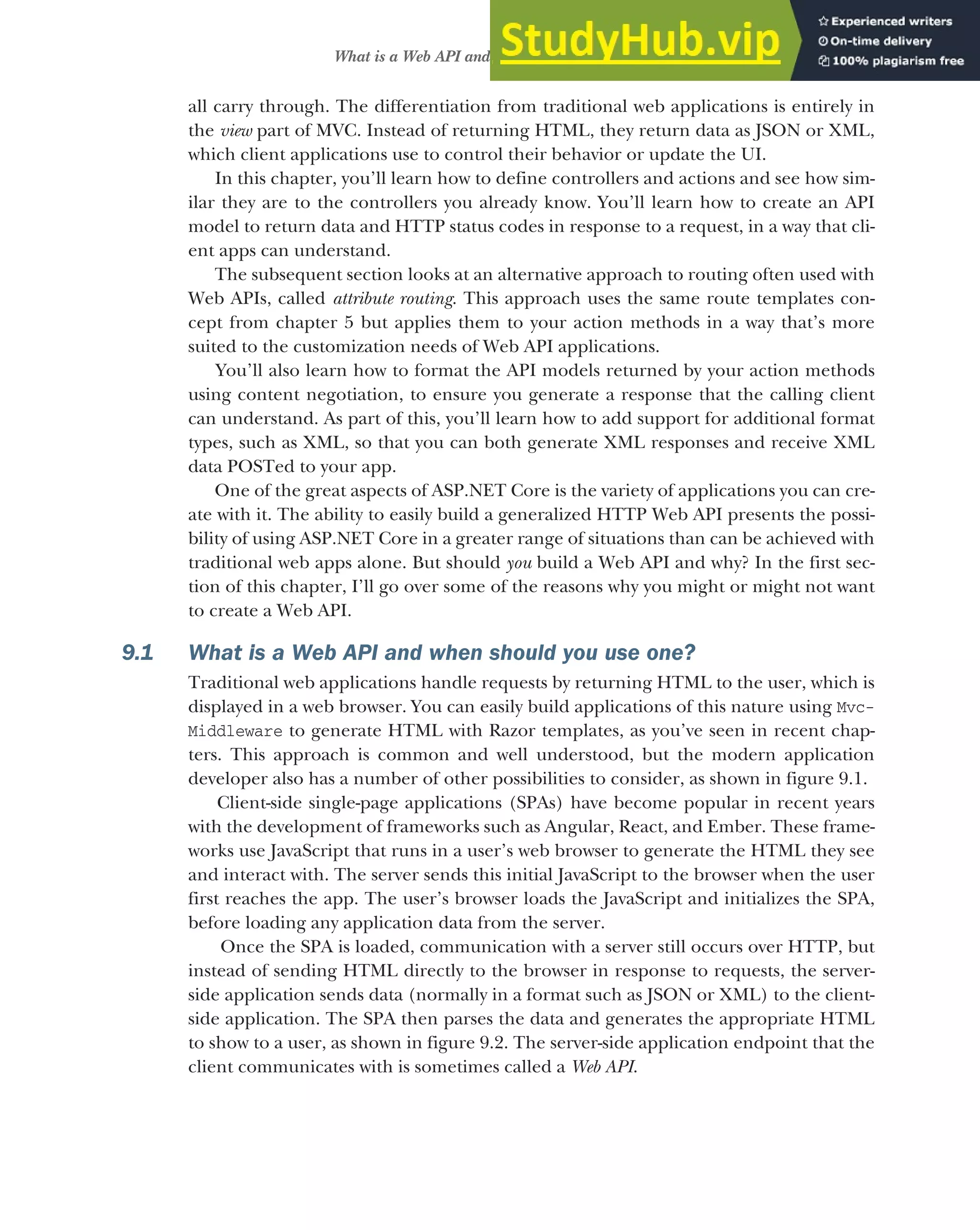 235
What is a Web API and when should you use one?
all carry through. The differentiation from traditional web applications is entirely in
the view part of MVC. Instead of returning HTML, they return data as JSON or XML,
which client applications use to control their behavior or update the UI.
In this chapter, you’ll learn how to define controllers and actions and see how sim-
ilar they are to the controllers you already know. You’ll learn how to create an API
model to return data and HTTP status codes in response to a request, in a way that cli-
ent apps can understand.
The subsequent section looks at an alternative approach to routing often used with
Web APIs, called attribute routing. This approach uses the same route templates con-
cept from chapter 5 but applies them to your action methods in a way that’s more
suited to the customization needs of Web API applications.
You’ll also learn how to format the API models returned by your action methods
using content negotiation, to ensure you generate a response that the calling client
can understand. As part of this, you’ll learn how to add support for additional format
types, such as XML, so that you can both generate XML responses and receive XML
data POSTed to your app.
One of the great aspects of ASP.NET Core is the variety of applications you can cre-
ate with it. The ability to easily build a generalized HTTP Web API presents the possi-
bility of using ASP.NET Core in a greater range of situations than can be achieved with
traditional web apps alone. But should you build a Web API and why? In the first sec-
tion of this chapter, I’ll go over some of the reasons why you might or might not want
to create a Web API.
9.1 What is a Web API and when should you use one?
Traditional web applications handle requests by returning HTML to the user, which is
displayed in a web browser. You can easily build applications of this nature using Mvc-
Middleware to generate HTML with Razor templates, as you’ve seen in recent chap-
ters. This approach is common and well understood, but the modern application
developer also has a number of other possibilities to consider, as shown in figure 9.1.
Client-side single-page applications (SPAs) have become popular in recent years
with the development of frameworks such as Angular, React, and Ember. These frame-
works use JavaScript that runs in a user’s web browser to generate the HTML they see
and interact with. The server sends this initial JavaScript to the browser when the user
first reaches the app. The user’s browser loads the JavaScript and initializes the SPA,
before loading any application data from the server.
Once the SPA is loaded, communication with a server still occurs over HTTP, but
instead of sending HTML directly to the browser in response to requests, the server-
side application sends data (normally in a format such as JSON or XML) to the client-
side application. The SPA then parses the data and generates the appropriate HTML
to show to a user, as shown in figure 9.2. The server-side application endpoint that the
client communicates with is sometimes called a Web API.
 