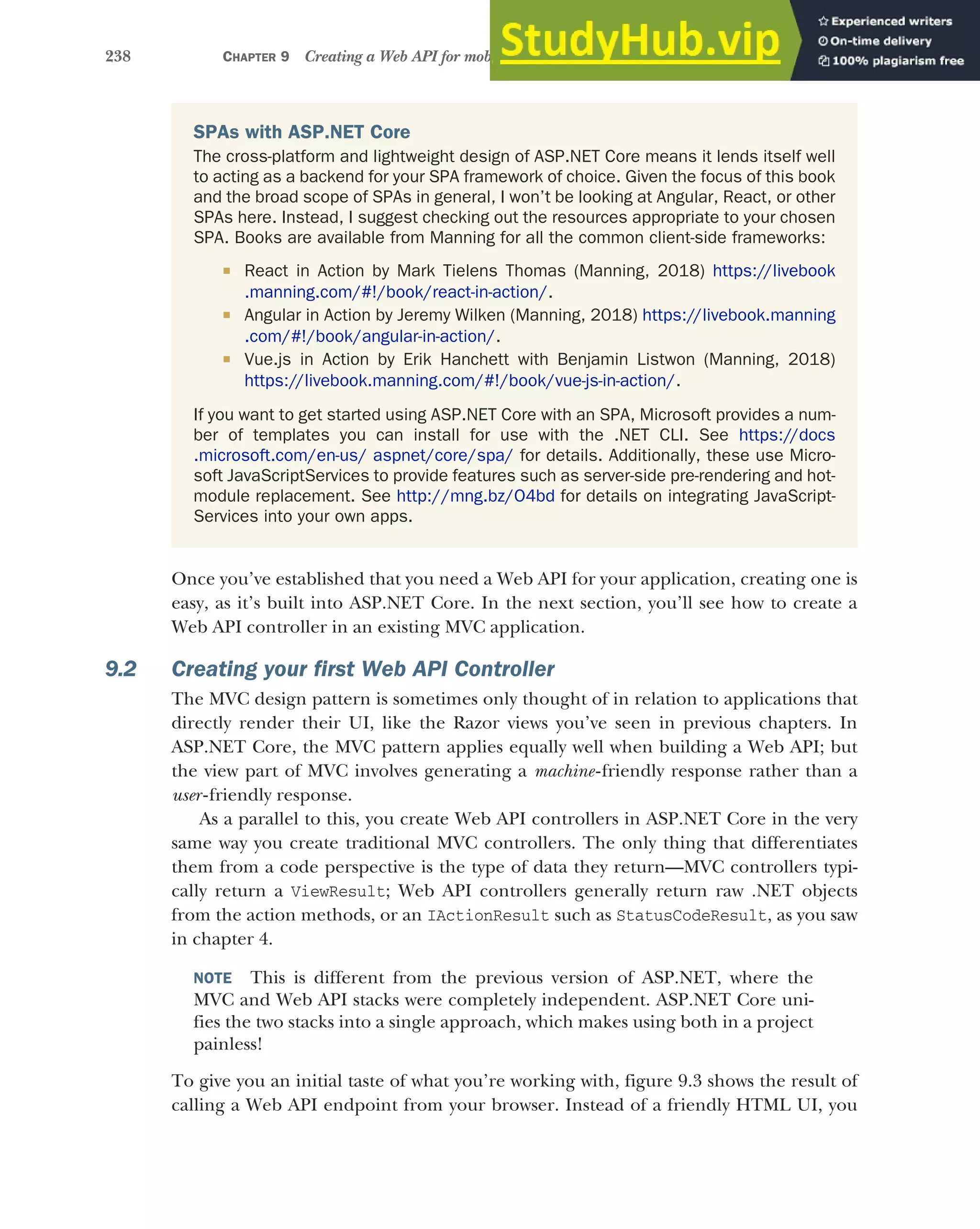 238 CHAPTER 9 Creating a Web API for mobile and client applications using MVC
Once you’ve established that you need a Web API for your application, creating one is
easy, as it’s built into ASP.NET Core. In the next section, you’ll see how to create a
Web API controller in an existing MVC application.
9.2 Creating your first Web API Controller
The MVC design pattern is sometimes only thought of in relation to applications that
directly render their UI, like the Razor views you’ve seen in previous chapters. In
ASP.NET Core, the MVC pattern applies equally well when building a Web API; but
the view part of MVC involves generating a machine-friendly response rather than a
user -friendly response.
As a parallel to this, you create Web API controllers in ASP.NET Core in the very
same way you create traditional MVC controllers. The only thing that differentiates
them from a code perspective is the type of data they return—MVC controllers typi-
cally return a ViewResult; Web API controllers generally return raw .NET objects
from the action methods, or an IActionResult such as StatusCodeResult, as you saw
in chapter 4.
NOTE This is different from the previous version of ASP.NET, where the
MVC and Web API stacks were completely independent. ASP.NET Core uni-
fies the two stacks into a single approach, which makes using both in a project
painless!
To give you an initial taste of what you’re working with, figure 9.3 shows the result of
calling a Web API endpoint from your browser. Instead of a friendly HTML UI, you
SPAs with ASP.NET Core
The cross-platform and lightweight design of ASP.NET Core means it lends itself well
to acting as a backend for your SPA framework of choice. Given the focus of this book
and the broad scope of SPAs in general, I won’t be looking at Angular, React, or other
SPAs here. Instead, I suggest checking out the resources appropriate to your chosen
SPA. Books are available from Manning for all the common client-side frameworks:
 React in Action by Mark Tielens Thomas (Manning, 2018) https://livebook
.manning.com/#!/book/react-in-action/.
 Angular in Action by Jeremy Wilken (Manning, 2018) https://livebook.manning
.com/#!/book/angular-in-action/.
 Vue.js in Action by Erik Hanchett with Benjamin Listwon (Manning, 2018)
https://livebook.manning.com/#!/book/vue-js-in-action/.
If you want to get started using ASP.NET Core with an SPA, Microsoft provides a num-
ber of templates you can install for use with the .NET CLI. See https://docs
.microsoft.com/en-us/ aspnet/core/spa/ for details. Additionally, these use Micro-
soft JavaScriptServices to provide features such as server-side pre-rendering and hot-
module replacement. See http://mng.bz/O4bd for details on integrating JavaScript-
Services into your own apps.
 