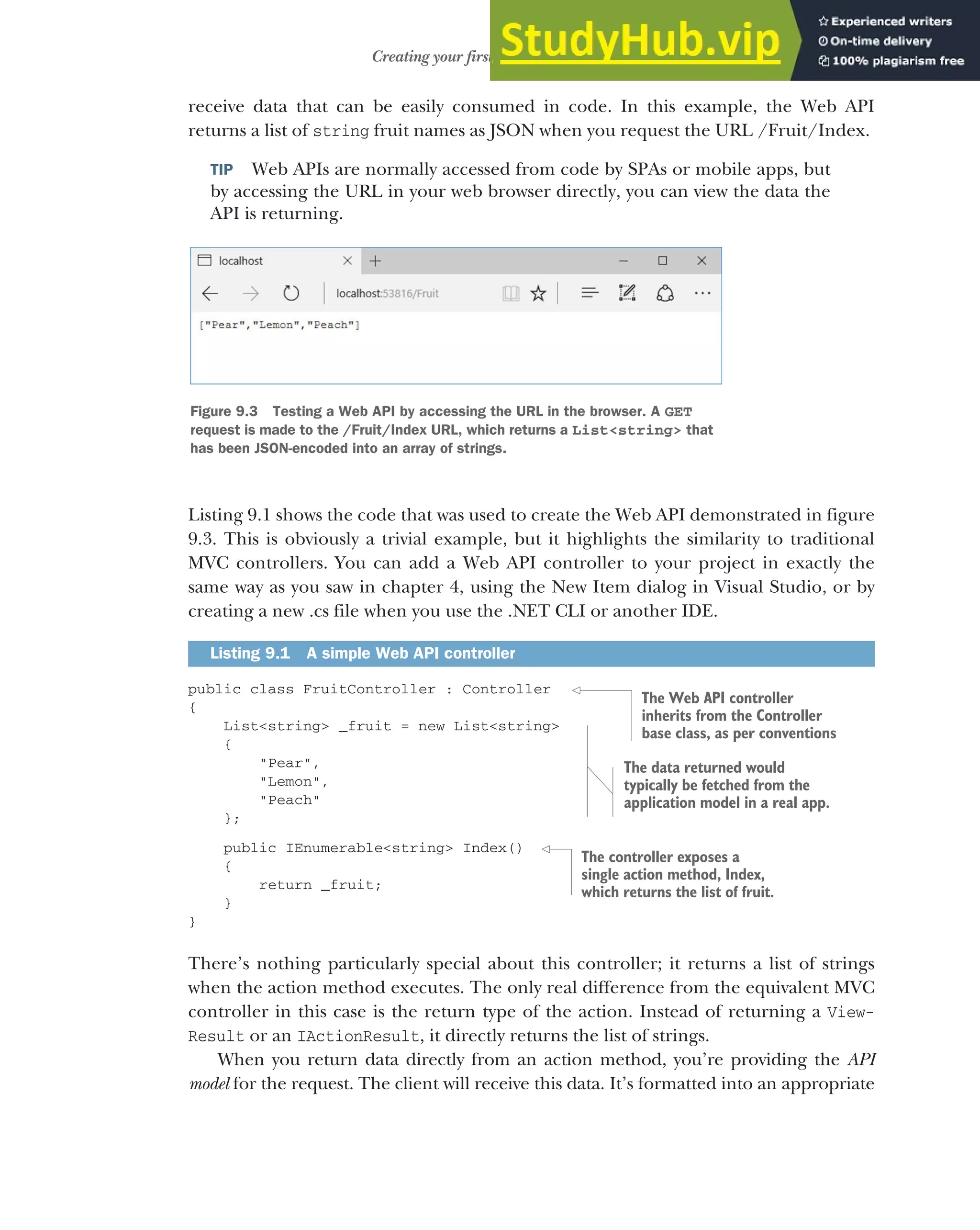 239
Creating your first Web API Controller
receive data that can be easily consumed in code. In this example, the Web API
returns a list of string fruit names as JSON when you request the URL /Fruit/Index.
TIP Web APIs are normally accessed from code by SPAs or mobile apps, but
by accessing the URL in your web browser directly, you can view the data the
API is returning.
Listing 9.1 shows the code that was used to create the Web API demonstrated in figure
9.3. This is obviously a trivial example, but it highlights the similarity to traditional
MVC controllers. You can add a Web API controller to your project in exactly the
same way as you saw in chapter 4, using the New Item dialog in Visual Studio, or by
creating a new .cs file when you use the .NET CLI or another IDE.
public class FruitController : Controller
{
List<string> _fruit = new List<string>
{
"Pear",
"Lemon",
"Peach"
};
public IEnumerable<string> Index()
{
return _fruit;
}
}
There’s nothing particularly special about this controller; it returns a list of strings
when the action method executes. The only real difference from the equivalent MVC
controller in this case is the return type of the action. Instead of returning a View-
Result or an IActionResult, it directly returns the list of strings.
When you return data directly from an action method, you’re providing the API
model for the request. The client will receive this data. It’s formatted into an appropriate
Listing 9.1 A simple Web API controller
Figure 9.3 Testing a Web API by accessing the URL in the browser. A GET
request is made to the /Fruit/Index URL, which returns a List<string> that
has been JSON-encoded into an array of strings.
The Web API controller
inherits from the Controller
base class, as per conventions
The data returned would
typically be fetched from the
application model in a real app.
The controller exposes a
single action method, Index,
which returns the list of fruit.
 